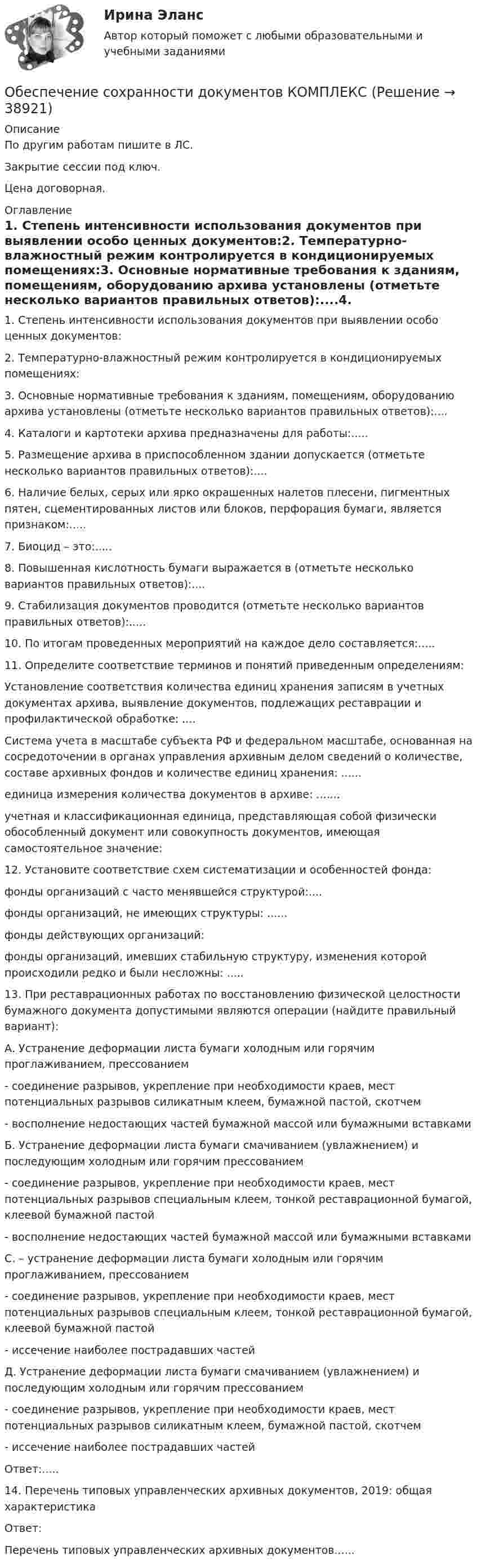     
          Описание
          По другим работам пишите в ЛС.Закрытие сессии под ключ.Цена договорная. 
          Оглавление
          1. Степень интенсивности использования документов при выявлении особо ценных документов:2. Температурно-влажностный режим контролируется в кондиционируемых помещениях:3. Основные нормативные требования к зданиям, помещениям, оборудованию архива установлены (отметьте несколько вариантов правильных ответов):....4. Каталоги и картотеки архива предназначены для работы:.....5. Размещение архива в приспособленном здании допускается (отметьте несколько вариантов правильных ответов):....6. Наличие белых, серых или ярко окрашенных налетов плесени, пигментных пятен, сцементированных листов или блоков, перфорация бумаги, является признаком:.....7. Биоцид – это:.....8. Повышенная кислотность бумаги выражается в (отметьте несколько вариантов правильных ответов):....9. Стабилизация документов проводится (отметьте несколько вариантов правильных ответов):.....10. По итогам проведенных мероприятий на каждое дело составляется:.....11. Определите соответствие терминов и понятий приведенным определениям:Установление соответствия количества единиц хранения записям в учетных документах архива, выявление документов, подлежащих реставрации и профилактической обработке: ....Система учета в масштабе субъекта РФ и федеральном масштабе, основанная на сосредоточении в органах управления архивным делом сведений о количестве, составе архивных фондов и количестве единиц хранения: ......единица измерения количества документов в архиве: .......учетная и классификационная единица, представляющая собой физически обособленный документ или совокупность документов, имеющая самостоятельное значение: 12. Установите соответствие схем систематизации и особенностей фонда:фонды организаций с часто менявшейся структурой:....фонды организаций, не имеющих структуры: ......фонды действующих организаций: фонды организаций, имевших стабильную структуру, изменения которой происходили редко и были несложны: .....13. При реставрационных работах по восстановлению физической целостности бумажного документа допустимыми являются операции (найдите правильный вариант):А. Устранение деформации листа бумаги холодным или горячим проглаживанием, прессованием- соединение разрывов, укрепление при необходимости краев, мест потенциальных разрывов силикатным клеем, бумажной пастой, скотчем- восполнение недостающих частей бумажной массой или бумажными вставкамиБ. Устранение деформации листа бумаги смачиванием (увлажнением) и последующим холодным или горячим прессованием- соединение разрывов, укрепление при необходимости краев, мест потенциальных разрывов специальным клеем, тонкой реставрационной бумагой, клеевой бумажной пастой- восполнение недостающих частей бумажной массой или бумажными вставкамиС. – устранение деформации листа бумаги холодным или горячим проглаживанием, прессованием- соединение разрывов, укрепление при необходимости краев, мест потенциальных разрывов специальным клеем, тонкой реставрационной бумагой, клеевой бумажной пастой- иссечение наиболее пострадавших частейД. Устранение деформации листа бумаги смачиванием (увлажнением) и последующим холодным или горячим прессованием- соединение разрывов, укрепление при необходимости краев, мест потенциальных разрывов силикатным клеем, бумажной пастой, скотчем- иссечение наиболее пострадавших частейОтвет:.....14. Перечень типовых управленческих архивных документов, 2019: общая характеристикаОтвет:Перечень типовых управленческих архивных документов...... 
            
            
            Обеспечение сохранности документов (ДОУА, 2 часть) Тест 2Обеспечение сохранности документов КОМПЛЕКСОбеспечение сохранности документов  Комплексное задание   НСПКОбеспечение сохранности документов  Комплексное задание  НСПКОбеспечение сохранности документов  Комплексное задание  НСПКОбеспечение сохранности документов (НСПК. ДОУА, 1 часть). Практическое занятие 1. Задания 1-10 Обеспечение сохранности документов (НСПК. ДОУА, 1 часть). Практическое занятие 2Обеспечение сохранности документов (ДОУА, 2 часть) КомплексОбеспечение сохранности документов (ДОУА, 2 часть) Комплексное заданиеОбеспечение сохранности документов (ДОУА, 2 часть) Практическое занятие 4. Задания 1-10Обеспечение сохранности документов (ДОУА, 2 часть) Практическое занятие 4. Задания 1-10Обеспечение сохранности документов (ДОУА, 2 часть) Практическое занятие 5. Задания 1-10Обеспечение сохранности документов (ДОУА, 2 часть) Практическое занятие 5. Задания 1-10Обеспечение сохранности документов (ДОУА, 2 часть) Практическое занятие 6