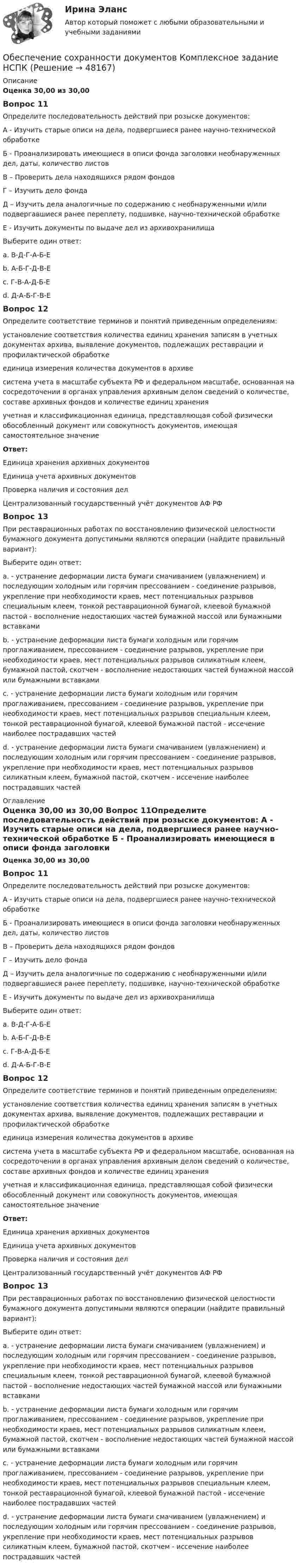      
            Описание
            Оценка 30,00 из 30,00 Вопрос 11Определите последовательность действий при розыске документов: А - Изучить старые описи на дела, подвергшиеся ранее научно-технической обработке Б - Проанализировать имеющиеся в описи фонда заголовки необнаруженных дел, даты, количество листов В – Проверить дела находящихся рядом фондов Г – Изучить дело фонда Д – Изучить дела аналогичные по содержанию с необнаруженными и/или подвергавшиеся ранее переплету, подшивке, научно-технической обработкеЕ - Изучить документы по выдаче дел из архивохранилища Выберите один ответ: a. В-Д-Г-А-Б-Е b. А-Б-Г-Д-В-Е  c. Г-В-А-Д-Б-Е d. Д-А-Б-Г-В-ЕВопрос 12Определите соответствие терминов и понятий приведенным определениям: установление соответствия количества единиц хранения записям в учетных документах архива, выявление документов, подлежащих реставрации и профилактической обработке  единица измерения количества документов в архиве  система учета в масштабе субъекта РФ и федеральном масштабе, основанная на сосредоточении в органах управления архивным делом сведений о количестве, составе архивных фондов и количестве единиц хранения  учетная и классификационная единица, представляющая собой физически обособленный документ или совокупность документов, имеющая самостоятельное значение Ответ:Единица хранения архивных документовЕдиница учета архивных документов Проверка наличия и состояния дел Централизованный государственный учёт документов АФ РФВопрос 13При реставрационных работах по восстановлению физической целостности бумажного документа допустимыми являются операции (найдите правильный вариант): Выберите один ответ: a. - устранение деформации листа бумаги смачиванием (увлажнением) и последующим холодным или горячим прессованием  - соединение разрывов, укрепление при необходимости краев, мест потенциальных разрывов специальным клеем, тонкой реставрационной бумагой, клеевой бумажной пастой - восполнение недостающих частей бумажной массой или бумажными вставками b. - устранение деформации листа бумаги холодным или горячим проглаживанием, прессованием  - соединение разрывов, укрепление при необходимости краев, мест потенциальных разрывов силикатным клеем, бумажной пастой, скотчем - восполнение недостающих частей бумажной массой или бумажными вставками c. - устранение деформации листа бумаги холодным или горячим проглаживанием, прессованием  - соединение разрывов, укрепление при необходимости краев, мест потенциальных разрывов специальным клеем, тонкой реставрационной бумагой, клеевой бумажной пастой - иссечение наиболее пострадавших частей d. - устранение деформации листа бумаги смачиванием (увлажнением) и последующим холодным или горячим прессованием  - соединение разрывов, укрепление при необходимости краев, мест потенциальных разрывов силикатным клеем, бумажной пастой, скотчем - иссечение наиболее пострадавших частей   
            Оглавление
            Оценка 30,00 из 30,00 Вопрос 11Определите последовательность действий при розыске документов: А - Изучить старые описи на дела, подвергшиеся ранее научно-технической обработке Б - Проанализировать имеющиеся в описи фонда заголовки необнаруженных дел, даты, количество листов В – Проверить дела находящихся рядом фондов Г – Изучить дело фонда Д – Изучить дела аналогичные по содержанию с необнаруженными и/или подвергавшиеся ранее переплету, подшивке, научно-технической обработкеЕ - Изучить документы по выдаче дел из архивохранилища Выберите один ответ: a. В-Д-Г-А-Б-Е b. А-Б-Г-Д-В-Е  c. Г-В-А-Д-Б-Е d. Д-А-Б-Г-В-ЕВопрос 12Определите соответствие терминов и понятий приведенным определениям: установление соответствия количества единиц хранения записям в учетных документах архива, выявление документов, подлежащих реставрации и профилактической обработке  единица измерения количества документов в архиве  система учета в масштабе субъекта РФ и федеральном масштабе, основанная на сосредоточении в органах управления архивным делом сведений о количестве, составе архивных фондов и количестве единиц хранения  учетная и классификационная единица, представляющая собой физически обособленный документ или совокупность документов, имеющая самостоятельное значение Ответ:Единица хранения архивных документовЕдиница учета архивных документов Проверка наличия и состояния дел Централизованный государственный учёт документов АФ РФВопрос 13При реставрационных работах по восстановлению физической целостности бумажного документа допустимыми являются операции (найдите правильный вариант): Выберите один ответ: a. - устранение деформации листа бумаги смачиванием (увлажнением) и последующим холодным или горячим прессованием  - соединение разрывов, укрепление при необходимости краев, мест потенциальных разрывов специальным клеем, тонкой реставрационной бумагой, клеевой бумажной пастой - восполнение недостающих частей бумажной массой или бумажными вставками b. - устранение деформации листа бумаги холодным или горячим проглаживанием, прессованием  - соединение разрывов, укрепление при необходимости краев, мест потенциальных разрывов силикатным клеем, бумажной пастой, скотчем - восполнение недостающих частей бумажной массой или бумажными вставками c. - устранение деформации листа бумаги холодным или горячим проглаживанием, прессованием  - соединение разрывов, укрепление при необходимости краев, мест потенциальных разрывов специальным клеем, тонкой реставрационной бумагой, клеевой бумажной пастой - иссечение наиболее пострадавших частей d. - устранение деформации листа бумаги смачиванием (увлажнением) и последующим холодным или горячим прессованием  - соединение разрывов, укрепление при необходимости краев, мест потенциальных разрывов силикатным клеем, бумажной пастой, скотчем - иссечение наиболее пострадавших частей  
            
            
            Обеспечение сохранности документов  Комплексное задание   НСПКОбеспечение сохранности документов  Комплексное задание  НСПКОбеспечение сохранности документов  Комплексное задание  НСПКОбеспечение сохранности документов (НСПК. ДОУА, 1 часть). Практическое занятие 1. Задания 1-10 Обеспечение сохранности документов (НСПК. ДОУА, 1 часть). Практическое занятие 2Обеспечение сохранности документов (НСПК. ДОУА, 1 часть). Тест 1Обеспечение сохранности документов (НСПК. ДОУА, 1 часть). Тест 2Обеспечение сохранности документов (ДОУА, 2 часть) Практическое занятие 4. Задания 1-10Обеспечение сохранности документов (ДОУА, 2 часть) Практическое занятие 4. Задания 1-10Обеспечение сохранности документов (ДОУА, 2 часть) Практическое занятие 5. Задания 1-10Обеспечение сохранности документов (ДОУА, 2 часть) Практическое занятие 5. Задания 1-10Обеспечение сохранности документов (ДОУА, 2 часть) Практическое занятие 6Обеспечение сохранности документов (ДОУА, 2 часть) Тест 1Обеспечение сохранности документов (ДОУА, 2 часть) Тест 2