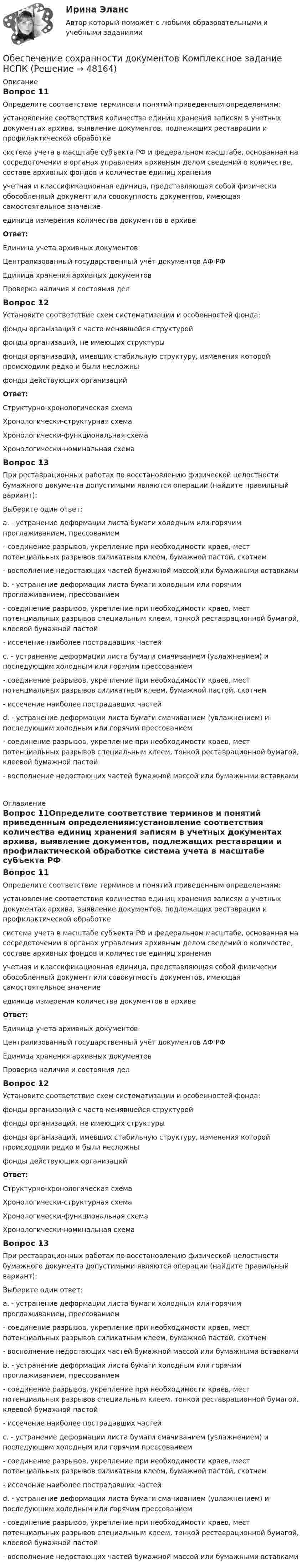      
            Описание
            Вопрос 11Определите соответствие терминов и понятий приведенным определениям:установление соответствия количества единиц хранения записям в учетных документах архива, выявление документов, подлежащих реставрации и профилактической обработке система учета в масштабе субъекта РФ и федеральном масштабе, основанная на сосредоточении в органах управления архивным делом сведений о количестве, составе архивных фондов и количестве единиц хранения  учетная и классификационная единица, представляющая собой физически обособленный документ или совокупность документов, имеющая самостоятельное значение единица измерения количества документов в архивеОтвет:Единица учета архивных документовЦентрализованный государственный учёт документов АФ РФЕдиница хранения архивных документовПроверка наличия и состояния делВопрос 12Установите соответствие схем систематизации и особенностей фонда:фонды организаций с часто менявшейся структуройфонды организаций, не имеющих структуры  фонды организаций, имевших стабильную структуру, изменения которой происходили редко и были несложны фонды действующих организаций Ответ: Структурно-хронологическая схемаХронологически-структурная схемаХронологически-функциональная схемаХронологически-номинальная схема Вопрос 13При реставрационных работах по восстановлению физической целостности бумажного документа допустимыми являются операции (найдите правильный вариант):Выберите один ответ:a. - устранение деформации листа бумаги холодным или горячим проглаживанием, прессованием  - соединение разрывов, укрепление при необходимости краев, мест потенциальных разрывов силикатным клеем, бумажной пастой, скотчем - восполнение недостающих частей бумажной массой или бумажными вставкамиb. - устранение деформации листа бумаги холодным или горячим проглаживанием, прессованием  - соединение разрывов, укрепление при необходимости краев, мест потенциальных разрывов специальным клеем, тонкой реставрационной бумагой, клеевой бумажной пастой - иссечение наиболее пострадавших частейc. - устранение деформации листа бумаги смачиванием (увлажнением) и последующим холодным или горячим прессованием  - соединение разрывов, укрепление при необходимости краев, мест потенциальных разрывов силикатным клеем, бумажной пастой, скотчем - иссечение наиболее пострадавших частейd. - устранение деформации листа бумаги смачиванием (увлажнением) и последующим холодным или горячим прессованием  - соединение разрывов, укрепление при необходимости краев, мест потенциальных разрывов специальным клеем, тонкой реставрационной бумагой, клеевой бумажной пастой - восполнение недостающих частей бумажной массой или бумажными вставками   
            Оглавление
            Вопрос 11Определите соответствие терминов и понятий приведенным определениям:установление соответствия количества единиц хранения записям в учетных документах архива, выявление документов, подлежащих реставрации и профилактической обработке система учета в масштабе субъекта РФ и федеральном масштабе, основанная на сосредоточении в органах управления архивным делом сведений о количестве, составе архивных фондов и количестве единиц хранения  учетная и классификационная единица, представляющая собой физически обособленный документ или совокупность документов, имеющая самостоятельное значение единица измерения количества документов в архивеОтвет:Единица учета архивных документовЦентрализованный государственный учёт документов АФ РФЕдиница хранения архивных документовПроверка наличия и состояния делВопрос 12Установите соответствие схем систематизации и особенностей фонда:фонды организаций с часто менявшейся структуройфонды организаций, не имеющих структуры  фонды организаций, имевших стабильную структуру, изменения которой происходили редко и были несложны фонды действующих организаций Ответ: Структурно-хронологическая схемаХронологически-структурная схемаХронологически-функциональная схемаХронологически-номинальная схема Вопрос 13При реставрационных работах по восстановлению физической целостности бумажного документа допустимыми являются операции (найдите правильный вариант):Выберите один ответ:a. - устранение деформации листа бумаги холодным или горячим проглаживанием, прессованием  - соединение разрывов, укрепление при необходимости краев, мест потенциальных разрывов силикатным клеем, бумажной пастой, скотчем - восполнение недостающих частей бумажной массой или бумажными вставкамиb. - устранение деформации листа бумаги холодным или горячим проглаживанием, прессованием  - соединение разрывов, укрепление при необходимости краев, мест потенциальных разрывов специальным клеем, тонкой реставрационной бумагой, клеевой бумажной пастой - иссечение наиболее пострадавших частейc. - устранение деформации листа бумаги смачиванием (увлажнением) и последующим холодным или горячим прессованием  - соединение разрывов, укрепление при необходимости краев, мест потенциальных разрывов силикатным клеем, бумажной пастой, скотчем - иссечение наиболее пострадавших частейd. - устранение деформации листа бумаги смачиванием (увлажнением) и последующим холодным или горячим прессованием  - соединение разрывов, укрепление при необходимости краев, мест потенциальных разрывов специальным клеем, тонкой реставрационной бумагой, клеевой бумажной пастой - восполнение недостающих частей бумажной массой или бумажными вставками  
            
            
            Обеспечение сохранности документов КОМПЛЕКСОбеспечение сохранности документов  Комплексное задание   НСПКОбеспечение сохранности документов  Комплексное задание  НСПКОбеспечение сохранности документов  Комплексное задание  НСПКОбеспечение сохранности документов (НСПК. ДОУА, 1 часть). Практическое занятие 1. Задания 1-10 Обеспечение сохранности документов (НСПК. ДОУА, 1 часть). Практическое занятие 2Обеспечение сохранности документов (НСПК. ДОУА, 1 часть). Тест 1Обеспечение сохранности документов (ДОУА, 2 часть) Комплексное заданиеОбеспечение сохранности документов (ДОУА, 2 часть) Практическое занятие 4. Задания 1-10Обеспечение сохранности документов (ДОУА, 2 часть) Практическое занятие 4. Задания 1-10Обеспечение сохранности документов (ДОУА, 2 часть) Практическое занятие 5. Задания 1-10Обеспечение сохранности документов (ДОУА, 2 часть) Практическое занятие 5. Задания 1-10Обеспечение сохранности документов (ДОУА, 2 часть) Практическое занятие 6Обеспечение сохранности документов (ДОУА, 2 часть) Тест 1