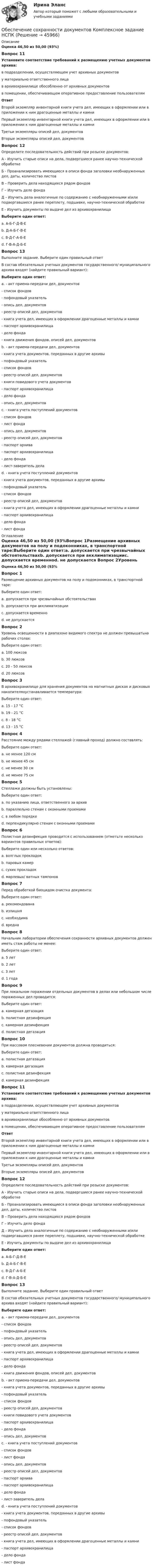      
            Описание
            Оценка 46,50 из 50,00 (93%)Вопрос 11Установите соответствие требований к размещению учетных документов архива:в подразделении, осуществляющем учет архивных документов  у материально ответственного лица в архивохранилище обособленно от архивных документов в помещении, обеспечивающем оперативное предоставление пользователямОтветВторой экземпляр инвентарной книги учета дел, имеющих в оформлении или в приложении к ним драгоценные металлы и камниПервый экземпляр инвентарной книги учета дел, имеющих в оформлении или в приложении к ним драгоценные металлы и камниТретьи экземпляры описей дел, документовВторые экземпляры описей дел, документовВопрос 12Определите последовательность действий при розыске документов:А - Изучить старые описи на дела, подвергшиеся ранее научно-технической обработкеБ - Проанализировать имеющиеся в описи фонда заголовки необнаруженных дел, даты, количество листовВ – Проверить дела находящихся рядом фондовГ – Изучить дело фондаД – Изучить дела аналогичные по содержанию с необнаруженными и/или подвергавшиеся ранее переплету, подшивке, научно-технической обработкеЕ - Изучить документы по выдаче дел из архивохранилищаВыберите один ответ:a. А-Б-Г-Д-В-Е b. Д-А-Б-Г-В-Еc. В-Д-Г-А-Б-Еd. Г-В-А-Д-Б-Е Вопрос 13Выполните задание. Выберите один правильный ответВ состав обязательных учетных документов государственного/ муниципального архива входят (найдите правильный вариант):Выберите один ответ:a. - акт приема-передачи дел, документов- список фондов- пофондовый указатель- опись дел, документов- реестр описей дел, документов- книга учета дел, имеющих в оформлении драгоценные металлы и камни- паспорт архивохранилища- дело фонда- книга движения фондов, описей дел, документовb. - акт приема-передачи дел, документов- книга учета документов, переданных в другие архивы- пофондовый указатель- список фондов- реестр описей дел, документов- книги повидового учета документов- паспорт архивохранилища- дело фонда- опись дел, документовc. - книга учета поступлений документов- список фондов- лист фонда- опись дел, документов- реестр описей дел, документов- паспорт архива- паспорт архивохранилища- дело фонда- лист-заверитель дела d. - книга учета поступлений документов- книга учета документов, переданных в другие архивы- пофондовый указатель- список фондов- реестр описей дел, документов- книга учета дел, имеющих в оформлении драгоценные металлы и камни- паспорт архивохранилища- дело фонда- лист фонда 
            Оглавление
            Оценка 46,50 из 50,00 (93%Вопрос 1Размещение архивных документов на полу и подоконниках, в транспортной таре:Выберите один ответ:a. допускается при чрезвычайных обстоятельствахb. допускается при акклиматизацииc. допускается временноd. не допускается Вопрос 2Уровень освещенности в диапазоне видимого спектра не должен превышатьна рабочих столах:Выберите один ответ:a. 100 люксов b. 30 люксовc. 20 - 50 люксовd. 20 люксовВопрос 3В архивохранилище для хранения документов на магнитных дисках и дисковых накопителяхустанавливается температура:Выберите один ответ:a. 15 - 17 °Cb. 19 - 21 °Cc. 8 - 18 °C d. 13 - 15 °CВопрос 4Расстояние между рядами стеллажей (главный проход) должно составлять:Выберите один ответ:a. не менее 120 см b. не менее 45 смc. не менее 30 смd. не менее 75 смВопрос 5Стеллажи должны быть установлены:Выберите один ответ:a. по указанию лица, ответственного за архивb. параллельно стенам с оконными проемамиc. в любом порядкеd. перпендикулярно стенам с оконными проемами Вопрос 6Полистная дезинфекция проводится с использованием (отметьте несколько вариантов правильных ответов):Выберите один или несколько ответов:a. волглых прокладок b. паровых камерc. сухих прокладок d. марлевых/ ватных тампонов Вопрос 7Перед обработкой биоцидом очистка документа:Выберите один ответ:a. рекомендованаb. излишняc. необходима d. вреднаВопрос 8Начальник лаборатории обеспечения сохранности архивных документов должен иметь стаж работы не менее:Выберите один ответ:a. 5 летb. 2 летc. 3 лет d. 1 годаВопрос 9При локальном поражении отдельных документов в делах или небольшом числе пораженных дел проводится:Выберите один ответ:a. камерная дегазацияb. полистная дезинфекция c. камерная дезинфекцияd. полистная дегазацияВопрос 10При массовом плесневении документов должна проводиться:Выберите один ответ:a. полистная дегазацияb. камерная дегазация c. полистная дезинфекцияd. камерная дезинфекцияВопрос 11Установите соответствие требований к размещению учетных документов архива:в подразделении, осуществляющем учет архивных документов  у материально ответственного лица в архивохранилище обособленно от архивных документов в помещении, обеспечивающем оперативное предоставление пользователямОтветВторой экземпляр инвентарной книги учета дел, имеющих в оформлении или в приложении к ним драгоценные металлы и камниПервый экземпляр инвентарной книги учета дел, имеющих в оформлении или в приложении к ним драгоценные металлы и камниТретьи экземпляры описей дел, документовВторые экземпляры описей дел, документовВопрос 12Определите последовательность действий при розыске документов:А - Изучить старые описи на дела, подвергшиеся ранее научно-технической обработкеБ - Проанализировать имеющиеся в описи фонда заголовки необнаруженных дел, даты, количество листовВ – Проверить дела находящихся рядом фондовГ – Изучить дело фондаД – Изучить дела аналогичные по содержанию с необнаруженными и/или подвергавшиеся ранее переплету, подшивке, научно-технической обработкеЕ - Изучить документы по выдаче дел из архивохранилищаВыберите один ответ:a. А-Б-Г-Д-В-Е b. Д-А-Б-Г-В-Еc. В-Д-Г-А-Б-Еd. Г-В-А-Д-Б-Е Вопрос 13Выполните задание. Выберите один правильный ответВ состав обязательных учетных документов государственного/ муниципального архива входят (найдите правильный вариант):Выберите один ответ:a. - акт приема-передачи дел, документов- список фондов- пофондовый указатель- опись дел, документов- реестр описей дел, документов- книга учета дел, имеющих в оформлении драгоценные металлы и камни- паспорт архивохранилища- дело фонда- книга движения фондов, описей дел, документовb. - акт приема-передачи дел, документов- книга учета документов, переданных в другие архивы- пофондовый указатель- список фондов- реестр описей дел, документов- книги повидового учета документов- паспорт архивохранилища- дело фонда- опись дел, документовc. - книга учета поступлений документов- список фондов- лист фонда- опись дел, документов- реестр описей дел, документов- паспорт архива- паспорт архивохранилища- дело фонда- лист-заверитель дела d. - книга учета поступлений документов- книга учета документов, переданных в другие архивы- пофондовый указатель- список фондов- реестр описей дел, документов- книга учета дел, имеющих в оформлении драгоценные металлы и камни- паспорт архивохранилища- дело фонда- лист фонда 
            
            
            Обеспечение сохранности документов  Комплексное задание  НСПКОбеспечение сохранности документов  Комплексное задание  НСПКОбеспечение сохранности документов (НСПК. ДОУА, 1 часть). Практическое занятие 1. Задания 1-10 Обеспечение сохранности документов (НСПК. ДОУА, 1 часть). Практическое занятие 2Обеспечение сохранности документов (НСПК. ДОУА, 1 часть). Тест 1Обеспечение сохранности документов (НСПК. ДОУА, 1 часть). Тест 2Обеспечение сохранности документов Практическое занятие 1. Задания 1-10 НСПКОбеспечение сохранности документов (ДОУА, 2 часть) Практическое занятие 4. Задания 1-10Обеспечение сохранности документов (ДОУА, 2 часть) Практическое занятие 5. Задания 1-10Обеспечение сохранности документов (ДОУА, 2 часть) Практическое занятие 5. Задания 1-10Обеспечение сохранности документов (ДОУА, 2 часть) Практическое занятие 6Обеспечение сохранности документов (ДОУА, 2 часть) Тест 1Обеспечение сохранности документов (ДОУА, 2 часть) Тест 2Обеспечение сохранности документов КОМПЛЕКС