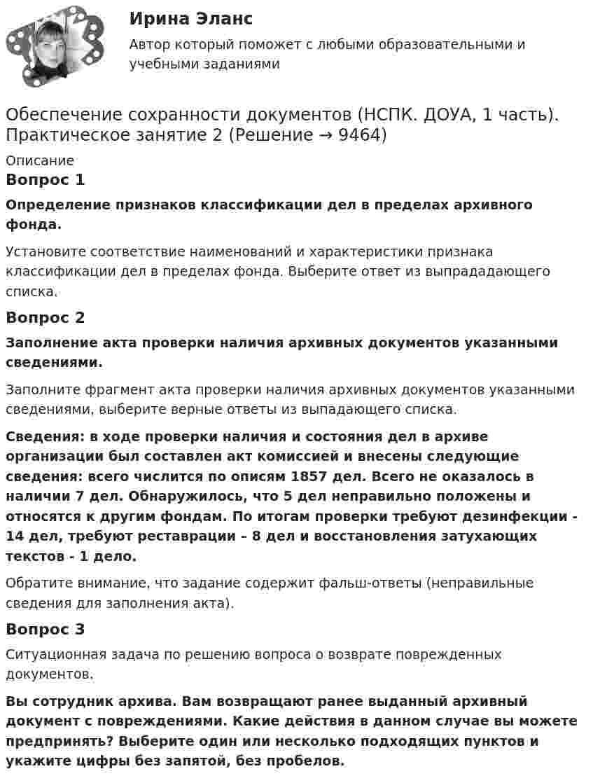      
          Описание
          Вопрос 1Определение признаков классификации дел в пределах архивного фонда.Установите соответствие наименований и характеристики признака классификации дел в пределах фонда. Выберите ответ из выпрададающего списка. Вопрос 2Заполнение акта проверки наличия архивных документов указанными сведениями.Заполните фрагмент акта проверки наличия архивных документов указанными сведениями, выберите верные ответы из выпадающего списка. Сведения: в ходе проверки наличия и состояния дел в архиве организации был составлен акт комиссией и внесены следующие сведения: всего числится по описям 1857 дел. Всего не оказалось в наличии 7 дел. Обнаружилось, что 5 дел неправильно положены и относятся к другим фондам. По итогам проверки требуют дезинфекции - 14 дел, требуют реставрации – 8 дел и восстановления затухающих текстов - 1 дело.Обратите внимание, что задание содержит фальш-ответы (неправильные сведения для заполнения акта).Вопрос 3Ситуационная задача по решению вопроса о возврате поврежденных документов.Вы сотрудник архива. Вам возвращают ранее выданный архивный документ с повреждениями. Какие действия в данном случае вы можете предпринять? Выберите один или несколько подходящих пунктов и укажите цифры без запятой, без пробелов.  
            
            
            Обеспечение сохранности документов (НСПК. ДОУА, 1 часть). Практическое занятие 1. Задания 1-10 Обеспечение сохранности документов (НСПК. ДОУА, 1 часть). Практическое занятие 2Обеспечение сохранности документов (НСПК. ДОУА, 1 часть). Тест 1Обеспечение сохранности документов (НСПК. ДОУА, 1 часть). Тест 2Обеспечение сохранности документов Практическое занятие 1. Задания 1-10 НСПКОбеспечение сохранности документов  Практическое занятие 1. Задания 1-10   НСПКОбеспечение сохранности документов Практическое занятие 2. Задания 1-10 НСПКОбеспечение сохранности документов (ДОУА, 2 часть) Практическое занятие 5. Задания 1-10Обеспечение сохранности документов (ДОУА, 2 часть) Практическое занятие 6Обеспечение сохранности документов (ДОУА, 2 часть) Тест 1Обеспечение сохранности документов (ДОУА, 2 часть) Тест 2Обеспечение сохранности документов КОМПЛЕКСОбеспечение сохранности документов  Комплексное задание   НСПКОбеспечение сохранности документов  Комплексное задание  НСПК