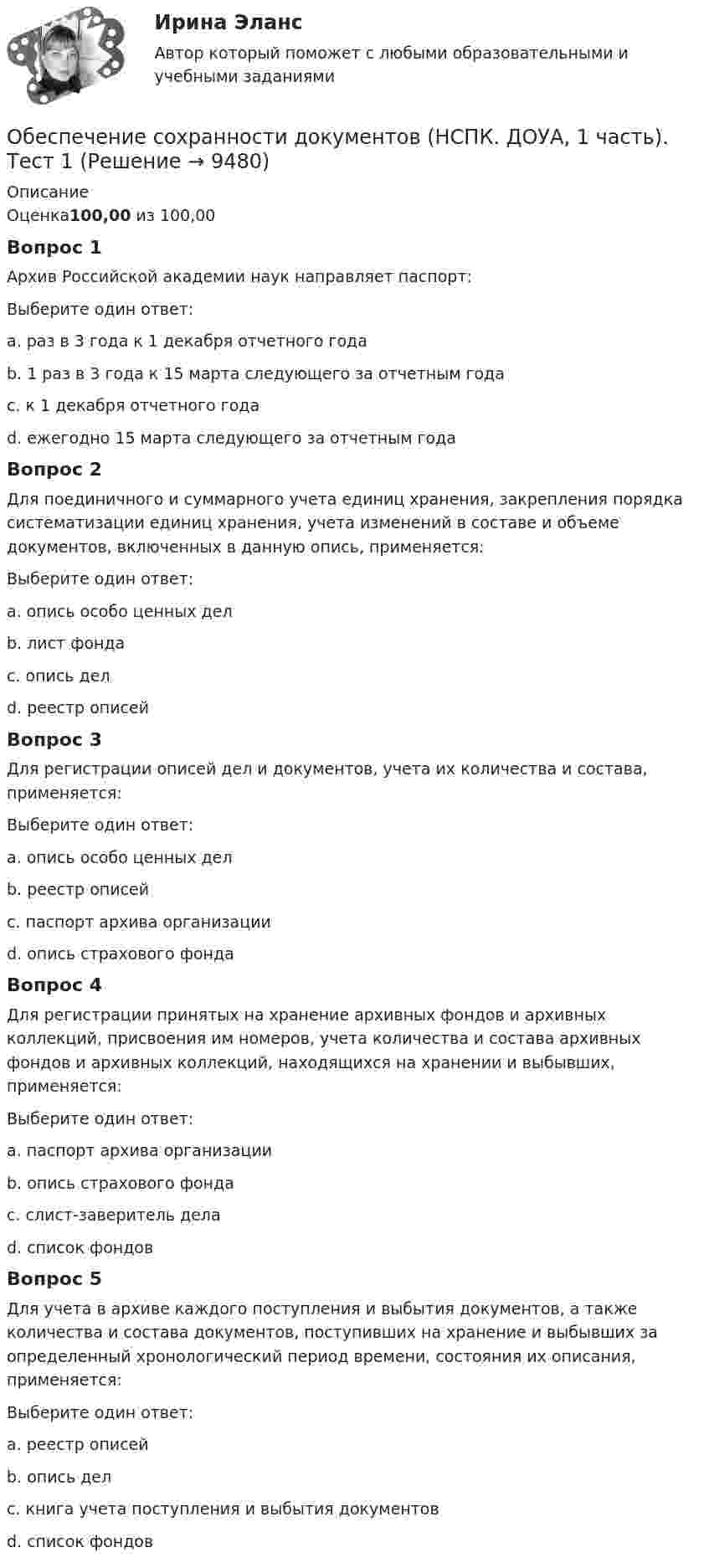     
          Описание
          Оценка100,00 из 100,00Вопрос 1Архив Российской академии наук направляет паспорт:Выберите один ответ:a. раз в 3 года к 1 декабря отчетного годаb. 1 раз в 3 года к 15 марта следующего за отчетным года c. к 1 декабря отчетного годаd. ежегодно 15 марта следующего за отчетным годаВопрос 2Для поединичного и суммарного учета единиц хранения, закрепления порядка систематизации единиц хранения, учета изменений в составе и объеме документов, включенных в данную опись, применяется:Выберите один ответ:a. опись особо ценных делb. лист фондаc. опись дел d. реестр описейВопрос 3Для регистрации описей дел и документов, учета их количества и состава, применяется:Выберите один ответ:a. опись особо ценных делb. реестр описей c. паспорт архива организацииd. опись страхового фондаВопрос 4Для регистрации принятых на хранение архивных фондов и архивных коллекций, присвоения им номеров, учета количества и состава архивных фондов и архивных коллекций, находящихся на хранении и выбывших, применяется:Выберите один ответ:a. паспорт архива организацииb. опись страхового фондаc. cлист-заверитель делаd. список фондов Вопрос 5Для учета в архиве каждого поступления и выбытия документов, а также количества и состава документов, поступивших на хранение и выбывших за определенный хронологический период времени, состояния их описания, применяется:Выберите один ответ:a. реестр описейb. опись делc. книга учета поступления и выбытия документов d. список фондов  
            
            
            Обеспечение сохранности документов (НСПК. ДОУА, 1 часть). Практическое занятие 2Обеспечение сохранности документов (НСПК. ДОУА, 1 часть). Тест 1Обеспечение сохранности документов (НСПК. ДОУА, 1 часть). Тест 2Обеспечение сохранности документов Практическое занятие 1. Задания 1-10 НСПКОбеспечение сохранности документов  Практическое занятие 1. Задания 1-10   НСПКОбеспечение сохранности документов Практическое занятие 2. Задания 1-10 НСПКОбеспечение сохранности документов Практическое занятие 2. Задания 1-10  НСПКОбеспечение сохранности документов (ДОУА, 2 часть) Практическое занятие 6Обеспечение сохранности документов (ДОУА, 2 часть) Тест 1Обеспечение сохранности документов (ДОУА, 2 часть) Тест 2Обеспечение сохранности документов КОМПЛЕКСОбеспечение сохранности документов  Комплексное задание   НСПКОбеспечение сохранности документов  Комплексное задание  НСПКОбеспечение сохранности документов  Комплексное задание  НСПК
