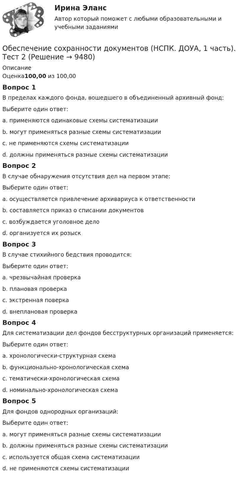      
          Описание
          Оценка100,00 из 100,00Вопрос 1В пределах каждого фонда, вошедшего в объединенный архивный фонд:Выберите один ответ:a. применяются одинаковые схемы систематизацииb. могут применяться разные схемы систематизации c. не применяются схемы систематизацииd. должны применяться разные схемы систематизацииВопрос 2В случае обнаружения отсутствия дел на первом этапе:Выберите один ответ:a. осуществляется привлечение архивариуса к ответственностиb. составляется приказ о списании документовc. возбуждается уголовное делоd. организуется их розыск Вопрос 3В случае стихийного бедствия проводится:Выберите один ответ:a. чрезвычайная проверкаb. плановая проверкаc. экстренная поверкаd. внеплановая проверка Вопрос 4Для систематизации дел фондов бесструктурных организаций применяется:Выберите один ответ:a. хронологически-структурная схемаb. функционально-хронологическая схемаc. тематически-хронологическая схемаd. номинально-хронологическая схема Вопрос 5Для фондов однородных организаций:Выберите один ответ:a. могут применяться разные схемы систематизацииb. должны применяться разные схемы систематизацииc. используется общая схема систематизации d. не применяются схемы систематизации  
            
            
            Обеспечение сохранности документов (НСПК. ДОУА, 1 часть). Тест 1Обеспечение сохранности документов (НСПК. ДОУА, 1 часть). Тест 2Обеспечение сохранности документов Практическое занятие 1. Задания 1-10 НСПКОбеспечение сохранности документов  Практическое занятие 1. Задания 1-10   НСПКОбеспечение сохранности документов Практическое занятие 2. Задания 1-10 НСПКОбеспечение сохранности документов Практическое занятие 2. Задания 1-10  НСПКОбеспечение сохранности документов  Практическое занятие 3  НСПКОбеспечение сохранности документов (ДОУА, 2 часть) Тест 1Обеспечение сохранности документов (ДОУА, 2 часть) Тест 2Обеспечение сохранности документов КОМПЛЕКСОбеспечение сохранности документов  Комплексное задание   НСПКОбеспечение сохранности документов  Комплексное задание  НСПКОбеспечение сохранности документов  Комплексное задание  НСПКОбеспечение сохранности документов (НСПК. ДОУА, 1 часть). Практическое занятие 1. Задания 1-10 