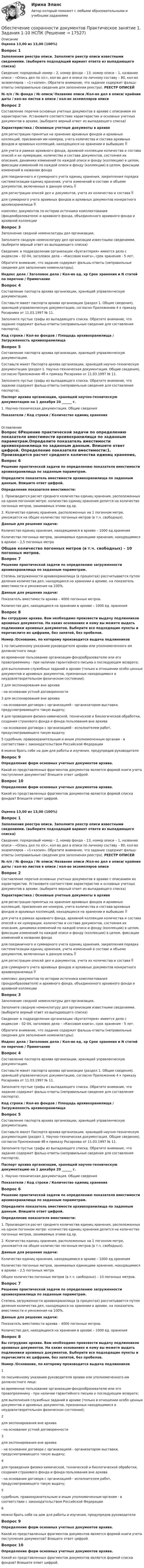      
          Описание
          Оценка 13,00 из 13,00 (100%)Вопрос 1Заполнение реестра описи. Заполните реестр описи известными сведениями. (выберите подходящий вариант ответа из выпадающего списка) Сведения: порядковый номер – 2, номер фонда – 13, номер описи – 1, название описи – «Опись дел по л/с», кол-во дел в описи по личному составу – 80, кол-во экземпляров – «1+копия». Обратите внимание, что задание содержит фальш-ответы (неправильные сведения для заполнения реестра). РЕЕСТР ОПИСЕЙ№ п/п / № фонда / № описи/  Название описи /Кол-во дел в описи/ крайние даты / кол-во листов в описи / кол-во экземпляров описи Вопрос 2Составление перечня основных учетных документов в архиве с описанием их характеристик. Установите соответствие характеристик и основных учетных документов в архиве. (выберите верный ответ из выпадающего списка)Характеристика / Основные учетные документы в архиведля регистрации принятых на хранение архивных фондов и архивных коллекций, присвоения им номеров, учета количества и состава архивных фондов и архивных коллекций, находящихся на хранении и выбывших для учета в рамках архивного фонда, архивной коллекции количества и состава описей и их нумерации, количества и состава документов, состояния их описания, динамики изменений по каждой описи и фонду (коллекции) в целом, фиксации изменений по каждой описи и фонду (коллекции) в целом, фиксации изменений в названии фондадля поединичного и суммарного учета единиц хранения, закрепления порядка систематизации единиц хранения, учета изменений в составе и объеме документов, включенных в данную опись  для регистрации описей дел и документов, учета их количества и состава  для суммарного учета архивных фондов и архивных документов конкретного архивохранилища  комплекс документов по истории источника комплектования (фондообразователя) и архивного фонда, объединенного архивного фонда и архивной коллекции Вопрос 3Заполнение сводной номенклатуры дел организации.Заполните сводную номенклатуру дел организации известными сведениями. (выберите верный ответ из выпадающего списка) Сведения: в подразделении организации «Бухгалтерия» имеется дело с индексом – 02-04, заголовок дела – «Кассовая книга», срок хранения - 5 лет. Обратите внимание, что задание содержит фальшь-ответы (неправильные сведения для заполнения номенклатуры). Индекс дела / Заголовок дела / Кол-во ед. хр Срок хранения и N статей по перечню / Примечание Вопрос 4Составление паспорта архива организации, хранящей управленческую документацию. Составьте макет паспорта архива организации (раздел 1. Общие сведения), хранящей управленческую документацию, согласно Приложению 4 к приказу Росархива от 11.03.1997 № 11. Заполните пустые графы из выпадающего списка. Обратите внимание, что задание содержит фальш-ответы (неправильные сведения для составления паспорта).Код строки / Кол-во фондов / Площадь архивохранилища / Загруженность архивохранилищаВопрос 5Составление паспорта архива организации, хранящей управленческую документацию. Составьте макет Паспорта архива организации, хранящей научно-техническую документацию (раздел 1. Научно-техническая документация. Общие сведения), согласно Приложению 4б к приказу Росархива от 11.03.1997 № 11. Заполните пустые графы из выпадающего списка. Обратите внимание, что задание содержит фальш-ответы (неправильные сведения для составления паспорта). Паспорт архива организации, хранящей научно-техническую документацию на 1 декабря 20 ______ г. 1. Научно-техническая документация. Общие сведенияПоказатели / Код строки / Количество единиц хранения 
          Оглавление
          Вопрос 6Решение практической задачи по определению показателя вместимости архивохранилища по заданным параметрам.Определите показатель вместимости архивохранилища по заданным данным. Впишите ответ цифрой. Определение показателя вместимости:1. Производится расчет среднего количества единиц хранения, расположенных на одном погонном метре: количество единиц хранения делится на количество погонных метров, занимаемых этими ед.хр.2. Количество единиц хранения, расположенных на 1 погонном метре, умножается на общее количество погонных метров (в т.ч. свободных).Данные для решения задачи:Количество единиц хранения, находящимися в архиве – 1000 ед.храненияКоличество погонных метров, занимаемых единицами хранения, находящимися в архиве – 2,5 погонных метра Общее количество погонных метров (в т.ч. свободных) – 10 погонных метров.Вопрос 7Решение практической задачи по определению загруженности архивохранилища по заданным параметрам. Степень загруженности архивохранилища (в процентах) рассчитывается путем деления количества дел, находящихся на хранении в архиве, на показатель вместимости и умножения на 100%.Данные для решения задачи:Показатель вместимости архива – 4000 погонных метров.Количество дел, находящихся на хранении в архиве – 1000 ед. храненияВопрос 8Вы сотрудник архива. Вам необходимо произвести выдачу подлинников архивных документов. На каких основаниях и кому вы можете выдать подлинники архивных документов. Выберите все подходящие пункты и перечислите их цифрами, без запятой, без пробелов. Номер /Основание, по которому производится выдача подлинников1 по письменному указанию руководителя архива или уполномоченного им должностного лица:во временное пользование организации-фондообразователю или его правопреемнику - при наличии гарантийного письма о последующем возврате;для выполнения служебных заданий в архиве (только в отношении особо ценных документов и архивных документов, признанных находящимися в неудовлетворительном физическом состоянии);2 для экспонирования вне архива- на основании устной договоренности3 для экспонирования вне архива- на основании договора с организацией - организатором выставки, предусматривающего такую выдачу;4 для проведения физико-химической, технической и биологической обработки, создания страхового фонда и фонда пользования вне архива- на основании договора с организацией - исполнителем работ, предусматривающего такую выдачу;5 судебным, правоохранительным и иным уполномоченным органам - в соответствии с законодательством Российской Федерации6 можно брать себе на дом для работы и изучения, предупредив руководителяВопрос 9Определение форм основных учетных документов архива.Какой из представленных фрагментов документов является формой книги учета поступления документов? Впишите ответ цифрой. Вопрос 10Определение форм основных учетных документов архива. Какой из представленных фрагментов документов является формой списка фондов? Впишите ответ цифрой. Оценка 13,00 из 13,00 (100%)Вопрос 1Заполнение реестра описи. Заполните реестр описи известными сведениями. (выберите подходящий вариант ответа из выпадающего списка) Сведения: порядковый номер – 2, номер фонда – 13, номер описи – 1, название описи – «Опись дел по л/с», кол-во дел в описи по личному составу – 80, кол-во экземпляров – «1+копия». Обратите внимание, что задание содержит фальш-ответы (неправильные сведения для заполнения реестра). РЕЕСТР ОПИСЕЙ№ п/п / № фонда / № описи/  Название описи /Кол-во дел в описи/ крайние даты / кол-во листов в описи / кол-во экземпляров описи Вопрос 2Составление перечня основных учетных документов в архиве с описанием их характеристик. Установите соответствие характеристик и основных учетных документов в архиве. (выберите верный ответ из выпадающего списка)Характеристика / Основные учетные документы в архиведля регистрации принятых на хранение архивных фондов и архивных коллекций, присвоения им номеров, учета количества и состава архивных фондов и архивных коллекций, находящихся на хранении и выбывших для учета в рамках архивного фонда, архивной коллекции количества и состава описей и их нумерации, количества и состава документов, состояния их описания, динамики изменений по каждой описи и фонду (коллекции) в целом, фиксации изменений по каждой описи и фонду (коллекции) в целом, фиксации изменений в названии фондадля поединичного и суммарного учета единиц хранения, закрепления порядка систематизации единиц хранения, учета изменений в составе и объеме документов, включенных в данную опись  для регистрации описей дел и документов, учета их количества и состава  для суммарного учета архивных фондов и архивных документов конкретного архивохранилища  комплекс документов по истории источника комплектования (фондообразователя) и архивного фонда, объединенного архивного фонда и архивной коллекции Вопрос 3Заполнение сводной номенклатуры дел организации.Заполните сводную номенклатуру дел организации известными сведениями. (выберите верный ответ из выпадающего списка) Сведения: в подразделении организации «Бухгалтерия» имеется дело с индексом – 02-04, заголовок дела – «Кассовая книга», срок хранения - 5 лет. Обратите внимание, что задание содержит фальшь-ответы (неправильные сведения для заполнения номенклатуры). Индекс дела / Заголовок дела / Кол-во ед. хр Срок хранения и N статей по перечню / Примечание Вопрос 4Составление паспорта архива организации, хранящей управленческую документацию. Составьте макет паспорта архива организации (раздел 1. Общие сведения), хранящей управленческую документацию, согласно Приложению 4 к приказу Росархива от 11.03.1997 № 11. Заполните пустые графы из выпадающего списка. Обратите внимание, что задание содержит фальш-ответы (неправильные сведения для составления паспорта).Код строки / Кол-во фондов / Площадь архивохранилища / Загруженность архивохранилищаВопрос 5Составление паспорта архива организации, хранящей управленческую документацию. Составьте макет Паспорта архива организации, хранящей научно-техническую документацию (раздел 1. Научно-техническая документация. Общие сведения), согласно Приложению 4б к приказу Росархива от 11.03.1997 № 11. Заполните пустые графы из выпадающего списка. Обратите внимание, что задание содержит фальш-ответы (неправильные сведения для составления паспорта). Паспорт архива организации, хранящей научно-техническую документацию на 1 декабря 20 ______ г. 1. Научно-техническая документация. Общие сведенияПоказатели / Код строки / Количество единиц храненияВопрос 6Решение практической задачи по определению показателя вместимости архивохранилища по заданным параметрам.Определите показатель вместимости архивохранилища по заданным данным. Впишите ответ цифрой. Определение показателя вместимости:1. Производится расчет среднего количества единиц хранения, расположенных на одном погонном метре: количество единиц хранения делится на количество погонных метров, занимаемых этими ед.хр.2. Количество единиц хранения, расположенных на 1 погонном метре, умножается на общее количество погонных метров (в т.ч. свободных).Данные для решения задачи:Количество единиц хранения, находящимися в архиве – 1000 ед.храненияКоличество погонных метров, занимаемых единицами хранения, находящимися в архиве – 2,5 погонных метра Общее количество погонных метров (в т.ч. свободных) – 10 погонных метров.Вопрос 7Решение практической задачи по определению загруженности архивохранилища по заданным параметрам. Степень загруженности архивохранилища (в процентах) рассчитывается путем деления количества дел, находящихся на хранении в архиве, на показатель вместимости и умножения на 100%.Данные для решения задачи:Показатель вместимости архива – 4000 погонных метров.Количество дел, находящихся на хранении в архиве – 1000 ед. храненияВопрос 8Вы сотрудник архива. Вам необходимо произвести выдачу подлинников архивных документов. На каких основаниях и кому вы можете выдать подлинники архивных документов. Выберите все подходящие пункты и перечислите их цифрами, без запятой, без пробелов. Номер /Основание, по которому производится выдача подлинников1по письменному указанию руководителя архива или уполномоченного им должностного лица:во временное пользование организации-фондообразователю или его правопреемнику - при наличии гарантийного письма о последующем возврате;для выполнения служебных заданий в архиве (только в отношении особо ценных документов и архивных документов, признанных находящимися в неудовлетворительном физическом состоянии);2для экспонирования вне архива- на основании устной договоренности3для экспонирования вне архива- на основании договора с организацией - организатором выставки, предусматривающего такую выдачу;4для проведения физико-химической, технической и биологической обработки, создания страхового фонда и фонда пользования вне архива- на основании договора с организацией - исполнителем работ, предусматривающего такую выдачу;5судебным, правоохранительным и иным уполномоченным органам - в соответствии с законодательством Российской Федерации6можно брать себе на дом для работы и изучения, предупредив руководителяВопрос 9Определение форм основных учетных документов архива.Какой из представленных фрагментов документов является формой книги учета поступления документов? Впишите ответ цифрой. Вопрос 10Определение форм основных учетных документов архива. Какой из представленных фрагментов документов является формой списка фондов? Впишите ответ цифрой.  
            
            
            Обеспечение сохранности документов Практическое занятие 1. Задания 1-10 НСПКОбеспечение сохранности документов  Практическое занятие 1. Задания 1-10   НСПКОбеспечение сохранности документов Практическое занятие 2. Задания 1-10 НСПКОбеспечение сохранности документов Практическое занятие 2. Задания 1-10  НСПКОбеспечение сохранности документов  Практическое занятие 3  НСПКОбеспечение сохранности документов Практическое занятие 4. Задания 1-10Обеспечение сохранности документов Практическое занятие 4. Задания 1-10  НСПКОбеспечение сохранности документов КОМПЛЕКСОбеспечение сохранности документов  Комплексное задание   НСПКОбеспечение сохранности документов  Комплексное задание  НСПКОбеспечение сохранности документов  Комплексное задание  НСПКОбеспечение сохранности документов (НСПК. ДОУА, 1 часть). Практическое занятие 1. Задания 1-10 Обеспечение сохранности документов (НСПК. ДОУА, 1 часть). Практическое занятие 2Обеспечение сохранности документов (НСПК. ДОУА, 1 часть). Тест 1