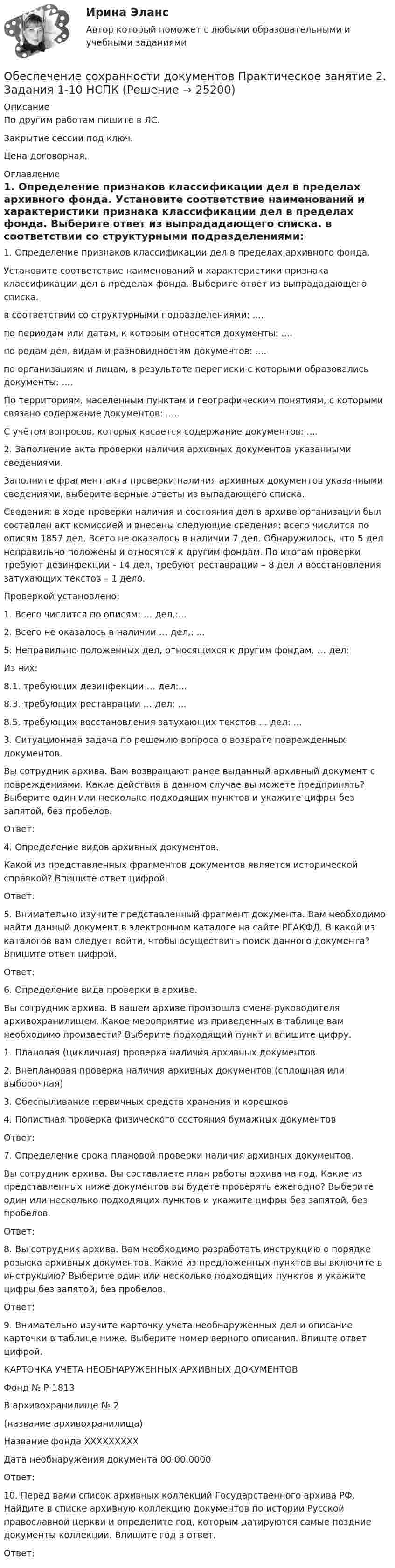     
          Описание
          По другим работам пишите в ЛС.Закрытие сессии под ключ.Цена договорная. 
          Оглавление
          1. Определение признаков классификации дел в пределах архивного фонда.
Установите соответствие наименований и характеристики признака классификации дел в пределах фонда. Выберите ответ из  выпрададающего списка. 
в соответствии со структурными подразделениями: ....
по периодам или датам, к которым относятся документы: ....
по родам дел, видам и разновидностям документов: ....
по организациям и лицам, в результате переписки с которыми образовались документы: ....
По территориям, населенным пунктам и географическим понятиям, с которыми связано содержание документов: .....
С учётом вопросов, которых касается содержание документов: ....
2.	 Заполнение акта проверки наличия архивных документов указанными сведениями.
Заполните фрагмент акта проверки наличия архивных документов указанными сведениями, выберите верные ответы из  выпадающего списка. 
Сведения: в ходе проверки наличия и состояния дел в архиве организации был составлен акт комиссией и внесены следующие сведения: всего числится по описям 1857 дел. Всего не оказалось в наличии 7 дел.  Обнаружилось, что 5 дел неправильно положены и относятся к другим фондам. По итогам проверки требуют дезинфекции  - 14 дел, требуют реставрации – 8 дел и восстановления затухающих текстов – 1 дело.
Проверкой установлено:
1.	Всего числится по описям:  … дел,:...
2.	Всего не оказалось в наличии  … дел,: ...
5. Неправильно положенных дел, относящихся к другим фондам, … дел: 
Из них:
8.1. требующих дезинфекции  … дел:...
8.3. требующих реставрации  … дел: ...
8.5. требующих восстановления затухающих текстов   … дел: ...
3.	 Ситуационная задача по решению вопроса о возврате поврежденных документов.
Вы сотрудник архива. Вам возвращают ранее выданный архивный документ с повреждениями. Какие действия в данном случае вы можете предпринять? Выберите один или несколько подходящих пунктов и укажите цифры без запятой, без пробелов.
Ответ: 
4.	 Определение видов архивных документов.
Какой из представленных фрагментов документов является исторической справкой? Впишите ответ цифрой. 
Ответ: 
5.	 Внимательно изучите представленный фрагмент документа. Вам необходимо найти данный документ в электронном каталоге на сайте РГАКФД. В какой из каталогов вам следует войти, чтобы осуществить поиск данного документа? Впишите ответ цифрой. 
Ответ: 
6.	 Определение вида проверки в архиве.
Вы сотрудник архива. В вашем архиве произошла смена руководителя архивохранилищем.  Какое мероприятие из приведенных в таблице вам необходимо произвести? Выберите подходящий пункт и впишите цифру.
1.	 Плановая (цикличная) проверка наличия архивных документов 
2.	 Внеплановая проверка наличия архивных документов (сплошная или выборочная)
3.	 Обеспыливание первичных средств хранения и корешков
4.	Полистная   проверка физического состояния бумажных документов
Ответ: 
7.	 Определение срока плановой проверки наличия архивных документов.
Вы сотрудник архива. Вы составляете план работы архива на год. Какие из представленных ниже документов вы будете проверять ежегодно? Выберите один или несколько подходящих пунктов и укажите цифры без запятой, без пробелов.
Ответ: 
8.	 Вы сотрудник архива. Вам необходимо разработать инструкцию о порядке розыска архивных документов.  Какие из предложенных пунктов вы включите в инструкцию? Выберите один или несколько подходящих пунктов и укажите цифры без запятой, без пробелов.
Ответ: 
9.	 Внимательно изучите карточку учета необнаруженных дел и описание карточки в таблице ниже. Выберите номер верного описания.  Впиште ответ цифрой.
 КАРТОЧКА УЧЕТА НЕОБНАРУЖЕННЫХ АРХИВНЫХ ДОКУМЕНТОВ
 Фонд № Р-1813
В архивохранилище № 2
(название архивохранилища)
Название фонда ХХХХХХХХХ
Дата необнаружения документа 00.00.0000
Ответ: 
10.	Перед вами список архивных коллекций Государственного архива РФ. Найдите в списке архивную коллекцию документов по истории Русской православной церкви и определите год, которым датируются самые поздние документы коллекции. Впишите год в ответ.
Ответ: 
 
            
            
            Обеспечение сохранности документов  Практическое занятие 1. Задания 1-10   НСПКОбеспечение сохранности документов Практическое занятие 2. Задания 1-10 НСПКОбеспечение сохранности документов Практическое занятие 2. Задания 1-10  НСПКОбеспечение сохранности документов  Практическое занятие 3  НСПКОбеспечение сохранности документов Практическое занятие 4. Задания 1-10Обеспечение сохранности документов Практическое занятие 4. Задания 1-10  НСПКОбеспечение сохранности документов Практическое занятие 5 Задания 1-10Обеспечение сохранности документов  Комплексное задание   НСПКОбеспечение сохранности документов  Комплексное задание  НСПКОбеспечение сохранности документов  Комплексное задание  НСПКОбеспечение сохранности документов (НСПК. ДОУА, 1 часть). Практическое занятие 1. Задания 1-10 Обеспечение сохранности документов (НСПК. ДОУА, 1 часть). Практическое занятие 2Обеспечение сохранности документов (НСПК. ДОУА, 1 часть). Тест 1Обеспечение сохранности документов (НСПК. ДОУА, 1 часть). Тест 2