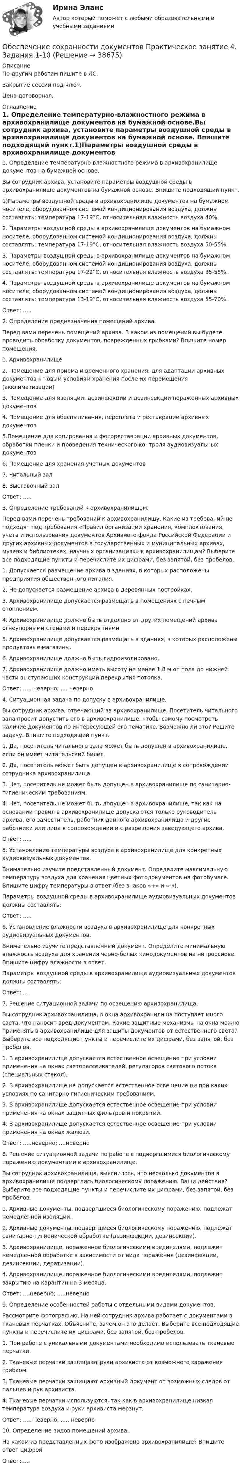     
          Описание
          По другим работам пишите в ЛС.Закрытие сессии под ключ.Цена договорная. 
          Оглавление
          1. Определение температурно-влажностного режима в архивохранилище документов на бумажной основе.Вы сотрудник архива, установите параметры воздушной среды в архивохранилище документов на бумажной основе. Впишите подходящий пункт.1)Параметры воздушной среды в архивохранилище документов на бумажном носителе, оборудованном системой кондиционирования воздуха, должны составлять: температура 17-19°С, относительная влажность воздуха 40%.2. Параметры воздушной среды в архивохранилище документов на бумажном носителе, оборудованном системой кондиционирования воздуха, должны составлять: температура 17-19°С, относительная влажность воздуха 50-55%.3. Параметры воздушной среды в архивохранилище документов на бумажном носителе, оборудованном системой кондиционирования воздуха, должны составлять: температура 17-22°С, относительная влажность воздуха 35-55%.4.	Параметры воздушной среды в архивохранилище документов на бумажном носителе, оборудованном системой кондиционирования воздуха, должны составлять: температура 13-19°С, относительная влажность воздуха 55-70%.Ответ: .....2. Определение предназначения помещений архива.Перед вами перечень помещений архива. В каком из помещений вы будете проводить обработку документов, поврежденных грибками? Впишите номер помещения.1. Архивохранилище2. Помещение для приема и временного хранения, для адаптации архивных документов к новым условиям хранения после их перемещения (акклиматизации)3. Помещение для изоляции, дезинфекции и дезинсекции пораженных архивных документов4. Помещение для обеспыливания, переплета и реставрации архивных документов5.Помещение для копирования и фотореставрации архивных документов, обработки пленки и проведения технического контроля аудиовизуальных документов6. Помещение для хранения учетных документов7. Читальный зал8. Выставочный залОтвет: .....3. Определение требований к архивохранилищам.Перед вами перечень требований к архивохранилищу. Какие из требований не подходят под требования «Правил организации хранения, комплектования, учета и использования документов Архивного фонда Российской Федерации и других архивных документов в государственных и муниципальных архивах, музеях и библиотеках, научных организациях» к архивохранилищам? Выберите все подходящие пункты и перечислите их цифрами, без запятой, без пробелов.1.	Допускается размещение архива в зданиях, в которых расположены предприятия общественного питания.2. Не допускается размещение архива в деревянных постройках.3. Архивохранилище допускается размещать в помещениях с печным отоплением.4. Архивохранилище должно быть отделено от других помещений архива огнеупорными стенами и перекрытиями5. Архивохранилище допускается размещать в зданиях, в которых расположены продуктовые магазины.6. Архивохранилище должно быть гидроизолировано.7.	Архивохранилище должно иметь высоту не менее 1,8 м от пола до нижней части выступающих конструкций перекрытия потолка.Ответ: ..... неверно; .... неверно4.	Ситуационная задача по допуску в архивохранилище.Вы сотрудник архива, отвечающий за архивохранилище. Посетитель читального зала просит допустить его в архивохранилище, чтобы самому посмотреть наличие документов по интересующей его тематике. Возможно ли это? Решите задачу. Впишите подходящий пункт.1. Да, посетитель читального зала может быть допущен в архивохранилище, если он имеет читательский билет.2. Да, посетитель может быть допущен в архивохранилище в сопровождении сотрудника архивохранилища.3. Нет, посетитель не может быть допущен в архивохранилище по санитарно-гигиеническим требованиям.4. Нет, посетитель не может быть допущен в архивохранилище, так как на основании правил в архивохранилище допускаются только руководитель архива, его заместитель, работник данного архивохранилища и другие работники или лица в сопровождении и с разрешения заведующего архива.Ответ: .....5. Установление температуры воздуха в архивохранилище для конкретных аудиовизуальных документов.Внимательно изучите представленный документ. Определите максимальную температуру воздуха для хранения цветных фотодокументов на фотобумаге. Впишите цифру температуры в ответ (без знаков «+» и «-»).Параметры воздушной среды в архивохранилище аудиовизуальных документов должны составлять:Ответ: .....6. Установление влажности воздуха в архивохранилище для конкретных аудиовизуальных документов.Внимательно изучите представленный документ. Определите минимальную влажность воздуха для хранения черно-белых кинодокументов на нитрооснове. Впишите цифру влажности в ответ.Параметры воздушной среды в архивохранилище аудиовизуальных документов должны составлять:Ответ:.....7. Решение ситуационной задачи по освещению архивохранилища.Вы сотрудник архивохранилища, в окна архивохранилища поступает много света, что наносит вред документам. Какие защитные механизмы на окна можно применять в архивохранилище для защиты документов от естественного света? Выберите все подходящие пункты и перечислите их цифрами, без запятой, без пробелов.1. В архивохранилище допускается естественное освещение при условии применения на окнах светорассеивателей, регуляторов светового потока (специальных стекол).2. В архивохранилище не допускается естественное освещение ни при каких условиях по санитарно-гигиеническим требованиям.3. В архивохранилище допускается естественное освещение при условии применения на окнах защитных фильтров и покрытий.4.	В архивохранилище допускается естественное освещение при условии применения на окнах жалюзи.Ответ: .....неверно; ....неверно8. Решение ситуационной задачи по работе с подвергшимися биологическому поражению документами в архивохранилище.Вы сотрудник архивохранилища, выяснилось, что несколько документов в архивохранилище подверглись биологическому поражению. Ваши действия? Выберите все подходящие пункты и перечислите их цифрами, без запятой, без пробелов.1. Архивные документы, подвергшиеся биологическому поражению, подлежат немедленной изоляции.2. Архивные документы, подвергшиеся биологическому поражению, подлежат санитарно-гигиенической обработке (дезинфекции, дезинсекции).3. Архивохранилище, пораженное биологическими вредителями, подлежит немедленной обработке в зависимости от вида поражения (дезинфекции, дезинсекции, дератизации).4. Архивохранилище, пораженное биологическими вредителями, подлежит закрытию на карантин на 3 месяца.Ответ: ....неверно; .....неверно9. Определение особенностей работы с отдельными видами документов.Рассмотрите фотографию. На ней сотрудник архива работает с документами в тканевых перчатках. Объясните, зачем он это делает. Выберите все подходящие пункты и перечислите их цифрами, без запятой, без пробелов.1. При работе с уникальными документами необходимо использовать тканевые перчатки.2. Тканевые перчатки защищают руки архивиста от возможного заражения грибком.3. Тканевые перчатки защищают архивный документ от возможных следов от пальцев и рук архивиста.4. Тканевые перчатки используются, так как в архивохранилище низкая температура воздуха и руки архивиста мерзнут.Ответ: ..... неверно; ..... неверно10.	Определение видов помещений архива.На каком из представленных фото изображено архивохранилище? Впишите ответ цифройОтвет:..... 
            
            
            Обеспечение сохранности документов  Практическое занятие 3  НСПКОбеспечение сохранности документов Практическое занятие 4. Задания 1-10Обеспечение сохранности документов Практическое занятие 4. Задания 1-10  НСПКОбеспечение сохранности документов Практическое занятие 5 Задания 1-10Обеспечение сохранности документов  Практическое занятие 5. Задания 1-10  НСПКОбеспечение сохранности документов  Практическое занятие 6    НСПКОбеспечение сохранности документов ТЕСТ 1 НСПКОбеспечение сохранности документов (НСПК. ДОУА, 1 часть). Практическое занятие 1. Задания 1-10 Обеспечение сохранности документов (НСПК. ДОУА, 1 часть). Практическое занятие 2Обеспечение сохранности документов (НСПК. ДОУА, 1 часть). Тест 1Обеспечение сохранности документов (НСПК. ДОУА, 1 часть). Тест 2Обеспечение сохранности документов Практическое занятие 1. Задания 1-10 НСПКОбеспечение сохранности документов  Практическое занятие 1. Задания 1-10   НСПКОбеспечение сохранности документов Практическое занятие 2. Задания 1-10 НСПК