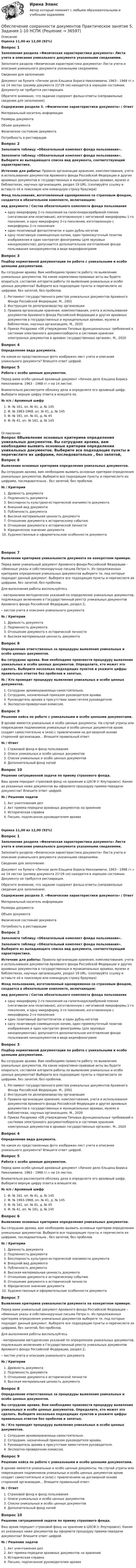      
          Описание
          Оценка 11,00 из 12,00 (92%)Вопрос 1Заполнение раздела «Физическая характеристика документа» Листа учета и описания уникального документа указанными сведениями.Заполните раздела «Физическая характеристика документа» Листа учета и описания уникального документа указанными сведениями. Сведения для заполнения:Документ на бумаге «Личное дело Ельцина Бориса Николаевича. 1963 - 1968 гг.» на 14 листах (размер документа 21*29 см) находится в хорошем состоянии. Документу не требуется реставрация.Обратите внимание, что задание содержит фальш-ответы (неправильные сведения для заполнения).Содержание раздела 3. «Физические характеристики документа»  /    ОтветМатериальный носитель информацииРазмеры документа  Объем документа Физическое состояние документа Потребность в реставрацииВопрос 2Заполните таблицу «Обязательный комплект фонда пользования». Заполните таблицу «Обязательный комплект фонда пользования». Выберите из выпадающего списка вид документа, соответствующий характеристике.Источник для работы: Правила организации хранения, комплектования, учета и использования документов Архивного фонда Российской Федерации и других архивных документов в государственных и муниципальных архивах, музеях и библиотеках, научных организациях, раздел 19 URL:   (скопируйте ссылку и вставьте её в поисковую или командную строку браузера) Фонд пользования, изготовленный одновременно со страховым фондом, создается в обязательном комплекте, включающем:вид документа        /    Состав обязательного комплекта фонда пользованияодну микроформу 2-го поколения на галогенидосеребряной пленке (негативная или позитивная), изготовленную с негативной микроформы 1-го поколения, и одну микроформу 3-го поколения, изготовленную с микроформы 2-го поколения один позитивный фотоотпечаток и один дубль-негатив одну позитивную совмещенную копию, один промежуточный позитив изображения и один контратип фонограммы (для звуковых кинодокументов); допускается дополнительное изготовление фонда пользования кинодокументов в виде видеофонограммВопрос 3Подбор нормативной документации по работе с уникальными и особо ценными документами. Вы сотрудник архива. Вам необходимо провести работу по выявлению уникальных документов. На какие нормативно-правовые акты вы будете опираться, составляя алгоритм работы по выявлению уникальных и особо ценных документов? Выберите все подходящие пункты и перечислите их цифрами, без запятой, без пробелов. Регламент государственного реестра уникальных документов Архивного Фонда Российской Федерации. М., 2001 Инструкция по делопроизводству организации Правила организации хранения, комплектования, учета и использования документов Архивного фонда Российской Федерации и других архивных документов в государственных и муниципальных архивах, музеях и библиотеках, научных организациях. М., 2020 Приказ Росархива «Об утверждении Типовых функциональных требований к системам электронного документооборота и системам хранения электронных документов в архивах государственных органов». М., 2020Вопрос 4Определение вида документа.На каком из представленных фото изображен лист учета и описания уникального документа? Впишите ответ цифрой.Вопрос 5Работа с особо ценным документом.Перед вами особо ценный архивный документ «Личное дело Ельцина Бориса Николаевича. 1963 - 1968 гг.» на 14 листах.Внимательно рассмотрите обложку дела и определите его архивный шифр. Выберите верную цифру ответа и впишите ее. № п/п   /    Архивный шифр  Ф. № 161, оп. № 41, д. № 145  Ф. № 1963-1968, оп. № 41, д. № 145  Ф. № 161, оп. № 41, д. № 45  Ф. № 41, оп. № 161, д. № 145 
          Оглавление
          Вопрос 6Выявление основных критериев определения уникальных документов. Вы сотрудник архива, вам необходимо выявить основные критерии определения уникальных документов. Выберите все подходящие пункты и перечислите их цифрами, последовательно , без запятой, без пробелов. № / КритерииДревность документаПодлинность документаБесспорность культурно-исторической значимости документаВнешний вид документаПубличность документаВысокая материальная ценность документаОтношение документа к историческому событиюОтношение документа к исторической личностиЮридическое значение документаХудожественные и оформительские особенности документаВопрос 7Выявление критериев уникальности документа на конкретном примере. Перед вами уникальный документ Архивного фонда Российской Федерации – «Именные указы и собственноручные письма Петра I». Из предложенных критериев определения уникальных документов выберите те, под которые подходит данный документ. Выберите все подходящие пункты и перечислите их цифрами, без запятой, без пробелов. Для выполнения работы воспользуйтесь- материалами методических указаний по определению уникальных документов, подлежащих включению в Государственный реестр уникальных документов Архивного фонда Российской Федерации, раздел 2. - листом учета и описания уникального документа № / КритерииДревность документаПодлинность документаОтношение документа к исторической личностиВысокая материальная ценность документаВопрос 8Определение ответственных за процедуры выявления уникальных и особо ценных документов. Вы сотрудник архива. Вам необходимо произвести процедуру выявления уникальных и особо ценных документов. Определите, кто может это сделать.  Выберите несколько подходящих пунктов и укажите цифры правильных ответов без пробелов и запятых. № / Кто проводит процедуру выявления уникальных и особо ценных документов.Сотрудник архивохранилища самостоятельно.Сотрудник, назначенный приказом руководителя архива.Руководитель архива в присутствии заместителя руководителя.Экспертно-проверочная комиссия.Вопрос 9Решение кейса по работе с уникальными и особо ценными документами. В архиве имеются уникальные и особо ценные документы. На случай утраты или повреждения подлинников уникальных и особо ценных документов архив создает самостоятельно и (или) с привлечением на договорной основе сторонней организации… Впишите правильный ответ. № / ОтветСтраховой фонд и фонд пользованияОписи уникальных и особо ценных документовСписки уникальных и особо ценных документовДополнительный фонд копийВопрос 10Решение ситуационной задачи по приему страхового фонда. Ваш архив передает страховой фонд на хранение в ЦХСФ (г.Ялуторовск). Каким из указанных ниже документов вы оформите процедуру приема-передачи документов? Впишите ответ цифрой.  № / Решение задачиАкт уничтожения делАкт приема-передачи архивных документов на хранениеИсторическая справкаПисьмо, подписанное руководителем архиваОценка 11,00 из 12,00 (92%)Вопрос 1Заполнение раздела «Физическая характеристика документа» Листа учета и описания уникального документа указанными сведениями.Заполните раздела «Физическая характеристика документа» Листа учета и описания уникального документа указанными сведениями. Сведения для заполнения:Документ на бумаге «Личное дело Ельцина Бориса Николаевича. 1963 - 1968 гг.» на 14 листах (размер документа 21*29 см) находится в хорошем состоянии. Документу не требуется реставрация.Обратите внимание, что задание содержит фальш-ответы (неправильные сведения для заполнения).Содержание раздела 3. «Физические характеристики документа»  /    ОтветМатериальный носитель информацииРазмеры документа  Объем документа Физическое состояние документа Потребность в реставрацииВопрос 2Заполните таблицу «Обязательный комплект фонда пользования». Заполните таблицу «Обязательный комплект фонда пользования». Выберите из выпадающего списка вид документа, соответствующий характеристике.Источник для работы: Правила организации хранения, комплектования, учета и использования документов Архивного фонда Российской Федерации и других архивных документов в государственных и муниципальных архивах, музеях и библиотеках, научных организациях, раздел 19 URL:   (скопируйте ссылку и вставьте её в поисковую или командную строку браузера) Фонд пользования, изготовленный одновременно со страховым фондом, создается в обязательном комплекте, включающем:вид документа        /    Состав обязательного комплекта фонда пользованияодну микроформу 2-го поколения на галогенидосеребряной пленке (негативная или позитивная), изготовленную с негативной микроформы 1-го поколения, и одну микроформу 3-го поколения, изготовленную с микроформы 2-го поколения один позитивный фотоотпечаток и один дубль-негатив одну позитивную совмещенную копию, один промежуточный позитив изображения и один контратип фонограммы (для звуковых кинодокументов); допускается дополнительное изготовление фонда пользования кинодокументов в виде видеофонограммВопрос 3Подбор нормативной документации по работе с уникальными и особо ценными документами. Вы сотрудник архива. Вам необходимо провести работу по выявлению уникальных документов. На какие нормативно-правовые акты вы будете опираться, составляя алгоритм работы по выявлению уникальных и особо ценных документов? Выберите все подходящие пункты и перечислите их цифрами, без запятой, без пробелов. Регламент государственного реестра уникальных документов Архивного Фонда Российской Федерации. М., 2001 Инструкция по делопроизводству организации Правила организации хранения, комплектования, учета и использования документов Архивного фонда Российской Федерации и других архивных документов в государственных и муниципальных архивах, музеях и библиотеках, научных организациях. М., 2020 Приказ Росархива «Об утверждении Типовых функциональных требований к системам электронного документооборота и системам хранения электронных документов в архивах государственных органов». М., 2020Вопрос 4Определение вида документа.На каком из представленных фото изображен лист учета и описания уникального документа? Впишите ответ цифрой.Вопрос 5Работа с особо ценным документом.Перед вами особо ценный архивный документ «Личное дело Ельцина Бориса Николаевича. 1963 - 1968 гг.» на 14 листах.Внимательно рассмотрите обложку дела и определите его архивный шифр. Выберите верную цифру ответа и впишите ее. № п/п   /    Архивный шифр  Ф. № 161, оп. № 41, д. № 145  Ф. № 1963-1968, оп. № 41, д. № 145  Ф. № 161, оп. № 41, д. № 45  Ф. № 41, оп. № 161, д. № 145Вопрос 6Выявление основных критериев определения уникальных документов. Вы сотрудник архива, вам необходимо выявить основные критерии определения уникальных документов. Выберите все подходящие пункты и перечислите их цифрами, последовательно , без запятой, без пробелов. №  /   Критерии Древность документа Подлинность документа Бесспорность культурно-исторической значимости документа Внешний вид документа Публичность документа Высокая материальная ценность документа Отношение документа к историческому событию Отношение документа к исторической личности Юридическое значение документаХудожественные и оформительские особенности документаВопрос 7Выявление критериев уникальности документа на конкретном примере. Перед вами уникальный документ Архивного фонда Российской Федерации – «Именные указы и собственноручные письма Петра I». Из предложенных критериев определения уникальных документов выберите те, под которые подходит данный документ. Выберите все подходящие пункты и перечислите их цифрами, без запятой, без пробелов. Для выполнения работы воспользуйтесь- материалами методических указаний по определению уникальных документов, подлежащих включению в Государственный реестр уникальных документов Архивного фонда Российской Федерации, раздел 2. - листом учета и описания уникального документа №  /  Критерии Древность документа Подлинность документа Отношение документа к исторической личности Высокая материальная ценность документаВопрос 8Определение ответственных за процедуры выявления уникальных и особо ценных документов. Вы сотрудник архива. Вам необходимо произвести процедуру выявления уникальных и особо ценных документов. Определите, кто может это сделать.  Выберите несколько подходящих пунктов и укажите цифры правильных ответов без пробелов и запятых. №  /    Кто проводит процедуру выявления уникальных и особо ценных документов. Сотрудник архивохранилища самостоятельно. Сотрудник, назначенный приказом руководителя архива. Руководитель архива в присутствии заместителя руководителя. Экспертно-проверочная комиссия.Вопрос 9Решение кейса по работе с уникальными и особо ценными документами. В архиве имеются уникальные и особо ценные документы. На случай утраты или повреждения подлинников уникальных и особо ценных документов архив создает самостоятельно и (или) с привлечением на договорной основе сторонней организации… Впишите правильный ответ. №  /   Ответ Страховой фонд и фонд пользования Описи уникальных и особо ценных документов Списки уникальных и особо ценных документов Дополнительный фонд копийВопрос 10Решение ситуационной задачи по приему страхового фонда. Ваш архив передает страховой фонд на хранение в ЦХСФ (г.Ялуторовск). Каким из указанных ниже документов вы оформите процедуру приема-передачи документов? Впишите ответ цифрой.  №   /   Решение задачи Акт уничтожения дел Акт приема-передачи архивных документов на хранение Историческая справка Письмо, подписанное руководителем архива 
            
            
            Обеспечение сохранности документов Практическое занятие 5 Задания 1-10Обеспечение сохранности документов  Практическое занятие 5. Задания 1-10  НСПКОбеспечение сохранности документов  Практическое занятие 6    НСПКОбеспечение сохранности документов ТЕСТ 1 НСПКОбеспечение сохранности документов  ТЕСТ-1    НСПКОбеспечение сохранности документов ТЕСТ 2 НСПКОбеспечение сохранности документов ТЕСТ-2    НСПКОбеспечение сохранности документов (НСПК. ДОУА, 1 часть). Тест 2Обеспечение сохранности документов Практическое занятие 1. Задания 1-10 НСПКОбеспечение сохранности документов  Практическое занятие 1. Задания 1-10   НСПКОбеспечение сохранности документов Практическое занятие 2. Задания 1-10 НСПКОбеспечение сохранности документов Практическое занятие 2. Задания 1-10  НСПКОбеспечение сохранности документов  Практическое занятие 3  НСПКОбеспечение сохранности документов Практическое занятие 4. Задания 1-10