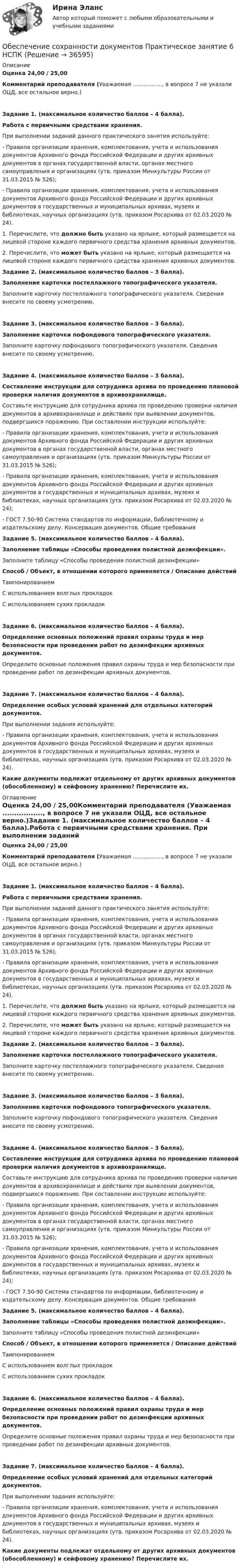      
          Описание
          Оценка 24,00 / 25,00Комментарий преподавателя (Уважаемая ................., в вопросе 7 не указали ОЦД, все остальное верно.)Задание 1. (максимальное количество баллов – 4 балла).Работа с первичными средствами хранения. При выполнении заданий данного практического занятия используйте:- Правила организации хранения, комплектования, учета и использования документов Архивного фонда Российской Федерации и других архивных документов в органах государственной власти, органах местного самоуправления и организациях (утв. приказом Минкультуры России от 31.03.2015 № 526);- Правила организации хранения, комплектования, учета и использования документов Архивного фонда Российской Федерации и других архивных документов в государственных и муниципальных архивах, музеях и библиотеках, научных организациях (утв. приказом Росархива от 02.03.2020 № 24). 1. Перечислите, что должно быть указано на ярлыке, который размещается на лицевой стороне каждого первичного средства хранения архивных документов.2. Перечислите, что может быть указано на ярлыке, который размещается на лицевой стороне каждого первичного средства хранения архивных документов. Задание 2. (максимальное количество баллов – 3 балла).Заполнение карточки постеллажного топографического указателя.Заполните карточку постеллажного топографического указателя. Сведения внесите по своему усмотрению.  Задание 3. (максимальное количество баллов – 3 балла).Заполнение карточки пофондового топографического указателя.Заполните карточку пофондового топографического указателя. Сведения внесите по своему усмотрению. Задание 4. (максимальное количество баллов – 3 балла).Составление инструкции для сотрудника архива по проведению плановой проверки наличия документов в архивохранилище. Составьте инструкцию для сотрудника архива по проведению проверки наличия документов в архивохранилище и действиях при выявлении документов, подвергшихся поражению. При составлении инструкции используйте:- Правила организации хранения, комплектования, учета и использования документов Архивного фонда Российской Федерации и других архивных документов в органах государственной власти, органах местного самоуправления и организациях (утв. приказом Минкультуры России от 31.03.2015 № 526);- Правила организации хранения, комплектования, учета и использования документов Архивного фонда Российской Федерации и других архивных документов в государственных и муниципальных архивах, музеях и библиотеках, научных организациях (утв. приказом Росархива от 02.03.2020 № 24);- ГОСТ 7.50-90 Система стандартов по информации, библиотечному и издательскому делу. Консервация документов. Общие требования Задание 5. (максимальное количество баллов – 4 балла).Заполнение таблицы «Способы проведения полистной дезинфекции». Заполните таблицу «Способы проведения полистной дезинфекции»Способ  /   Объект, в отношении которого применяется  /  Описание действийТампонированиемС использованием волглых прокладокС использованием сухих прокладокЗадание 6. (максимальное количество баллов – 4 балла).Определение основных положений правил охраны труда и мер безопасности при проведении работ по дезинфекции архивных документов. Определите основные положения правил охраны труда и мер безопасности при проведении работ по дезинфекции архивных документов.Задание 7. (максимальное количество баллов – 4 балла).Определение особых условий хранений для отдельных категорий документов. При выполнении задания используйте:- Правила организации хранения, комплектования, учета и использования документов Архивного фонда Российской Федерации и других архивных документов в государственных и муниципальных архивах, музеях и библиотеках, научных организациях (утв. приказом Росархива от 02.03.2020 № 24). Какие документы подлежат отдельному от других архивных документов (обособленному) и сейфовому хранению? Перечислите их. 
          Оглавление
          Оценка 24,00 / 25,00Комментарий преподавателя (Уважаемая ................., в вопросе 7 не указали ОЦД, все остальное верно.)Задание 1. (максимальное количество баллов – 4 балла).Работа с первичными средствами хранения. При выполнении заданий данного практического занятия используйте:- Правила организации хранения, комплектования, учета и использования документов Архивного фонда Российской Федерации и других архивных документов в органах государственной власти, органах местного самоуправления и организациях (утв. приказом Минкультуры России от 31.03.2015 № 526);- Правила организации хранения, комплектования, учета и использования документов Архивного фонда Российской Федерации и других архивных документов в государственных и муниципальных архивах, музеях и библиотеках, научных организациях (утв. приказом Росархива от 02.03.2020 № 24). 1. Перечислите, что должно быть указано на ярлыке, который размещается на лицевой стороне каждого первичного средства хранения архивных документов.2. Перечислите, что может быть указано на ярлыке, который размещается на лицевой стороне каждого первичного средства хранения архивных документов. Задание 2. (максимальное количество баллов – 3 балла).Заполнение карточки постеллажного топографического указателя.Заполните карточку постеллажного топографического указателя. Сведения внесите по своему усмотрению.  Задание 3. (максимальное количество баллов – 3 балла).Заполнение карточки пофондового топографического указателя.Заполните карточку пофондового топографического указателя. Сведения внесите по своему усмотрению. Задание 4. (максимальное количество баллов – 3 балла).Составление инструкции для сотрудника архива по проведению плановой проверки наличия документов в архивохранилище. Составьте инструкцию для сотрудника архива по проведению проверки наличия документов в архивохранилище и действиях при выявлении документов, подвергшихся поражению. При составлении инструкции используйте:- Правила организации хранения, комплектования, учета и использования документов Архивного фонда Российской Федерации и других архивных документов в органах государственной власти, органах местного самоуправления и организациях (утв. приказом Минкультуры России от 31.03.2015 № 526);- Правила организации хранения, комплектования, учета и использования документов Архивного фонда Российской Федерации и других архивных документов в государственных и муниципальных архивах, музеях и библиотеках, научных организациях (утв. приказом Росархива от 02.03.2020 № 24);- ГОСТ 7.50-90 Система стандартов по информации, библиотечному и издательскому делу. Консервация документов. Общие требования Задание 5. (максимальное количество баллов – 4 балла).Заполнение таблицы «Способы проведения полистной дезинфекции». Заполните таблицу «Способы проведения полистной дезинфекции»Способ  /   Объект, в отношении которого применяется  /  Описание действийТампонированиемС использованием волглых прокладокС использованием сухих прокладокЗадание 6. (максимальное количество баллов – 4 балла).Определение основных положений правил охраны труда и мер безопасности при проведении работ по дезинфекции архивных документов. Определите основные положения правил охраны труда и мер безопасности при проведении работ по дезинфекции архивных документов.Задание 7. (максимальное количество баллов – 4 балла).Определение особых условий хранений для отдельных категорий документов. При выполнении задания используйте:- Правила организации хранения, комплектования, учета и использования документов Архивного фонда Российской Федерации и других архивных документов в государственных и муниципальных архивах, музеях и библиотеках, научных организациях (утв. приказом Росархива от 02.03.2020 № 24). Какие документы подлежат отдельному от других архивных документов (обособленному) и сейфовому хранению? Перечислите их. 
            
            
            Обеспечение сохранности документов  Практическое занятие 5. Задания 1-10  НСПКОбеспечение сохранности документов  Практическое занятие 6    НСПКОбеспечение сохранности документов ТЕСТ 1 НСПКОбеспечение сохранности документов  ТЕСТ-1    НСПКОбеспечение сохранности документов ТЕСТ 2 НСПКОбеспечение сохранности документов ТЕСТ-2    НСПКОбеспечение сохранности документов ТЕСТ-3   НСПКОбеспечение сохранности документов Практическое занятие 1. Задания 1-10 НСПКОбеспечение сохранности документов  Практическое занятие 1. Задания 1-10   НСПКОбеспечение сохранности документов Практическое занятие 2. Задания 1-10 НСПКОбеспечение сохранности документов Практическое занятие 2. Задания 1-10  НСПКОбеспечение сохранности документов  Практическое занятие 3  НСПКОбеспечение сохранности документов Практическое занятие 4. Задания 1-10Обеспечение сохранности документов Практическое занятие 4. Задания 1-10  НСПК