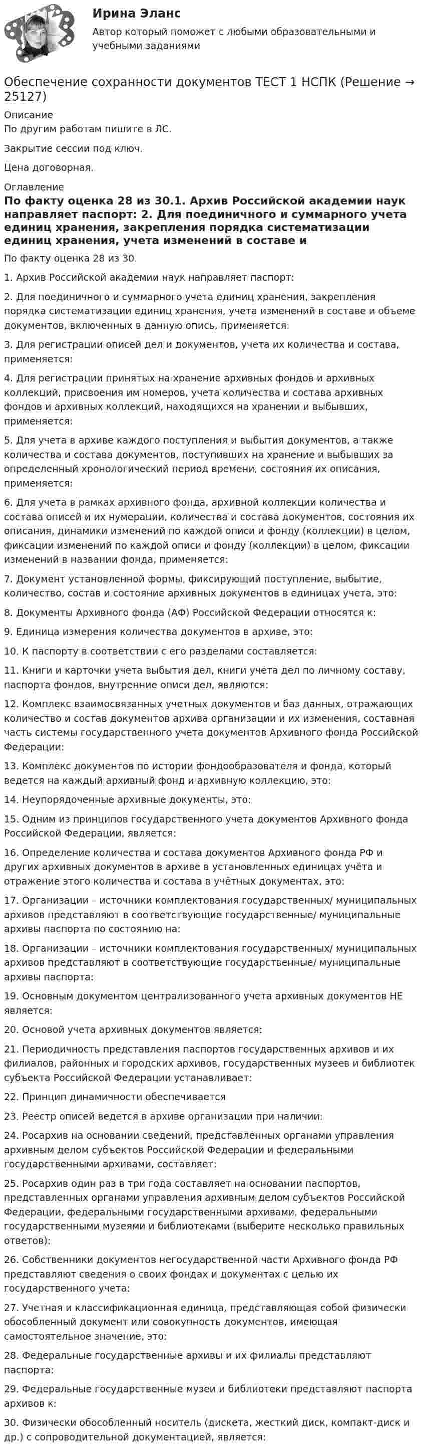     
          Описание
          По другим работам пишите в ЛС.Закрытие сессии под ключ.Цена договорная. 
          Оглавление
          По факту оценка 28 из 30.1. Архив Российской академии наук направляет паспорт:  2. Для поединичного и суммарного учета единиц хранения, закрепления порядка систематизации единиц хранения, учета изменений в составе и объеме документов, включенных в данную опись, применяется:  3. Для регистрации описей дел и документов, учета их количества и состава, применяется:4. Для регистрации принятых на хранение архивных фондов и архивных коллекций, присвоения им номеров, учета количества и состава архивных фондов и архивных коллекций, находящихся на хранении и выбывших, применяется:  5. Для учета в архиве каждого поступления и выбытия документов, а также количества и состава документов, поступивших на хранение и выбывших за определенный хронологический период времени, состояния их описания, применяется:  6. Для учета в рамках архивного фонда, архивной коллекции количества и состава описей и их нумерации, количества и состава документов, состояния их описания, динамики изменений по каждой описи и фонду (коллекции) в целом, фиксации изменений по каждой описи и фонду (коллекции) в целом, фиксации изменений в названии фонда, применяется:7. Документ установленной формы, фиксирующий поступление, выбытие, количество, состав и состояние архивных документов в единицах учета, это:  8. Документы Архивного фонда (АФ) Российской Федерации относятся к:9. Единица измерения количества документов в архиве, это:  10. К паспорту в соответствии с его разделами составляется:11. Книги и карточки учета выбытия дел, книги учета дел по личному составу, паспорта фондов, внутренние описи дел, являются:12. Комплекс взаимосвязанных учетных документов и баз данных, отражающих количество и состав документов архива организации и их изменения, составная часть системы государственного учета документов Архивного фонда Российской Федерации:  13. Комплекс документов по истории фондообразователя и фонда, который ведется на каждый архивный фонд и архивную коллекцию, это:14. Неупорядоченные архивные документы, это:15. Одним из принципов государственного учета документов Архивного фонда Российской Федерации, является:  16. Определение количества и состава документов Архивного фонда РФ и других архивных документов в архиве в установленных единицах учёта и отражение этого количества и состава в учётных документах, это:17. Организации – источники комплектования государственных/ муниципальных архивов представляют в соответствующие государственные/ муниципальные архивы паспорта по состоянию на:18. Организации – источники комплектования государственных/ муниципальных архивов представляют в соответствующие государственные/ муниципальные архивы паспорта:19.	Основным документом централизованного учета архивных документов НЕ является:20. Основой учета архивных документов является:21. Периодичность представления паспортов государственных архивов и их филиалов, районных и городских архивов, государственных музеев и библиотек субъекта Российской Федерации устанавливает:  22. Принцип динамичности обеспечивается23. Реестр описей ведется в архиве организации при наличии:24. Росархив на основании сведений, представленных органами управления архивным делом субъектов Российской Федерации и федеральными государственными архивами, составляет:25.	Росархив один раз в три года составляет на основании паспортов, представленных органами управления архивным делом субъектов Российской Федерации, федеральными государственными архивами, федеральными государственными музеями и библиотеками (выберите несколько правильных ответов):26. Собственники документов негосударственной части Архивного фонда РФ представляют сведения о своих фондах и документах с целью их государственного учета:  27. Учетная и классификационная единица, представляющая собой физически обособленный документ или совокупность документов, имеющая самостоятельное значение, это:28. Федеральные государственные архивы и их филиалы представляют паспорта:29. Федеральные государственные музеи и библиотеки представляют паспорта архивов к:  30. Физически обособленный носитель (дискета, жесткий диск, компакт-диск и др.) с сопроводительной документацией, является: 
            
            
            Обеспечение сохранности документов  Практическое занятие 6    НСПКОбеспечение сохранности документов ТЕСТ 1 НСПКОбеспечение сохранности документов  ТЕСТ-1    НСПКОбеспечение сохранности документов ТЕСТ 2 НСПКОбеспечение сохранности документов ТЕСТ-2    НСПКОбеспечение сохранности документов ТЕСТ-3   НСПКОбеспечение сохранности документов ТЕСТ-4   НСПКОбеспечение сохранности документов  Практическое занятие 1. Задания 1-10   НСПКОбеспечение сохранности документов Практическое занятие 2. Задания 1-10 НСПКОбеспечение сохранности документов Практическое занятие 2. Задания 1-10  НСПКОбеспечение сохранности документов  Практическое занятие 3  НСПКОбеспечение сохранности документов Практическое занятие 4. Задания 1-10Обеспечение сохранности документов Практическое занятие 4. Задания 1-10  НСПКОбеспечение сохранности документов Практическое занятие 5 Задания 1-10