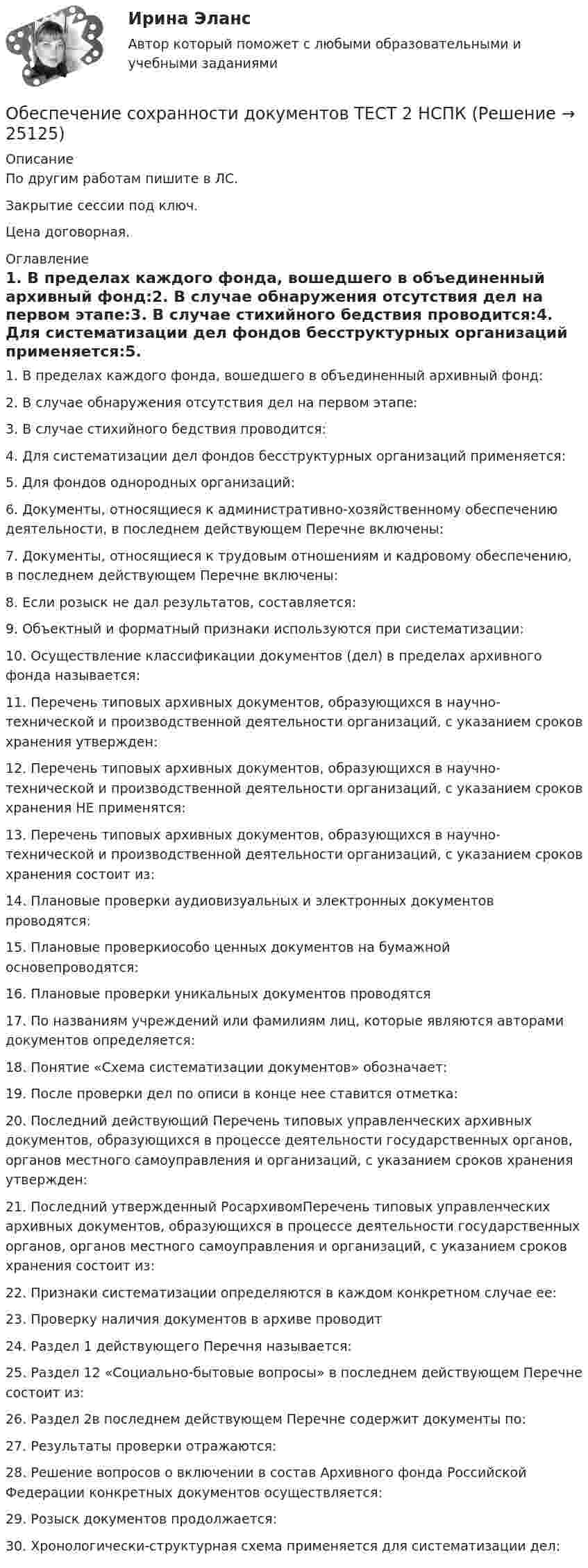     
          Описание
          По другим работам пишите в ЛС.Закрытие сессии под ключ.Цена договорная. 
          Оглавление
          1. В пределах каждого фонда, вошедшего в объединенный архивный фонд:2. В случае обнаружения отсутствия дел на первом этапе:3. В случае стихийного бедствия проводится:4. Для систематизации дел фондов бесструктурных организаций применяется:5. Для фондов однородных организаций:6. Документы, относящиеся к административно-хозяйственному обеспечению деятельности, в последнем действующем Перечне включены:7. Документы, относящиеся к трудовым отношениям и кадровому обеспечению, в последнем действующем Перечне включены:8. Если розыск не дал результатов, составляется:9. Объектный и форматный признаки используются при систематизации:10. Осуществление классификации документов (дел) в пределах архивного фонда называется:11. Перечень типовых архивных документов, образующихся в научно-технической и производственной деятельности организаций, с указанием сроков хранения утвержден:12. Перечень типовых архивных документов, образующихся в научно-технической и производственной деятельности организаций, с указанием сроков хранения НЕ применятся:13. Перечень типовых архивных документов, образующихся в научно-технической и производственной деятельности организаций, с указанием сроков хранения состоит из:14. Плановые проверки аудиовизуальных и электронных документов проводятся:15. Плановые проверкиособо ценных документов на бумажной основепроводятся:16. Плановые проверки уникальных документов проводятся17. По названиям учреждений или фамилиям лиц, которые являются авторами документов определяется:18. Понятие «Схема систематизации документов» обозначает:19. После проверки дел по описи в конце нее ставится отметка:20. Последний действующий Перечень типовых управленческих архивных документов, образующихся в процессе деятельности государственных органов, органов местного самоуправления и организаций, с указанием сроков хранения утвержден:21. Последний утвержденный РосархивомПеречень типовых управленческих архивных документов, образующихся в процессе деятельности государственных органов, органов местного самоуправления и организаций, с указанием сроков хранения состоит из:22. Признаки систематизации определяются в каждом конкретном случае ее:23. Проверку наличия документов в архиве проводит24. Раздел 1 действующего Перечня называется:25. Раздел 12 «Социально-бытовые вопросы» в последнем действующем Перечне состоит из:26. Раздел 2в последнем действующем Перечне содержит документы по:27. Результаты проверки отражаются:28. Решение вопросов о включении в состав Архивного фонда Российской Федерации конкретных документов осуществляется:29. Розыск документов продолжается:30.	Хронологически-структурная схема применяется для систематизации дел: 
            
            
            Обеспечение сохранности документов  ТЕСТ-1    НСПКОбеспечение сохранности документов ТЕСТ 2 НСПКОбеспечение сохранности документов ТЕСТ-2    НСПКОбеспечение сохранности документов ТЕСТ-3   НСПКОбеспечение сохранности документов ТЕСТ-4   НСПКОбеспечение сохранности документов Тест №3 НспкОбеспечение сохранности документов Тест №4Обеспечение сохранности документов Практическое занятие 2. Задания 1-10  НСПКОбеспечение сохранности документов  Практическое занятие 3  НСПКОбеспечение сохранности документов Практическое занятие 4. Задания 1-10Обеспечение сохранности документов Практическое занятие 4. Задания 1-10  НСПКОбеспечение сохранности документов Практическое занятие 5 Задания 1-10Обеспечение сохранности документов  Практическое занятие 5. Задания 1-10  НСПКОбеспечение сохранности документов  Практическое занятие 6    НСПК