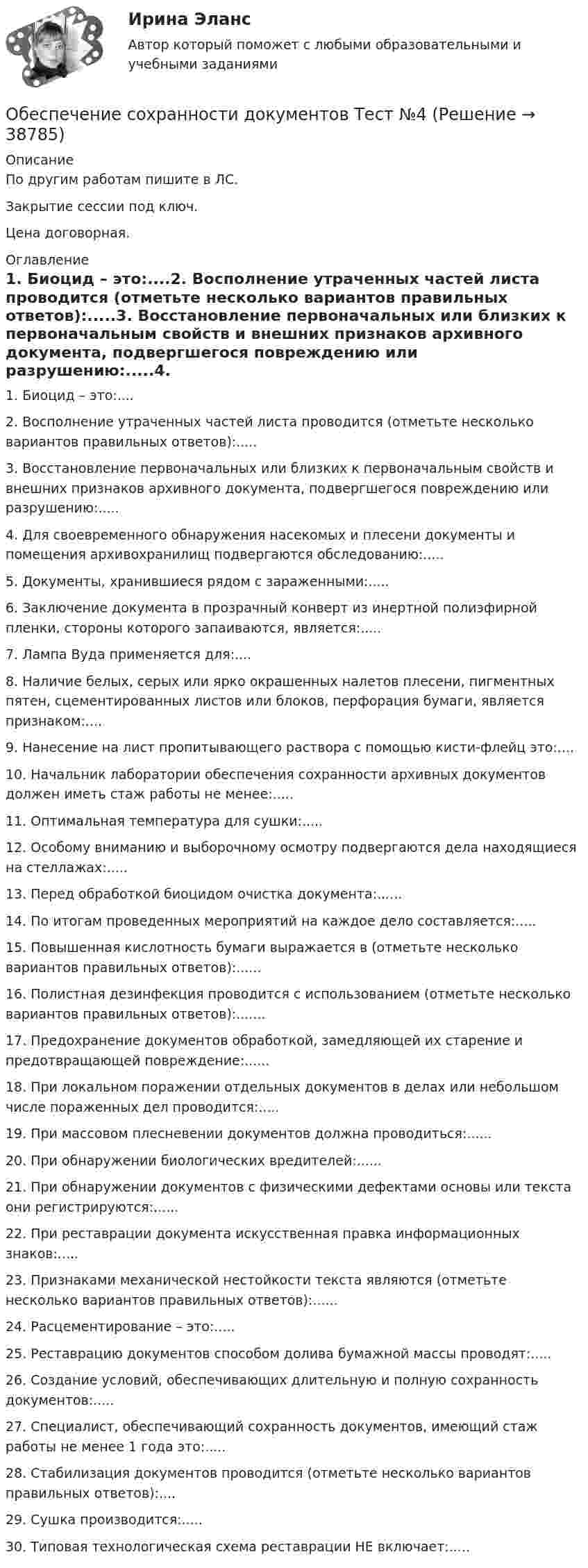     
          Описание
          По другим работам пишите в ЛС.Закрытие сессии под ключ.Цена договорная. 
          Оглавление
          1. Биоцид – это:....2. Восполнение утраченных частей листа проводится (отметьте несколько вариантов правильных ответов):.....3. Восстановление первоначальных или близких к первоначальным свойств и внешних признаков архивного документа, подвергшегося повреждению или разрушению:.....4. Для своевременного обнаружения насекомых и плесени документы и помещения архивохранилищ подвергаются обследованию:.....5. Документы, хранившиеся рядом с зараженными:.....6. Заключение документа в прозрачный конверт из инертной полиэфирной пленки, стороны которого запаиваются, является:.....7. Лампа Вуда применяется для:....8. Наличие белых, серых или ярко окрашенных налетов плесени, пигментных пятен, сцементированных листов или блоков, перфорация бумаги, является признаком:....9. Нанесение на лист пропитывающего раствора с помощью кисти-флейц это:....10. Начальник лаборатории обеспечения сохранности архивных документов должен иметь стаж работы не менее:.....11. Оптимальная температура для сушки:.....12. Особому вниманию и выборочному осмотру подвергаются дела находящиеся на стеллажах:.....13. Перед обработкой биоцидом очистка документа:......14. По итогам проведенных мероприятий на каждое дело составляется:.....15. Повышенная кислотность бумаги выражается в (отметьте несколько вариантов правильных ответов):......16. Полистная дезинфекция проводится с использованием (отметьте несколько вариантов правильных ответов):.......17. Предохранение документов обработкой, замедляющей их старение и предотвращающей повреждение:......18. При локальном поражении отдельных документов в делах или небольшом числе пораженных дел проводится:.....19. При массовом плесневении документов должна проводиться:......20. При обнаружении биологических вредителей:......21. При обнаружении документов с физическими дефектами основы или текста они регистрируются:......22. При реставрации документа искусственная правка информационных знаков:.....23. Признаками механической нестойкости текста являются (отметьте несколько вариантов правильных ответов):......24. Расцементирование – это:.....25. Реставрацию документов способом долива бумажной массы проводят:.....26. Создание условий, обеспечивающих длительную и полную сохранность документов:.....27. Специалист, обеспечивающий сохранность документов, имеющий стаж работы не менее 1 года это:.....28. Стабилизация документов проводится (отметьте несколько вариантов правильных ответов):....29. Сушка производится:.....30.	Типовая технологическая схема реставрации НЕ включает:..... 
            
            
            Обеспечение сохранности документов Тест №3 НспкОбеспечение сохранности документов Тест №4Обеспечение сочетания государственного финансирования с частной организаций производства — это:Обеспечение условия для развития физической культуры и спортаОбеспеченность дорогами Российской Федерации - контрольнаяОбеспеченность кадрами зависит от их движения в течение ...Обеспечивает воспроизведение единицы с наивысшей точностью_______Обеспечение сохранности документов  Практическое занятие 5. Задания 1-10  НСПКОбеспечение сохранности документов  Практическое занятие 6    НСПКОбеспечение сохранности документов ТЕСТ 1 НСПКОбеспечение сохранности документов  ТЕСТ-1    НСПКОбеспечение сохранности документов ТЕСТ 2 НСПКОбеспечение сохранности документов ТЕСТ-2    НСПКОбеспечение сохранности документов ТЕСТ-3   НСПК