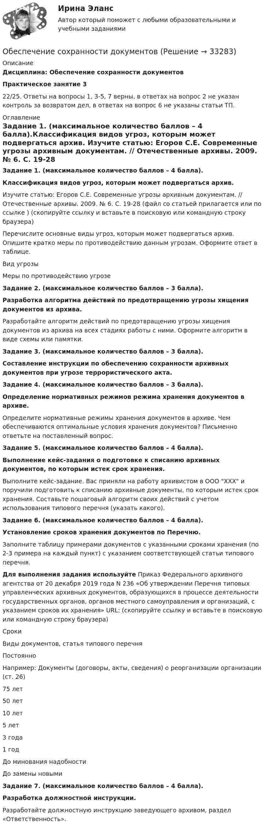      
          Описание
          Дисциплина: Обеспечение сохранности документовПрактическое занятие 3 22/25. Ответы на вопросы 1, 3-5, 7 верны, в ответах на вопрос 2 не указан контроль за возвратом дел, в ответах на вопрос 6 не указаны статьи ТП. 
          Оглавление
          Задание 1. (максимальное количество баллов – 4 балла).Классификация видов угроз, которым может подвергаться архив. Изучите статью: Егоров С.Е. Современные угрозы архивным документам. // Отечественные архивы. 2009. № 6. С. 19-28 (файл со статьей прилагается или по ссылке  ) (скопируйте ссылку и вставьте в поисковую или командную строку браузера) Перечислите основные виды угроз, которым может подвергаться архив. Опишите кратко меры по противодействию данным угрозам. Оформите ответ в таблице.   Вид угрозы Меры по противодействию угрозе     Задание 2. (максимальное количество баллов – 3 балла).Разработка алгоритма действий по предотвращению угрозы хищения документов из архива. Разработайте алгоритм действий по предотвращению угрозы хищения документов из архива на всех стадиях работы с ними. Оформите алгоритм в виде схемы или памятки.Задание 3. (максимальное количество баллов – 3 балла).Составление инструкции по обеспечению сохранности архивных документов при угрозе террористического акта.Задание 4. (максимальное количество баллов – 3 балла).Определение нормативных режимов режима хранения документов в архиве. Определите нормативные режимы хранения документов в архиве. Чем обеспечиваются оптимальные условия хранения документов? Письменно ответьте на поставленный вопрос. Задание 5. (максимальное количество баллов – 4 балла).Выполнение кейс-задания о подготовке к списанию архивных документов, по которым истек срок хранения.Выполните кейс-задание. Вас приняли на работу архивистом в ООО ХХХ и поручили подготовить к списанию архивные документы, по которым истек срок хранения. Составьте пошаговый алгоритм своих действий с учетом использования типового перечня (указать какого). Задание 6. (максимальное количество баллов – 4 балла).Установление сроков хранения документов по Перечню.Заполните таблицу примерами документов с указанными сроками хранения (по 2-3 примера на каждый пункт) с указанием соответствующей статьи типового перечня.Для выполнения задания используйте Приказ Федерального архивного агентства от 20 декабря 2019 года N 236 «Об утверждении Перечня типовых управленческих архивных документов, образующихся в процессе деятельности государственных органов, органов местного самоуправления и организаций, с указанием сроков их хранения» URL:     (скопируйте ссылку и вставьте в поисковую или командную строку браузера)   Сроки Виды документов, статья типового перечня   Постоянно Например: Документы (договоры, акты, сведения) о реорганизации организации (ст. 26)   75 лет    50 лет    10 лет    5 лет    3 года    1 год    До минования надобности    До замены новыми  Задание 7. (максимальное количество баллов – 4 балла).Разработка должностной инструкции.Разработайте должностную инструкцию заведующего архивом, раздел «Ответственность». 
            
            
            Обеспечение региональной системы безопасности государств при разрешении споров осуществляется посредством... (выберите три варианта ответа)Обеспечение сохранности документовОбеспечение сохранности документов (ДОУА, 1 частьОбеспечение сохранности документов (ДОУА, 1 часть)Обеспечение сохранности документов (ДОУА, 1 часть)Обеспечение сохранности документов (ДОУА, 1 часть)Обеспечение сохранности документов (ДОУА, 1 часть)Обеспечение конкурентоспособного положения товара на рынке, которое нашло бы отражение в иерархии ценностей, созданной в сознании потенциальных покупателей, – это … товара    Обеспечение конкурентоспособности стартапа / Конкурентоспособный стартап. Синергия. На отлично!Обеспечение конкурентоспособности стартапа СинергияОбеспечение конкурентоспособности стартапа (тест с ответами Синергия/МОИ/ МТИ /МОСАП)Обеспечение объемов производства, строительство новых цехов, разработка и внедрение технологий относится к … стратегическим целям организации Обеспечение открытости и доступности информации о соглашении о государственно-частном партнерстве в случае, если публичным партнером в соглашении является Российская Федерация, является полномочием ... РФОбеспечение охраны труда