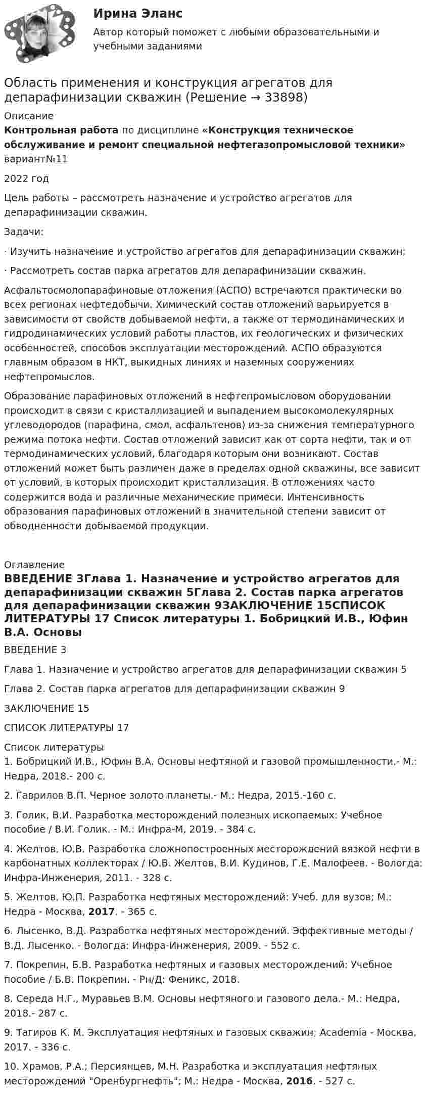      
          Описание
          Контрольная работа по дисциплине «Конструкция техническое обслуживание и ремонт специальной нефтегазопромысловой техники» вариант№112022 год	Цель работы – рассмотреть назначение и устройство агрегатов для депарафинизации скважин.	Задачи:	·           Изучить назначение и устройство агрегатов для депарафинизации скважин;	·           Рассмотреть состав парка агрегатов для депарафинизации скважин.	Асфальтосмолопарафиновые отложения (АСПО) встречаются практически во всех регионах нефтедобычи. Химический состав отложений варьируется в зависимости от свойств добываемой нефти, а также от термодинамических и гидродинамических условий работы пластов, их геологических и физических особенностей, способов эксплуатации месторождений. АСПО образуются главным образом в НКТ, выкидных линиях и наземных сооружениях нефтепромыслов.	Образование парафиновых отложений в нефтепромысловом оборудовании происходит в связи с кристаллизацией и выпадением высокомолекулярных углеводородов (парафина, смол, асфальтенов) из-за снижения температурного режима потока нефти. Состав отложений зависит как от сорта нефти, так и от термодинамических условий, благодаря которым они возникают. Состав отложений может быть различен даже в пределах одной скважины, все зависит от условий, в которых происходит кристаллизация. В отложениях часто содержится вода и различные механические примеси. Интенсивность образования парафиновых отложений в значительной степени зависит от обводненности добываемой продукции.  
          Оглавление
          ВВЕДЕНИЕ	3Глава 1. Назначение и устройство агрегатов для депарафинизации скважин	5Глава 2. Состав парка агрегатов для депарафинизации скважин	9ЗАКЛЮЧЕНИЕ	15СПИСОК ЛИТЕРАТУРЫ	17 
          Список литературы
          	1.         Бобрицкий И.В., Юфин В.А. Основы нефтяной и газовой промышленности.- М.: Недра, 2018.- 200 с.	2.         Гаврилов В.П. Черное золото планеты.- М.: Недра, 2015.-160 с.	3.         Голик, В.И. Разработка месторождений полезных ископаемых: Учебное пособие / В.И. Голик. - М.: Инфра-М, 2019. - 384 c.	4.         Желтов, Ю.В. Разработка сложнопостроенных месторождений вязкой нефти в карбонатных коллекторах / Ю.В. Желтов, В.И. Кудинов, Г.Е. Малофеев. - Вологда: Инфра-Инженерия, 2011. - 328 c.	5.         Желтов, Ю.П. Разработка нефтяных месторождений: Учеб. для вузов; М.: Недра - Москва, 2017. - 365 c.	6.         Лысенко, В.Д. Разработка нефтяных месторождений. Эффективные методы / В.Д. Лысенко. - Вологда: Инфра-Инженерия, 2009. - 552 c.	7.         Покрепин, Б.В. Разработка нефтяных и газовых месторождений: Учебное пособие / Б.В. Покрепин. - Рн/Д: Феникс, 2018.	8.         Середа Н.Г., Муравьев В.М. Основы нефтяного и газового дела.- М.: Недра, 2018.- 287 с.	9.         Тагиров К. М. Эксплуатация нефтяных и газовых скважин; Academia - Москва, 2017. - 336 c.	10.     Храмов, Р.А.; Персиянцев, М.Н. Разработка и эксплуатация нефтяных месторождений Оренбургнефть; М.: Недра - Москва, 2016. - 527 c.
            
            
            Область потерь, которые ПО своим масштабам превосходят критический уровень и могут достигать величины, равной имущественному состоянию предприятия, - это ...Область применения и конструкция агрегатов для депарафинизации скважинОбласть риска, которая характеризуется отсутствием потерь, когда совершаемые операции гарантируют получение как минимум расчестной прибыли, прибыль фирмы теоретически неограниченная, ей получение осуществляется за счет собственного капитала, а заумныОбласть социальной деятельности, направленная на сохранение и укрепление здоровья человека в процессе двигательной активности – это … ... - область социальной психологии и семиотики, занимающаяся изучением пространственной и временной знаковой системы общенияОблачные сервисы и ресурсы (Обучение) СИНЕРГИЯ💯 Облачные сервисы и ресурсы (ответы на тест Синергия / МОИ / МТИ / МосАП, январь 2024)Обзор правовых позиций судов Республики Крым и г. СевастополяОБЗОР практики рассмотрения арбитражными судами Московского округа споров, связанных с возмещением ущерба коммерческим организациям, предоставляющим услуги населениюОбзор практики Суда по конкретному виду дел: налоговый вычет по недвижимостиОбзор ситуации на рынке труда Орловской области… обладает двойственной природойОбладает ли эйлеровым циклом полный неориентированный граф с числом вершин n=4?обладатель маленькой комнаты - Каждый обладатель маленькой комнаты наверняка слышал  про то, что ее можно зрительно увеличить при помощи зеркал, однако как это сделать понимает далеко