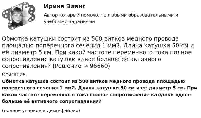     
            Описание
            Обмотка катушки состоит из 500 витков медного провода площадью поперечного сечения 1 мм2. Длина катушки 50 см и её диаметр 5 см. При какой частоте переменного тока полное сопротивление катушки вдвое больше её активного сопротивления?(полное условие в демо-файлах)   
            
            
            Обмотка катушки сделана из проволоки диаметром 0,8 мм. Витки плотно прилегают друг к другу. Считая катушку достаточно длинной, найти напряженность магнитного поля внутри катушки при силе тока 7 А.Обмотка катушки состоит из 500 витков медного провода площадью поперечного сечения 1 мм2. Длина катушки 50 см и её диаметр 5 см. При какой частоте переменного тока полное сопротивление катушки вдвое больше её активного сопротивления?Обмотка катушки состоит из N=500 витков медной проволоки, площадь поперечного сечения которой S=1 мм2. Длина катушки l = 50 см  ее диаметр 5 см. При какой частоте переменного тока полное сопротивление Z катушки Обмотка реостата сопротивлением 84 Ом выполнена из никелиновой проволоки с площадью поперечного сечения 1 мм2. Какова длина проволоки?Обмотка соленоида имеет сопротивление 10 Ом. Какова его индуктивность, если при прохождении тока за 0,05 с в нём выделяется количество теплоты, эквивалентное энергии магнитного поля соленоида?Обмотка соленоида имеет сопротивление 10 Ом. Какова его индуктивность, если при прохождении тока за 0,05 с в нём выделяется количество теплоты, эквивалентное энергии магнитного поля соленоида?Обмотка соленоида содержит n = 10 витков на каждый сантиметр длины. При какой силе тока объёмная плотность энергии магнитного поля будет равна 1 Дж/м3? Сердечник выполнен из немагнитного материала, и магнитное поле во всём объёме однородно.Облачные сервисы и ресурсы (Обучение) СИНЕРГИЯ💯 Облачные сервисы и ресурсы (ответы на тест Синергия / МОИ / МТИ / МосАП, январь 2024)💯 Облачные сервисы и ресурсы (правильные ответы на тест Синергия / МОИ / МТИ / МосАП)Облачные сервисы и ресурсы.ти (тест с ответами Синергия/МОИ/ МТИ /МОСАП)Облигации дают владельцу статус … бизнесаОблигация. 1. Определить ориентировочную рыночную стоимость дисконтной облигации номиналом 1000 руб., выпущенной на срок 183 дня, при условии, что рыночная ставка составляет 9% годовых.Обложение налогом на добавленную стоимость (НДС) экспортных операций осуществляется по ставке …