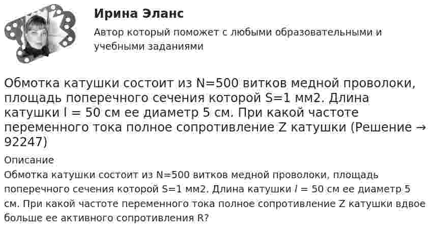      
            Описание
            Обмотка катушки состоит из N=500 витков медной проволоки, площадь поперечного сечения которой S=1 мм2. Длина катушки l = 50 см ее диаметр 5 см. При какой частоте переменного тока полное сопротивление Z катушки вдвое больше ее активного сопротивления R?   
            
            
            Обмотка катушки состоит из 500 витков медного провода площадью поперечного сечения 1 мм2. Длина катушки 50 см и её диаметр 5 см. При какой частоте переменного тока полное сопротивление катушки вдвое больше её активного сопротивления?Обмотка катушки состоит из N=500 витков медной проволоки, площадь поперечного сечения которой S=1 мм2. Длина катушки l = 50 см  ее диаметр 5 см. При какой частоте переменного тока полное сопротивление Z катушки Обмотка реостата сопротивлением 84 Ом выполнена из никелиновой проволоки с площадью поперечного сечения 1 мм2. Какова длина проволоки?Обмотка соленоида имеет сопротивление 10 Ом. Какова его индуктивность, если при прохождении тока за 0,05 с в нём выделяется количество теплоты, эквивалентное энергии магнитного поля соленоида?Обмотка соленоида имеет сопротивление 10 Ом. Какова его индуктивность, если при прохождении тока за 0,05 с в нём выделяется количество теплоты, эквивалентное энергии магнитного поля соленоида?Обмотка соленоида содержит n = 10 витков на каждый сантиметр длины. При какой силе тока объёмная плотность энергии магнитного поля будет равна 1 Дж/м3? Сердечник выполнен из немагнитного материала, и магнитное поле во всём объёме однородно.Обмотка соленоида содержит n = 20 витков на каждый сантиметр длины. При какой силе тока I объёмная плотность энергии магнитного поля будет w = 0,1 Дж/м3? Сердечник выполнен из немагнитного материала, и магнитное поле во всем объёме однородно.💯 Облачные сервисы и ресурсы (ответы на тест Синергия / МОИ / МТИ / МосАП, январь 2024)💯 Облачные сервисы и ресурсы (правильные ответы на тест Синергия / МОИ / МТИ / МосАП)Облачные сервисы и ресурсы.ти (тест с ответами Синергия/МОИ/ МТИ /МОСАП)Облигации дают владельцу статус … бизнесаОблигация. 1. Определить ориентировочную рыночную стоимость дисконтной облигации номиналом 1000 руб., выпущенной на срок 183 дня, при условии, что рыночная ставка составляет 9% годовых.Обложение налогом на добавленную стоимость (НДС) экспортных операций осуществляется по ставке …Обмен уступками для достижения приемлемого соглашения – это стратегия … Тип ответа: Текстовый ответ 