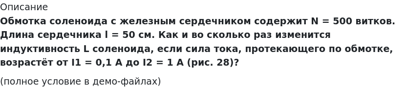       
            Описание
             Обмотка соленоида с железным сердечником содержит N = 500 витков. Длина сердечника l = 50 см. Как и во сколько раз изменится индуктивность L соленоида, если сила тока, протекающего по обмотке, возрастёт от I1 = 0,1 А до I2 = 1 А (рис. 28)?(полное условие в демо-файлах)   