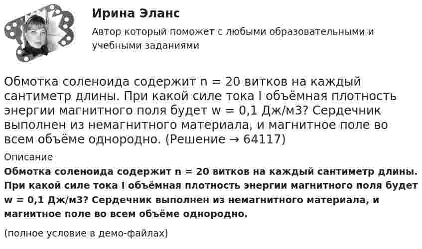     
            Описание
            Обмотка соленоида содержит n = 20 витков на каждый сантиметр длины. При какой силе тока I объёмная плотность энергии магнитного поля будет w = 0,1 Дж/м3? Сердечник выполнен из немагнитного материала, и магнитное поле во всем объёме однородно.(полное условие в демо-файлах)   
            
            
            Обмотка соленоида содержит n = 10 витков на каждый сантиметр длины. При какой силе тока объёмная плотность энергии магнитного поля будет равна 1 Дж/м3? Сердечник выполнен из немагнитного материала, и магнитное поле во всём объёме однородно.Обмотка соленоида содержит n = 20 витков на каждый сантиметр длины. При какой силе тока I объёмная плотность энергии магнитного поля будет w = 0,1 Дж/м3? Сердечник выполнен из немагнитного материала, и магнитное поле во всем объёме однородно.Обмотка соленоида содержит два слоя плотно прилегающих друг к другу витков провода диаметром d = 0,2 мм. Определить магнитную индукцию B на оси соленоида, если по проводу идёт ток I = 0,5 А.Обмотка тороида имеет n = 10 витков на каждый сантиметр длины (по средней линии тороида). Вычислить объёмную плотность энергии w магнитного поля при силе тока I = 10 А. Сердечник выполнен из немагнитного материала,Обмотка тороида имеет N = 10 витков на каждый сантиметр длины (по средней линии тороида). Вычислить объёмную плотность энергии магнитного поля при силе тока I = 10 А. Сердечник выполнен из немагнитного материалаОбмотка тороида имеет n = 10 витков на каждый сантиметр длины. Сердечник немагнитный. При какой силе тока в обмотке плотность энергии магнитного поля равна 1 Дж/м3?Обмотка тороида имеет n = 8 витков на каждый сантиметр длины (по средней линии тороида). Вычислить объёмную плотность энергии w магнитного поля при силе тока I = 20 А. Сердечник выполнен из немагнитного материалаОбложение налогом на добавленную стоимость (НДС) экспортных операций осуществляется по ставке …Обмен уступками для достижения приемлемого соглашения – это стратегия … Тип ответа: Текстовый ответ Обмотка катушки сделана из проволоки диаметром 0,8 мм. Витки плотно прилегают друг к другу. Считая катушку достаточно длинной, найти напряженность магнитного поля внутри катушки при силе тока 7 А.Обмотка катушки состоит из 500 витков медного провода площадью поперечного сечения 1 мм2. Длина катушки 50 см и её диаметр 5 см. При какой частоте переменного тока полное сопротивление катушки вдвое больше её активного сопротивления?Обмотка катушки состоит из N=500 витков медной проволоки, площадь поперечного сечения которой S=1 мм2. Длина катушки l = 50 см  ее диаметр 5 см. При какой частоте переменного тока полное сопротивление Z катушки Обмотка реостата сопротивлением 84 Ом выполнена из никелиновой проволоки с площадью поперечного сечения 1 мм2. Какова длина проволоки?Обмотка соленоида имеет сопротивление 10 Ом. Какова его индуктивность, если при прохождении тока за 0,05 с в нём выделяется количество теплоты, эквивалентное энергии магнитного поля соленоида?