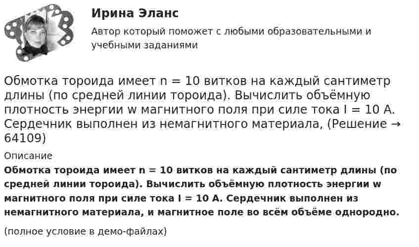     
            Описание
            Обмотка тороида имеет n = 10 витков на каждый сантиметр длины (по средней линии тороида). Вычислить объёмную плотность энергии w магнитного поля при силе тока I = 10 А. Сердечник выполнен из немагнитного материала, и магнитное поле во всём объёме однородно.(полное условие в демо-файлах)   
            
            
            Обмотка соленоида содержит два слоя плотно прилегающих друг к другу витков провода диаметром d = 0,2 мм. Определить магнитную индукцию B на оси соленоида, если по проводу идёт ток I = 0,5 А.Обмотка тороида имеет n = 10 витков на каждый сантиметр длины (по средней линии тороида). Вычислить объёмную плотность энергии w магнитного поля при силе тока I = 10 А. Сердечник выполнен из немагнитного материала,Обмотка тороида имеет N = 10 витков на каждый сантиметр длины (по средней линии тороида). Вычислить объёмную плотность энергии магнитного поля при силе тока I = 10 А. Сердечник выполнен из немагнитного материалаОбмотка тороида имеет n = 10 витков на каждый сантиметр длины. Сердечник немагнитный. При какой силе тока в обмотке плотность энергии магнитного поля равна 1 Дж/м3?Обмотка тороида имеет n = 8 витков на каждый сантиметр длины (по средней линии тороида). Вычислить объёмную плотность энергии w магнитного поля при силе тока I = 20 А. Сердечник выполнен из немагнитного материалаОбмотка тороида с немагнитным сердечником имеет n = 10 витков на 1 см длины. Определить объёмную плотность w энергии магнитного поля, если по обмотке тороида течёт ток I = 16 А.Обнаружение вирусов, ранее не известных, возможно при использовании …Обмотка катушки сделана из проволоки диаметром 0,8 мм. Витки плотно прилегают друг к другу. Считая катушку достаточно длинной, найти напряженность магнитного поля внутри катушки при силе тока 7 А.Обмотка катушки состоит из 500 витков медного провода площадью поперечного сечения 1 мм2. Длина катушки 50 см и её диаметр 5 см. При какой частоте переменного тока полное сопротивление катушки вдвое больше её активного сопротивления?Обмотка катушки состоит из N=500 витков медной проволоки, площадь поперечного сечения которой S=1 мм2. Длина катушки l = 50 см  ее диаметр 5 см. При какой частоте переменного тока полное сопротивление Z катушки Обмотка реостата сопротивлением 84 Ом выполнена из никелиновой проволоки с площадью поперечного сечения 1 мм2. Какова длина проволоки?Обмотка соленоида имеет сопротивление 10 Ом. Какова его индуктивность, если при прохождении тока за 0,05 с в нём выделяется количество теплоты, эквивалентное энергии магнитного поля соленоида?Обмотка соленоида имеет сопротивление 10 Ом. Какова его индуктивность, если при прохождении тока за 0,05 с в нём выделяется количество теплоты, эквивалентное энергии магнитного поля соленоида?Обмотка соленоида содержит n = 10 витков на каждый сантиметр длины. При какой силе тока объёмная плотность энергии магнитного поля будет равна 1 Дж/м3? Сердечник выполнен из немагнитного материала, и магнитное поле во всём объёме однородно.
