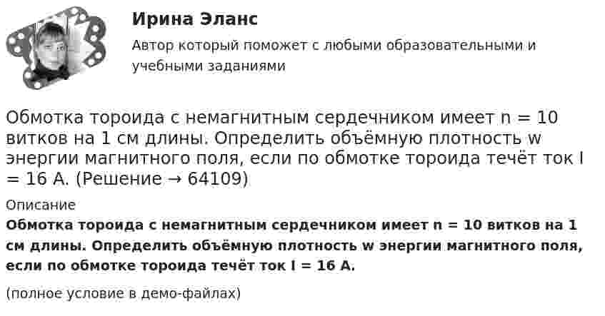     
            Описание
            Обмотка тороида с немагнитным сердечником имеет n = 10 витков на 1 см длины. Определить объёмную плотность w энергии магнитного поля, если по обмотке тороида течёт ток I = 16 А.(полное условие в демо-файлах)   
            
            
            Обмотка тороида имеет n = 8 витков на каждый сантиметр длины (по средней линии тороида). Вычислить объёмную плотность энергии w магнитного поля при силе тока I = 20 А. Сердечник выполнен из немагнитного материалаОбмотка тороида с немагнитным сердечником имеет n = 10 витков на 1 см длины. Определить объёмную плотность w энергии магнитного поля, если по обмотке тороида течёт ток I = 16 А.Обнаружение вирусов, ранее не известных, возможно при использовании …Обобщающей характеристикой эффективности использования трудового потенциала занятого населения является ... трудаОбобщенное понятие, обозначающее один из компонентов физической культуры общества, исторически сложившийся в форме соревновательной деятельности и специальной практики подготовки человека к соревнованиям, - это ...Обобщить судебные ошибки при назначении наказания при особых отягчающих обстоятельствах – ст. ст. 68, 69, 70 не менее 10 примерово бодибилдинге, фитнесе о базовых упражнениях, которые способствуют выработке тестостеронаОбмотка соленоида имеет сопротивление 10 Ом. Какова его индуктивность, если при прохождении тока за 0,05 с в нём выделяется количество теплоты, эквивалентное энергии магнитного поля соленоида?Обмотка соленоида имеет сопротивление 10 Ом. Какова его индуктивность, если при прохождении тока за 0,05 с в нём выделяется количество теплоты, эквивалентное энергии магнитного поля соленоида?Обмотка соленоида содержит n = 10 витков на каждый сантиметр длины. При какой силе тока объёмная плотность энергии магнитного поля будет равна 1 Дж/м3? Сердечник выполнен из немагнитного материала, и магнитное поле во всём объёме однородно.Обмотка соленоида содержит n = 20 витков на каждый сантиметр длины. При какой силе тока I объёмная плотность энергии магнитного поля будет w = 0,1 Дж/м3? Сердечник выполнен из немагнитного материала, и магнитное поле во всем объёме однородно.Обмотка соленоида содержит два слоя плотно прилегающих друг к другу витков провода диаметром d = 0,2 мм. Определить магнитную индукцию B на оси соленоида, если по проводу идёт ток I = 0,5 А.Обмотка тороида имеет n = 10 витков на каждый сантиметр длины (по средней линии тороида). Вычислить объёмную плотность энергии w магнитного поля при силе тока I = 10 А. Сердечник выполнен из немагнитного материала,Обмотка тороида имеет N = 10 витков на каждый сантиметр длины (по средней линии тороида). Вычислить объёмную плотность энергии магнитного поля при силе тока I = 10 А. Сердечник выполнен из немагнитного материала