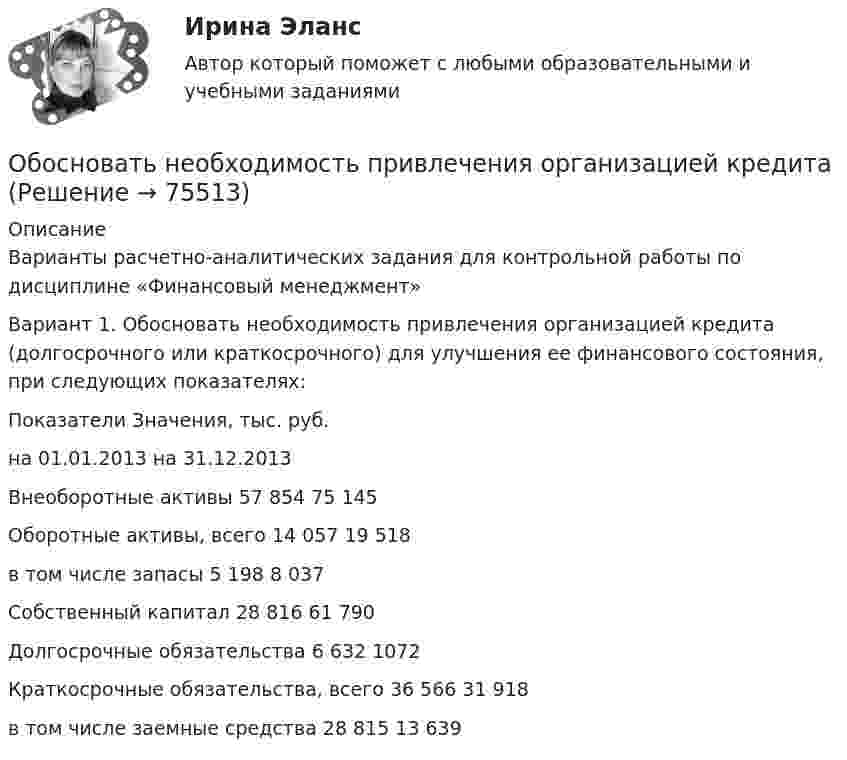     
            Описание
            Варианты расчетно-аналитических задания для контрольной работы по дисциплине «Финансовый менеджмент»Вариант 1. Обосновать необходимость привлечения организацией кредита (долгосрочного или краткосрочного) для улучшения ее финансового состояния, при следующих показателях:  Показатели Значения, тыс. руб.   на 01.01.2013 на 31.12.2013   Внеоборотные активы 57 854 75 145   Оборотные активы, всего 14 057 19 518   в том числе запасы 5 198 8 037   Собственный капитал 28 816 61 790   Долгосрочные обязательства 6 632 1072   Краткосрочные обязательства, всего 36 566 31 918   в том числе заемные средства 28 815 13 639     
            
            
            «Обоснование плана производственно-хозяйственной  деятельности фирмы» Вариант № 6Обосновать необходимость привлечения организацией кредита Обосновывая свой вывод о виновности подсудимого, судья в приговоре указал: «Показания свидетеля И. не заслуживают доверия, поскольку И. является родственником подсудимого. Суд доверяет показаниям потерпевшего С., который является депутатом, известным в городе борцом за справедливость». Оцените данную мотивировку с точки зрения закона.Обосновывая свой вывод о виновности подсудимого, судья в приговоре указал: «Показания свидетеля И. не заслуживают доверия, поскольку И. является родственником подсудимого. Суд доверяет показаниям потерпевшего С., который является депутатом, известным в городе борцом за справедливость». Оцените данную мотивировку с точки зрения закона.. 2Обоснуйте ошибки, содержащиеся в плане закупок, руководствуясь требованиями главы 2 Федерального закона от 05.04.2013 N 44-ФЗ О контрактной системеОбособленная совокупность функционально взаимосвязанных рабочих мест, на которой осуществляется поточное производство изделий одного или нескольких типов, – это … Обособленное подразделение юридического лица, расположенное вне места его нахождения, которое представляет интересы юридического лица и осуществляет их защиту, - это ...Оболочка аэростата объёмом 1600 м3, находящегося на поверхности Земли, на k = 7/8 наполнена водородом при давлении 100 кПа и температуре 290 К. Аэростат подняли на некоторую высоту, где давление 80 кПаОболочка воздушного шара имеет объём 1600 м3. Найти подъёмную силу F водорода, наполняющего оболочку, на высоте, где давление 60 кПа и температура 280 К. при подъёме шара водород может выходить через отверстие в нижней части шара.Оборонительная стратегия в рамках деятельности компании на целевых рынках и используемого комплекса маркетинга заключается в … при выходе на рынок с принципиально новым товаромОборудование для лесосекиОборудование для очистки воздушных выбросов и сточных водОборудование машиностроительных производств вариант 2, 3, 5Оборудование машины для подготовки лесосеки