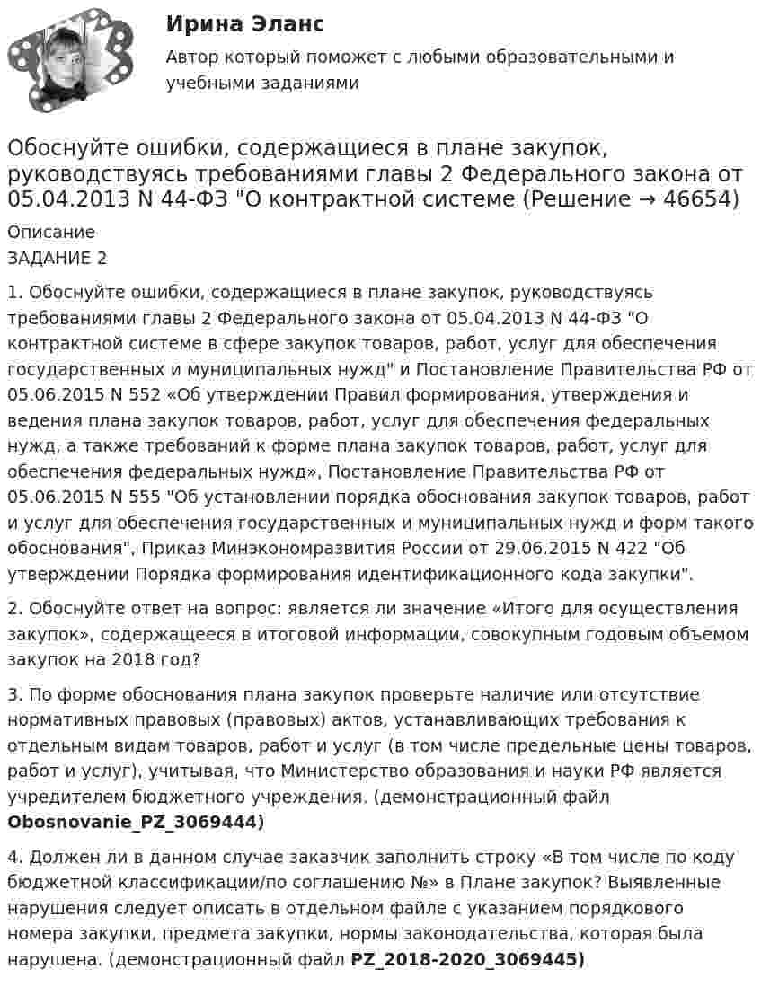     
            Описание
            ЗАДАНИЕ 2 1. Обоснуйте ошибки, содержащиеся в плане закупок, руководствуясь требованиями главы 2 Федерального закона от 05.04.2013 N 44-ФЗ О контрактной системе в сфере закупок товаров, работ, услуг для обеспечения государственных и муниципальных нужд и Постановление Правительства РФ от 05.06.2015 N 552 «Об утверждении Правил формирования, утверждения и ведения плана закупок товаров, работ, услуг для обеспечения федеральных нужд, а также требований к форме плана закупок товаров, работ, услуг для обеспечения федеральных нужд», Постановление Правительства РФ от 05.06.2015 N 555 Об установлении порядка обоснования закупок товаров, работ и услуг для обеспечения государственных и муниципальных нужд и форм такого обоснования, Приказ Минэкономразвития России от 29.06.2015 N 422 Об утверждении Порядка формирования идентификационного кода закупки. 2. Обоснуйте ответ на вопрос: является ли значение «Итого для осуществления закупок», содержащееся в итоговой информации, совокупным годовым объемом закупок на 2018 год? 3. По форме обоснования плана закупок проверьте наличие или отсутствие нормативных правовых (правовых) актов, устанавливающих требования к отдельным видам товаров, работ и услуг (в том числе предельные цены товаров, работ и услуг), учитывая, что Министерство образования и науки РФ является учредителем бюджетного учреждения. (демонстрационный файл Obosnovanie_PZ_3069444) 4. Должен ли в данном случае заказчик заполнить строку «В том числе по коду бюджетной классификации/по соглашению №» в Плане закупок? Выявленные нарушения следует описать в отдельном файле с указанием порядкового номера закупки, предмета закупки, нормы законодательства, которая была нарушена.  (демонстрационный файл PZ_2018-2020_3069445)  
            
            
            Обосновывая свой вывод о виновности подсудимого, судья в приговоре указал: «Показания свидетеля И. не заслуживают доверия, поскольку И. является родственником подсудимого. Суд доверяет показаниям потерпевшего С., который является депутатом, известным в городе борцом за справедливость». Оцените данную мотивировку с точки зрения закона.. 2Обоснуйте ошибки, содержащиеся в плане закупок, руководствуясь требованиями главы 2 Федерального закона от 05.04.2013 N 44-ФЗ О контрактной системеОбособленная совокупность функционально взаимосвязанных рабочих мест, на которой осуществляется поточное производство изделий одного или нескольких типов, – это … Обособленное подразделение юридического лица, расположенное вне места его нахождения, которое представляет интересы юридического лица и осуществляет их защиту, - это ...Обработка результатов измерений линейного размераОбработка результатов измерений по определению прочности бетона механическими методами неразрушающего контроля. Установка градуировочной зависимости (метрология-1вариант)Обработка таблиц как баз данныхОборудование для лесосекиОборудование для очистки воздушных выбросов и сточных водОборудование машиностроительных производств вариант 2, 3, 5Оборудование машины для подготовки лесосекиОбоснование выбора метода определения таможенной стоимости«Обоснование плана производственно-хозяйственной  деятельности фирмы» Вариант № 6Обосновать необходимость привлечения организацией кредита 