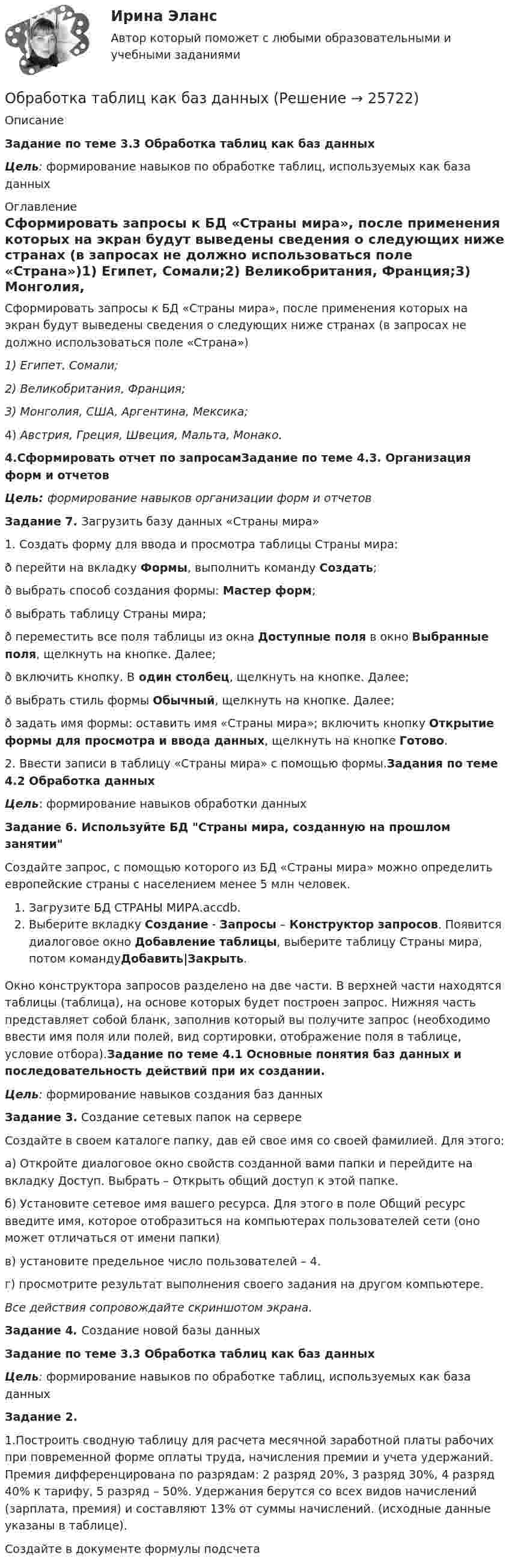     
          Описание
            Задание по теме 3.3 Обработка таблиц как баз данныхЦель: формирование навыков по обработке таблиц, используемых как база данных  
          Оглавление
          Сформировать запросы к БД «Страны мира», после применения которых на экран будут выведены сведения о следующих ниже странах (в запросах не должно использоваться поле «Страна»)1)     Египет, Сомали;2)     Великобритания, Франция;3)     Монголия, США, Аргентина, Мексика;4)     Австрия, Греция, Швеция, Мальта, Монако.4.Сформировать отчет по запросамЗадание по теме 4.3. Организация форм и отчетовЦель: формирование навыков организации форм и отчетов Задание 7. Загрузить базу данных «Страны мира» 1. Создать форму для ввода и просмотра таблицы Страны мира:ð перейти на вкладку Формы, выполнить команду Создать;ð выбрать способ создания формы: Мастер форм;ð выбрать таблицу Страны мира;ð переместить все поля таблицы из окна Доступные поля в окно Выбранные поля, щелкнуть на кнопке. Далее;ð включить кнопку. В один столбец, щелкнуть на кнопке. Далее;ð выбрать стиль формы Обычный, щелкнуть на кнопке. Далее;ð задать имя формы: оставить имя «Страны мира»; включить кнопку Открытие формы для просмотра и ввода данных, щелкнуть на кнопке Готово.2. Ввести записи в таблицу «Страны мира» с помощью формы.Задания по теме 4.2 Обработка данныхЦель: формирование навыков обработки данных Задание 6. Используйте БД Страны мира, созданную на прошлом занятииСоздайте запрос, с помощью которого из БД «Страны мира» можно определить европейские страны с населением менее 5 млн человек.Загрузите БД СТРАНЫ МИРА.accdb.Выберите вкладку Создание - Запросы – Конструктор запросов. Появится диалоговое окно Добавление таблицы, выберите таблицу Страны мира, потом командуДобавить|Закрыть.Окно конструктора запросов разделено на две части. В верхней части находятся таблицы (таблица), на основе которых будет построен запрос. Нижняя часть представляет собой бланк, заполнив который вы получите запрос (необходимо ввести имя поля или полей, вид сортировки, отображение поля в таблице, условие отбора).Задание по теме 4.1 Основные понятия баз данных и последовательность действий при их создании. Цель: формирование навыков создания баз данных Задание 3. Создание сетевых папок на сервере             Создайте в своем каталоге папку, дав ей свое имя со своей фамилией. Для этого:а) Откройте диалоговое окно свойств созданной вами папки и перейдите на вкладку Доступ. Выбрать – Открыть общий доступ к этой папке.б) Установите сетевое имя вашего ресурса. Для этого в поле Общий ресурс введите имя, которое отобразиться на компьютерах пользователей сети (оно может отличаться от имени папки)в) установите предельное число пользователей – 4.г) просмотрите результат выполнения своего задания на другом компьютере.Все действия сопровождайте скриншотом экрана.Задание 4.  Создание новой базы данных  Задание по теме 3.3 Обработка таблиц как баз данныхЦель: формирование навыков по обработке таблиц, используемых как база данных Задание 2.1.Построить сводную таблицу для расчета месячной заработной платы рабочих при повременной форме оплаты труда, начисления премии и учета удержаний. Премия дифференцирована по разрядам: 2 разряд 20%, 3 разряд 30%, 4 разряд 40% к тарифу, 5 разряд – 50%. Удержания берутся со всех видов начислений (зарплата, премия) и составляют 13% от суммы начислений. (исходные данные указаны в таблице).Создайте в документе формулы подсчета 
            
            
            Обработка результатов измерений по определению прочности бетона механическими методами неразрушающего контроля. Установка градуировочной зависимости (метрология-1вариант)Обработка таблиц как баз данныхОбразец кремния находится при температуре Т= 300 K, подвижность электронов при этой температуре _n  =0,13 м^2  Вс, подвижность дырок _p  =0,05 ^2  Вс, ширина запрещённой зоны W = 1,1 эВ,12.  Образ жизни, стремящийся к исключению всех форм эксплуатации и насилия в отношении животных в качестве еды, одежды или любых других целей - это ... Образование в области прав человека в различных образовательных системахОбразование и конституционное развитие Объединенных Арабских ЭмиратовОбразование. Многие люди утверждают что без него никуда. Другие считают что оно и не столь важно«Обоснование плана производственно-хозяйственной  деятельности фирмы» Вариант № 6Обосновать необходимость привлечения организацией кредита Обосновывая свой вывод о виновности подсудимого, судья в приговоре указал: «Показания свидетеля И. не заслуживают доверия, поскольку И. является родственником подсудимого. Суд доверяет показаниям потерпевшего С., который является депутатом, известным в городе борцом за справедливость». Оцените данную мотивировку с точки зрения закона.Обосновывая свой вывод о виновности подсудимого, судья в приговоре указал: «Показания свидетеля И. не заслуживают доверия, поскольку И. является родственником подсудимого. Суд доверяет показаниям потерпевшего С., который является депутатом, известным в городе борцом за справедливость». Оцените данную мотивировку с точки зрения закона.. 2Обоснуйте ошибки, содержащиеся в плане закупок, руководствуясь требованиями главы 2 Федерального закона от 05.04.2013 N 44-ФЗ О контрактной системеОбособленная совокупность функционально взаимосвязанных рабочих мест, на которой осуществляется поточное производство изделий одного или нескольких типов, – это … Обособленное подразделение юридического лица, расположенное вне места его нахождения, которое представляет интересы юридического лица и осуществляет их защиту, - это ...