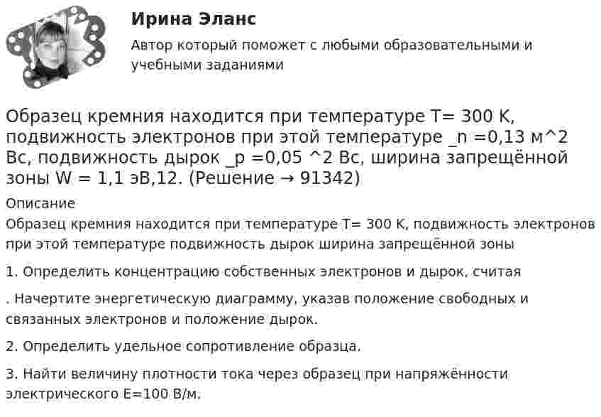      
            Описание
            	Образец кремния находится при температуре Т= 300 K, подвижность электронов при этой температуре подвижность дырок ширина запрещённой зоны 	1. Определить концентрацию собственных электронов и дырок, считая . Начертите энергетическую диаграмму, указав положение свободных и связанных электронов и положение дырок. 	2. Определить удельное сопротивление образца. 	3. Найти величину плотности тока через образец при напряжённости электрического Е=100 В/м.   
            
            
            Обработка таблиц как баз данныхОбразец кремния находится при температуре Т= 300 K, подвижность электронов при этой температуре _n  =0,13 м^2  Вс, подвижность дырок _p  =0,05 ^2  Вс, ширина запрещённой зоны W = 1,1 эВ,12.  Образ жизни, стремящийся к исключению всех форм эксплуатации и насилия в отношении животных в качестве еды, одежды или любых других целей - это ... Образование в области прав человека в различных образовательных системахОбразование и конституционное развитие Объединенных Арабских ЭмиратовОбразование. Многие люди утверждают что без него никуда. Другие считают что оно и не столь важно... - образование, построенное на горизонтальных связях учителя и ученика, а не иерархии власти и знанияОбосновать необходимость привлечения организацией кредита Обосновывая свой вывод о виновности подсудимого, судья в приговоре указал: «Показания свидетеля И. не заслуживают доверия, поскольку И. является родственником подсудимого. Суд доверяет показаниям потерпевшего С., который является депутатом, известным в городе борцом за справедливость». Оцените данную мотивировку с точки зрения закона.Обосновывая свой вывод о виновности подсудимого, судья в приговоре указал: «Показания свидетеля И. не заслуживают доверия, поскольку И. является родственником подсудимого. Суд доверяет показаниям потерпевшего С., который является депутатом, известным в городе борцом за справедливость». Оцените данную мотивировку с точки зрения закона.. 2Обоснуйте ошибки, содержащиеся в плане закупок, руководствуясь требованиями главы 2 Федерального закона от 05.04.2013 N 44-ФЗ О контрактной системеОбособленная совокупность функционально взаимосвязанных рабочих мест, на которой осуществляется поточное производство изделий одного или нескольких типов, – это … Обособленное подразделение юридического лица, расположенное вне места его нахождения, которое представляет интересы юридического лица и осуществляет их защиту, - это ...Обработка результатов измерений линейного размера