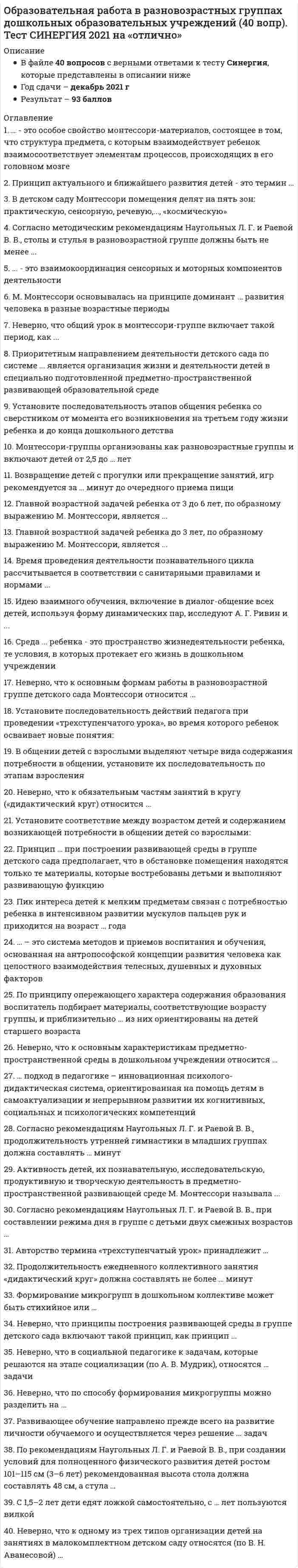    
          Описание
          93 вопроса с ответамиСдано на 87 баллов из 100 ХорошоГод сдачи - 2020.После покупки Вы получите файл с ответами на вопросы которые указаны ниже:***(Если нужна помощь с другими предметами или сдачей тестов онлайн, пишите в личные сообщения) 
          Оглавление
          1. Программы воспитания детей делятся на программы ... *по развитию двигательной активности, музыкально-художественной и познавательно-исследовательской деятельности *комплексного развития детей и парциальные программы *по развитию двигательной активности, трудовой и музыкально-художественной деятельности2. Функциями альтернативных программ являются ... воспитательная и образовательная информационно-методическая, организационно-планирующая развивающая и формирующая реальная и потенциальная3. Право на реализацию образовательной программы имеют организации и индивидуальные предприниматели при наличии ... на осуществление образовательной деятельности соответствующей лицензии свидетельства сертификата4. Дети с ограниченными возможностями здоровья - это ... *дети, состояние здоровья которых препятствует освоению образовательных программ общего образования вне специальных условий обучения и воспитания *дети до 18 лет, имеющие вторую группу здоровья *инвалиды по зрению *инвалиды с задержкой психического развития5. Структурные единицы, представляющие определенные направления развития и образования детей, - это ... образовательные области учебные единицы степени сензитивности человека6. Клинико-патогенетическая классификация умственной отсталости была разработана ... Комаровой Т.С. Плаксиной Л.И. Вераксой Н.Е. Сухаревой Г.Е.7. Содержание программы ... разделено на 4 блока: «Познание», «Гуманное отношение», «Созидание», «Здоровый образ жизни» «Семицветик» «Радуга» «Успех» «Детство»8. Мотивация, произвольность, воля, эмоции, самооценка характеризуют ... качества воспитанника личностные межличностные деятельностные социальные9. В методе Монтессори классно-урочная система ... частично присутствует присутствует отсутствует10. Новообразованием седьмого года жизни ребенка является ... речь игровая деятельность самосознание учебная деятельность11. Образовательная программа разрабатывается и утверждается образовательной организацией в соответствии с Федеральным государственным образовательным стандартом и с учетом примерных программ ... *на основе Декларации прав ребенка *на основе Конституции РФ *самостоятельно *на основе Примерной основной образовательной программы образовательного учреждения12.Сенсорная доска позволяет осуществить ... развитие ребенка речевое социальное познавательное13. Целостность педагогического процесса в дошкольном образовательном учреждении обеспечивается ... реализацией той или иной программы тематическим планированием календарным планированием14. Комплексная образовательная программа ... *основных видов деятельности дошкольников в дошкольных образовательных учреждениях *направлена на разностороннее развитие детей дошкольного возраста во всех основных образовательных областях, видах деятельности и/или культурных практиках *это программа послевузовского образования и повышения квалификации15. Воспитание нравственности, широкого кругозора, развитие творчества через восприятие красоты - это главные особенности образовательной программы ...  «Семицветик» «Паутинка» «Юный эколог» «Гармония»16. «Политический детоцентризм» предложен ... А.Г. Асмоловым Д. Б. Элькониным Я.А. Каменским17. Образовательная программа ... состоит из двух подпрограмм: «Экологическое воспитание дошкольников» и «Повышение квалификации работников дошкольных образовательных учреждений» «Радуга» «Малыш» «Юный эколог» «Паутинка»18. Источник как символ программы «Истоки» означает ... *умение плавать в житейском море *океан интересных событий *что ребенок и взрослый - оба черпают из неиссякаемого кладезя общечеловеческой культуры19. Образовательная программа … предполагает комплексное развитие и воспитание детей от рождения до 3 лет «Малыш» «Кроха» «Гармония»20. «Сенсорный сад» чаще используют в коррекционной работе с дошкольниками, имеющими нарушения … ЗренияСлухаРечи психического развития21. Содержание коррекционной работы направлено на … *детей, педагогов и родителей *заведующего дошкольного образовательного учреждения (ДОУ), педагогический коллектив ДОУ *программу воспитания и обучение дошкольников с задержкой психического развития22. Новая цель образования – … *воспитание, социально-педагогическая поддержка становления и развития высоконравственного, ответственного, творческого, инициативного, компетентного гражданина России *разработка нормативно-правовой базы образования *создание условий для реализации инновационных программ дошкольного образования23. Общеобразовательная программа дошкольного образования … *направлена на решение задач формирования общей культуры личности, адаптации личности к жизни в обществе *направлена на разностороннее развитие детей дошкольного возраста во всех основных образовательных областях, видах деятельности и/или культурных практиках *содержит перечень и содержание основных видов деятельности дошкольников в дошкольных образовательных учреждениях (ДОУ)24. Главной задачей программы воспитания и обучения в детском саду является … *сформировать такие качества личности, как воспитанность, самостоятельность, целеустремленность, умение поставить перед собой задачу и добиться ее решения *охрана жизни и укрепление здоровья детей, всестороннее воспитание и подготовка детей к школе *обеспечение целостного развития личности ребенка в период дошкольного детства: интеллектуального, физического, эмоционально-нравственного, волевого, социально-личностного25. Целью общеобразовательной программы дошкольного образования является ...*почитание старших, уважение женщин*достижение образовательных результатов, определенных федеральными государственными требованиями*создание семьи, рождение детей*формирование социально значимых навыков26. Три фазы предметного развития дошкольника:...*выполнение заданий; манипуляции с предметом; включение предмета в игровую деятельность*выполнение известных действий; употребление предметов по назначению; твердое освоение функции предмета*обмен предметами со сверстниками; организация совместной деятельности с предметами; усовершенствование предмета27. К решающим критериям качества дошкольного образования можно отнести ...*разработку и внедрение новых образовательных программ*здоровьесберегаюшую ориентацию*следование образовательным инновациям28. Образовательная программа … позволяет сформировать у ребенка целостную картину мира и широкий кругозор, в полном объеме формирует предпосылки будущей учебной деятельности  «Истоки» «Радуга» «Успех» «Гармония»29. К ... следует отнести мебель, соответствующую росту детей, а также физкультурный зал и спортивную площадку*эргономическим требованиям к ДОУ*физкультурно-оздоровительные мероприятиям*материально-техническим условиям дошкольных образовательных учреждений (ДОУ)30. Формы организации методической работы делятся на ...прогрессивные и регрессивныеформальные и творческиеколлективные и индивидуальные31. Федеральный государственный образовательный стандарт дошкольного образования - это ...*документ, содержащий перечень требований к дошкольным образовательным учреждениям (ДОУ)*нормативный правовой акт Российской Федерации, устанавливающий систему норм и правил, обязательных для исполнения в любом образовательном учреждении., реализующем образовательные программы для детей дошкольного возраста*образец, которому должны соответствовать образовательные программы ДОУ32. В подготовительной коррекционно-развивающей группе, готовящей детей к школе, … коррекционно-развивающего обучения есть программа нет программы обычно отсутствует программа33. В подготовительной группе дошкольного образовательного учреждения (ДОУ), готовящей детей к школе,...развивающего обученияобычно есть программанет программыобычно отсутствует программа34. Познавательные способности дошкольников проявляются в ...*умении выделять характерные свойства, различия, разбираться в сложных ситуациях, задавать вопросы, наблюдать*занятиях творчеством*самостоятельные исследованиях35. Несформированность навыков самообслуживания у дошкольников проявляется в ...*неумении ухаживать за собой*трудностях социального характера*проблемах планирования времени*пропусках занятий без уважительной причины36. Цели работы с семьей предполагают ...*вовлечение семьи в единое образовательное пространство, установление доверительных, партнерских отношений с родителями*посещение родителями спортивных мероприятий на базе дошкольных образовательных учреждений (ДОУ)*разработку совместно с родителями плана учебно-воспитательной деятельности ДОУ на год37. Альтернативное образование представляет из себя … *совокупность новоучрежденных (обычно по инициативе частных лиц) образовательных учреждений, работающих по экспериментальным программам, сформированных в порядке альтернативы ранее существующим *неправительственные организации, местные власти, правительство и общественность *образовательные учреждения для детей дошкольного и младшего школьного возраста38. ... видел значение физических упражнений не только в укреплении тела, но и в предупреждении и излечении болезнейК.Д. УшинскийИ.М. СеченовП.Ф. Лесгафт39. Выбор образовательных программ должен определяться … *требованиями Федерального государственного образовательного стандарта дошкольного образования (ФГОС ДО) *формированием интегративных качеств ребенка *с учетом вида дошкольного учреждения40. В раннем дошкольном возрасте у ребенка основной формой мышления является ... мышлениенаглядно-образное наглядноесловесно-логическоенаглядно-действенное41. Эстетическое воспитание способствует ... личности ребенка*физическому развитию*развитию познавательной активности*обогащению чувственного опыта, эмоциональной сферы42. Коррекционно-развивающий процесс делится на два блока: … *деление детей на подгруппы и распределение детей для индивидуальной работы *подготовка к мониторингу и проведение мониторинга *комплексное обследование детей и содержание коррекционной работы *работа с детьми и работа с родителями43. К основным задачам речевого развития дошкольника следует отнести формирование ...*основы речевой и языковой культуры, совершенствование разных сторон речи ребенка и приобщение детей к культуре чтения художественной литературы *умения выслушивание собеседника, проявлять к нему внимание и уважение, поддержания разговора репликами и вопросами*умения высказывать свое отношение к прочитанному, воспроизводить содержание эпизода или ситуации из текста с опорой на вопросы и иллюстрации к нему44. Федеральный государственный образовательный стандарт дошкольного образования представляет собой ...*документ, который позволяет применить знания на практике*совокупность обязательных требований к дошкольному образованию*систему правил, которая позволяет продолжать образование за рубежом*документ, который позволяет поступить в общеобразовательную школу45. Плату за содержание и воспитание детей 3-8 лет в детском саду А.С. Симонович вносили ...*члены попечительского совета*учредители*состоятельные родители46. К компонентам педагогического процесса относят ...*направленность детей дошкольного возраста на основные образовательные области, виды деятельности*воспитанников, педагогов., образовательную деятельность и педагогическая деятельность*обучение, образование, воспитание и развитие47. Дошкольный компонент образовательной программы … содержит вариативные подходы к организации работы по подготовке детей к школе, включая пропедевтические курсы на базе дошкольных образовательных учреждений с кратковременным пребыванием детей, учреждения «Начальная школа – детский сад», образовательных учреждений, а также в условиях семьи  «Воспитание и обучение в детском саду» «Развитие» «Преемственность» «Радуга»48. Ведущей деятельностью в дошкольном возрасте является …49. Программа дошкольного образовательного учреждения определяет содержание и организацию образовательной деятельности на уровне … дошкольного образования начальной школы Министерства образования РФ50. Воспитательная система содержит такие компоненты, как...* «воспитатель» «воспитанник» и «деятельность»* «среда», «субъекты» «отношение», «деятельность», «общение», «управление» и «цели»*первая, вторая и третья стадии социального развития51. Комплексно-тематическая модель организации образовательного процесса описана в научной концепции ...В.И. СлободчиковаЛ А ВенгераА.Г. Асмолова52. Результаты психологической диагностики могут использоваться для ...*установления степени соответствия требованиям Федеральных государственных образовательных стандартов*формирования социального портрета выпускника*реализации принципа преемственности дошкольного и начального образования*решения задач психологического сопровождения и проведения квалифицированной коррекции развития детей53. Парциальные (специализированные) образовательные программы включают … *одно или несколько направлений развития ребенка *формирование у ребенка универсальных способностей и развитие их до уровня, соответствующего возрастным возможностям и требованиям современного общества *цели и задачи воспитания, планирование педагогической деятельности, выбор программ и педагогических технологий, систему мониторинга и условия их реализации54. Организация, которая провозгласила: «В 21 веке - здоровье каждому человеку планеты!», - это ...Организация Объединенных НацийВсемирная организация здравоохраненияЮНЕСКО55. Система работы по сохранению здоровья включает в себя ...*создание условий для физической активности детей, пропаганду здорового образа жизни и организацию питания*осуществление психологического мониторинга развития дошкольников и выработку рекомендаций по улучшению психологического климата*приобретение нового спортивного инвентаря56. Обновление содержания дошкольного образования на современном этапе предусматривает ...*помощь ребенку в выполнении домашних заданий*соблюдение принципов природосообразности в развитии ребенка*учет психологических особенностей ребенка*комплексность и вариативность57. К структурным подразделениям дошкольного образовательного учреждения можно отнести … *педагогический коллектив*группы детей дошкольного возраста *родительский комитет58. Образовательными областями познавательно-речевого развития дошкольника являются … *коммуникация, познание, чтение художественной литературы *учебник-хрестоматия и рабочая тетрадь для дошкольников *социализация, труд и безопасность59. Рабочая программа педагога-психолога – это нормативно-управленческий документ, отражающий … *работу с социально-коммуникативным и речевым развитием *работу с наглядно-образным мышлением *работу со словесно-логической памятью *региональный компонент и приоритетное направление дошкольного образовательного учреждения60. Задачи эстетического воспитания решали такие исследователи, как … Н.В. Шацкая, Е.А. Флерина, Н.П. Саккулина Н.В. Федина, С.Н. Николаева, А.Г. Асмолов А.В. Запорожец, Т.А. Репина, Р.И. Жуковская61. Осуществлению познавательного развития дошкольников помогает такая форма работы с родителями, как … *чтение художественной литературы *театрализованная деятельность *анкетирование*консультации *дни открытых дверей*родительские собрания62. Современные концепции детства разрабатывали ...*Д.Б. Эльконин и В.В. Давыдов*Ш.А. Амонашвили и М.С. Каган*А.Г. Асмолов и Д.И. Фельдштейн63. Перспективы дошкольного образования заключаются в … *изучении возможностей ОУ, осмыслении региональных особенностей введения ФГОС, реализации новых направлений стандартизации в образовании *следовании Федеральному закону от 29 декабря 2013 г. № 273-ФЗ «Закон об образовании» *разработке и реализации образовательных программ ДОУ64. Воспитание и обучение проводится по программам, рекомендованным … *Министерством образования РФ *учебно-методическим объединением образовательных организаций *дошкольным образовательным учреждением *педагогом-дефектологом65. Авторы альтернативных программ … предложить их в качестве рабочих могут не могут только в случае несоответствия стандарту не могут66. Федеральный государственный образовательный стандарт дошкольного образования принят в … 2012 г. 2013 г. 2014 г. 2015 г.67. Общеобразовательная программа дошкольного образования направлена на … *достижение целевых ориентиров *выполнение требований Федерального государственного образовательного стандарта дошкольного образования (ФГОС ДО)*интеграцию образовательных потребностей участников образовательного процесса68. Требования к уровню развития речи дошкольников: … содержательность, конкретность, доступность четкость, выразительность, образность содержательность, логичность, точность, выразительность69. Федеральный государственный образовательный стандарт дошкольного образования разработан с учетом … *Конвенции ООН о правах ребенка, Конституции РФ и законодательства РФ *Типового положения о дошкольном образовательном учреждении, утвержденным Постановлением Правительства РФ от 12.09.2008 № 666 *Федерального закона от 29 декабря 2013 г. № 273-ФЗ «Закон об образовании»* Письма Минобрнауки России от 22.06.2010 № 03-13 и Примерной основной образовательной программы образовательного учреждения70. Федеральный государственный образовательный стандарт дошкольного образования (ФГОС ДО) утвержден … *Постановлением Правительства Российской Федерации от 12.09.2008 № 666 *Приказом Министерства образования и науки Российской Федерации от 17 октября 2013 г. № 1155*Федеральным законом от 29 декабря 2013 г. № 273-ФЗ71. Выделяют такие приоритетные направления дошкольного образования, как … *интеллектуальное, физическое, социальное, художественно-эстетическое и нравственное образование *классические и современные развивающие методики *технологии гуманно-личностного и развивающего обучения72. Альтернативное образование чаще предоставляет услуги … платно бесплатноза счет федерального бюджета73. Основные направления и объекты инновационных преобразований в педагогике: … *разработка концепций и стратегий образования и образовательных учреждений; обновление содержания образования; изменение и разработка новых технологий обучения и воспитания; совершенствование управления образовательными учреждениями и системой образования в целом *обеспечение управляемости педагогической деятельности, совокупность комплексных и парциальных программ, их адаптация к особенностям образовательной деятельности *формирование творческой личности психофизиологическое созревание личности74. Существуют … условия перехода на Федеральные государственные образовательные стандарты (ФГОС) *теоретические и практические *информационные, научно-методические, педагогические и организационные *типовые и инновационные75. Основным отличием метода Монтессори от традиционных детских садов является … *отношение к ребенку как к уникальной, неповторимой личности, со своим собственным планом развития, своими собственными способами и сроками освоения окружающего мира *использование в воспитательно-образовательном процессе фольклора и предметов из природных материалов *реализация идей гуманно-личностной педагогики76. Образовательные стандарты осуществляют общественный договор между … *семьей, обществом и государством *ребенком и педагогом*родителями и заведующим77. Для негосударственных дошкольных образовательных учреждений утвержденное Типовое положение о дошкольном образовательном учреждении является … условным примерным обязательным вспомогательным78. Авторы примерной программы дошкольного образования «Успех»: … Л.В. Занков, Д.Б.Эльконин, В.В. Давыдов В. Штерн, В. Вундт А. Г. Асмолов, Д. И. Фельдштейн, Н. В. Федина79. Структура обязательной части образовательной программы дошкольных образовательных учреждений (ДОУ) включает … *цели и задачи воспитания, планирование педагогической деятельности, выбор программ и педагогических технологий, систему мониторинга и условия реализации *общее назначение, задачи и планируемые результаты реализации образовательной программы, способы достижения этих целей и результатов *достижение оптимального развития дошкольников80. Основным инструментом модернизации системы дошкольного образования является … *Федеральный закон от 29 декабря 2013 г. № 273-ФЗ «Закон об образовании» *примерная образовательная программа дошкольного образования *Федеральный государственный образовательный стандарт дошкольного образования (ФГОС ДО)81. Ответственность за выбор, разработку и реализацию образовательной программы ДОУ возлагается на … *Федеральный закон от 29 декабря 2013 г. № 273-ФЗ «Закон об образовании»* коллектив дошкольного образовательного учреждения* устав детского сада *Типовое положение о дошкольном образовательном учреждении, утвержденное Постановлением Правительства Российской Федерации от 12.09.2008 № 66682. Программа воспитания и обучения в детском саду создана на основе … *типовой программы воспитания и обучения в детском саду *Типового положения о дошкольном образовательном учреждении *Конвенции ООН о правах ребенка и Конституции РФ83. Альтернативной программой дошкольного образования предмета «Окружающий мир» является программа … «Зеленая тропинка» «Школа 2100» «Гармония»84. Основные и дополнительные образовательные программы могут быть … авторскими и вариативными комплексными и парциальными традиционными и новаторскими85. Развивающие методы обучения делятся на … *проблемные, частично-поисковые и исследовательские *методы для «Школы России» и для «Перспективной школы» *классические методы, методы для начальной школы и для дошкольного учреждения *продуктивные и репродуктивные86. Образовательные программы подразделяются на … предметные и дисциплинарные традиционные и творческие традиционные и развивающиестандартные и практические87. Согласно Типовому положению о дошкольном образовательном учреждении, утвержденному Постановлением Правительства РФ от 12.09.2008 № 666, установлено … видов дошкольных образовательных учреждений 6 7 8 988. Целостный образовательный процесс в дошкольном образовательном учреждении (ДОУ) - это ... *системный, целостный, целенаправленный процесс взаимодействия взрослых и детей, призванный привести к преобразованию личностных свойств и качеств воспитанников*преемственность дошкольного и начального образования*система планирования*непрерывное воздействие на воспитанника в процессе занятий89. Особенности программ характеризуются … *разнообразием типов дошкольных образовательных учреждений (ДОУ) *системностью, комплексностью, соответствием индивидуальным особенностям дошкольников *социальным заказом90. Целевые ориентиры - это результат ...*деятельности дошкольных образовательных учреждений (ДОУ)*заданный Федеральными государственными образовательными стандартами (ФГОС)*реализации образовательной программы91. Особенно тесно развитие моторики в дошкольном возрасте связано … *с социально-коммуникативным и речевым развитием *с наглядно-образным мышлением*со словесно-логической памятью*с наглядно-действенным мышлением92. Уровень и направленность реализуемой в образовательном учреждении (ОУ) общеобразовательной программы указываются в … *лицензии ОУ *документах к государственной аккредитации *дипломе, выдаваемом ОУ*свидетельстве, выдаваемом ОУ93. Внутри ... деятельности зарождаются такие ее новые виды, как игра и продуктивная деятельность (рисование, лепка, конструирование)предметнойфизическойрепродуктивнойтрудовой 
            
            
            Образовательные программы для детей дошкольного возраста (тест с ответами Синергия)Образовательные программы начальной школы.Тест Синергия (ответы 77/100)Образовательный бизнес профессионально осуществляется … учебными заведениямиОбраз, устойчивое представление об отличительных или исключительных характеристиках, придающих менеджеру своеобразие и выделяющих его из ряда других людей, называется …Обучение ______-это существенный фактор мотивации, позволяющий как удерживать кадры от миграции, так и привлекать новых сотрудниковОбщая и экспериментальная психология Ответы (Тест Синергия)Общая и экспериментальная психология ОТВЕТЫ.Тест Синергия 80/100НСПК.Психология общения (первый семестр). РАЗДЕЛ 1, 100/100НСПК.Психология общения (первый семестр). РАЗДЕЛ 2, 100/100НСПК.Психология общения (первый семестр). РАЗДЕЛ 4, 100/100Нспк русский язык[НСПК Физическая культура] Ответы тестовые к разделу 1Обеспечение безопасности бизнеса (тест с ответами Синергия)Обладание властью всегда влечет за собой …