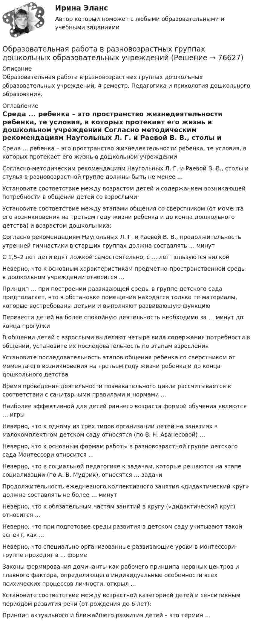      
            Описание
            Образовательная работа в разновозрастных группах дошкольных образовательных учреждений. 4 семестр. Педагогика и психология дошкольного образования. 
            Оглавление
              Среда ... ребенка – это пространство жизнедеятельности ребенка, те условия, в которых протекает его жизнь в дошкольном учреждении   Согласно методическим рекомендациям Наугольных Л. Г. и Раевой В. В., столы и стулья в разновозрастной группе должны быть не менее ...   Установите соответствие между возрастом детей и содержанием возникающей потребности в общении детей со взрослыми:   Установите соответствие между этапами общения со сверстником (от момента его возникновения на третьем году жизни ребенка и до конца дошкольного детства) и возрастом дошкольника:   Согласно рекомендациям Наугольных Л. Г. и Раевой В. В., продолжительность утренней гимнастики в старших группах должна составлять … минут   С 1,5–2 лет дети едят ложкой самостоятельно, с … лет пользуются вилкой   Неверно, что к основным характеристикам предметно-пространственной среды в дошкольном учреждении относится …   Принцип … при построении развивающей среды в группе детского сада предполагает, что в обстановке помещения находятся только те материалы, которые востребованы детьми и выполняют развивающую функцию   Перевести детей на более спокойную деятельность необходимо за ... минут до конца прогулки   В общении детей с взрослыми выделяют четыре вида содержания потребности в общении, установите их последовательность по этапам взросления   Установите последовательность этапов общения ребенка со сверстником от момента его возникновения на третьем году жизни ребенка и до конца дошкольного детства   Время проведения деятельности познавательного цикла рассчитывается в соответствии с санитарными правилами и нормами …   Наиболее эффективной для детей раннего возраста формой обучения являются … игры   Неверно, что к одному из трех типов организации детей на занятиях в малокомплектном детском саду относятся (по В. Н. Аванесовой) …   Неверно, что к основным формам работы в разновозрастной группе детского сада Монтессори относится …   Неверно, что в социальной педагогике к задачам, которые решаются на этапе социализации (по А. В. Мудрик), относятся … задачи   Продолжительность ежедневного коллективного занятия «дидактический круг» должна составлять не более … минут   Неверно, что к обязательным частям занятий в кругу («дидактический круг) относится …   Неверно, что при подготовке среды развития в детском саду учитывают такой аспект, как ...   Неверно, что специально организованные развивающие уроки в монтессори-группе проходят в ... форме   Законы формирования доминанты как рабочего принципа нервных центров и главного фактора, определяющего индивидуальные особенности всех психических процессов личности, открыл ...   Установите соответствие между возрастной категорией детей и сенситивным периодом развития речи (от рождения до 6 лет):   Принцип актуального и ближайшего развития детей – это термин …   
            
            
            Образование слов в английском языке путем прибавления к основе слова аффиксов (префиксов или суффиксов) – это …Образовательная работа в разновозрастных группах дошкольных образовательных учрежденийОбразовательная работа в разновозрастных группах дошкольных образовательных учреждений. Синергия. Ответы на ИТОГОВЫЙ ТЕСТ. На отлично!⭐ Образовательное право (ответы на тест Синергия / МТИ / МосАП, февраль 2023)💯 Образовательное право (ответы на тест Синергия / МТИ / МосАП, февраль 2023)Образовательное право Российской Федерации. Синергия. Итоговый + компетентностный тесты. На отлично!Образовательное право Российской Федерации. Синергия. Компетентностный тест. На отлично!Образец кремния находится при температуре Т= 300 K, подвижность электронов при этой температуре _n  =0,13 м^2  Вс, подвижность дырок _p  =0,05 ^2  Вс, ширина запрещённой зоны W = 1,1 эВ,12.  Образ жизни, стремящийся к исключению всех форм эксплуатации и насилия в отношении животных в качестве еды, одежды или любых других целей - это ... Образование в области прав человека в различных образовательных системахОбразование и конституционное развитие Объединенных Арабских ЭмиратовОбразование. Многие люди утверждают что без него никуда. Другие считают что оно и не столь важно... - образование, построенное на горизонтальных связях учителя и ученика, а не иерархии власти и знанияОбразование сегментов на основе нескольких переменных различных групп – это сложное … сегментирование