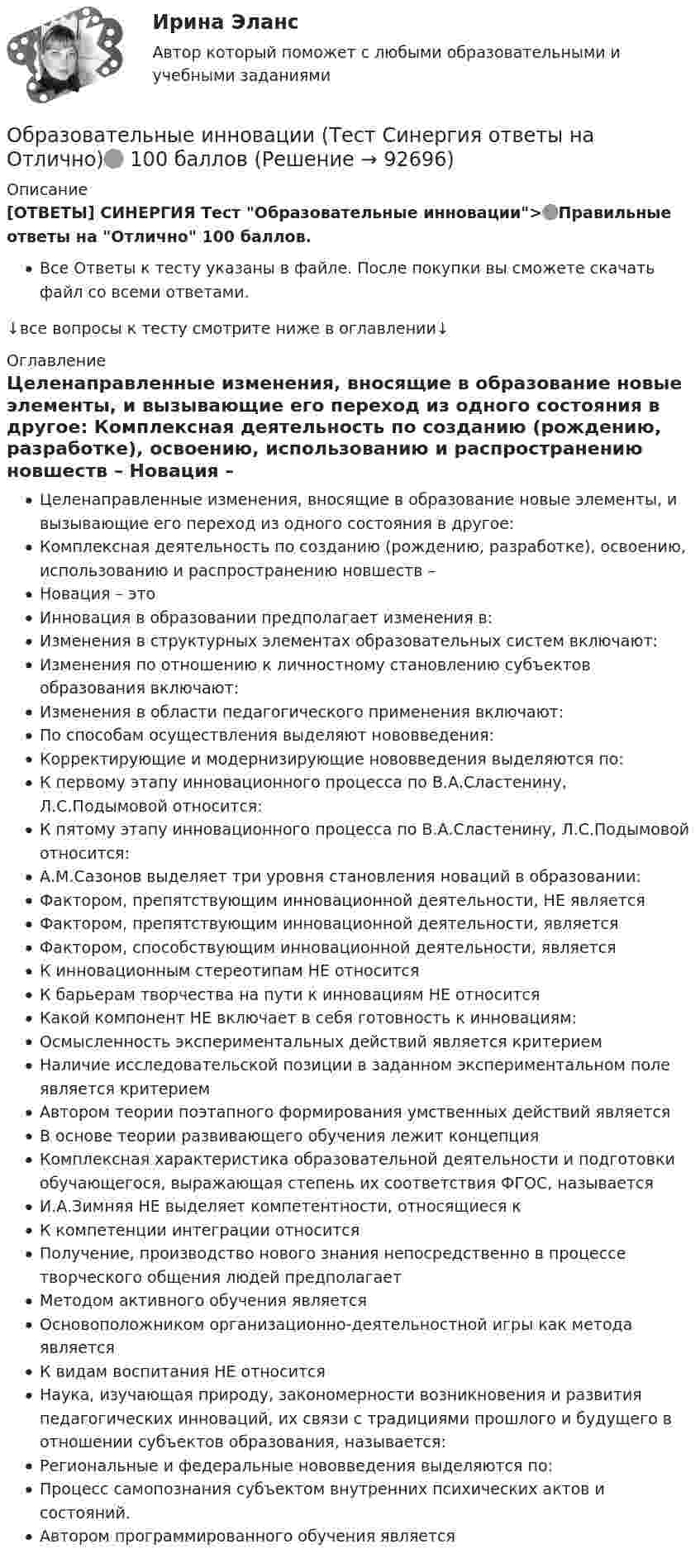      
            Описание
            [ОТВЕТЫ] СИНЕРГИЯ Тест Образовательные инновации>🟢Правильные ответы на Отлично 100 баллов.Все Ответы к тесту указаны в файле. После покупки вы сможете скачать файл со всеми ответами.↓все вопросы к тесту смотрите ниже в оглавлении↓ 
            Оглавление
              Целенаправленные изменения, вносящие в образование новые элементы, и вызывающие его переход из одного состояния в другое:   Комплексная деятельность по созданию (рождению, разработке), освоению, использованию и распространению новшеств –   Новация – это   Инновация в образовании предполагает изменения в:   Изменения в структурных элементах образовательных систем включают:   Изменения по отношению к личностному становлению субъектов образования включают:   Изменения в области педагогического применения включают:   По способам осуществления выделяют нововведения:   Корректирующие и модернизирующие нововведения выделяются по:   К первому этапу инновационного процесса по В.А.Сластенину, Л.С.Подымовой относится:   К пятому этапу инновационного процесса по В.А.Сластенину, Л.С.Подымовой относится:   А.М.Сазонов выделяет три уровня становления новаций в образовании:   Фактором, препятствующим инновационной деятельности, НЕ является   Фактором, препятствующим инновационной деятельности, является   Фактором, способствующим инновационной деятельности, является   К инновационным стереотипам НЕ относится   К барьерам творчества на пути к инновациям НЕ относится   Какой компонент НЕ включает в себя готовность к инновациям:   Осмысленность экспериментальных действий является критерием   Наличие исследовательской позиции в заданном экспериментальном поле является критерием   Автором теории поэтапного формирования умственных действий является   В основе теории развивающего обучения лежит концепция   Комплексная характеристика образовательной деятельности и подготовки обучающегося, выражающая степень их соответствия ФГОС, называется   И.А.Зимняя НЕ выделяет компетентности, относящиеся к   К компетенции интеграции относится   Получение, производство нового знания непосредственно в процессе творческого общения людей предполагает   Методом активного обучения является   Основоположником организационно-деятельностной игры как метода является   К видам воспитания НЕ относится   Наука, изучающая природу, закономерности возникновения и развития педагогических инноваций, их связи с традициями прошлого и будущего в отношении субъектов образования, называется:   Региональные и федеральные нововведения выделяются по:   Процесс самопознания субъектом внутренних психических актов и состояний.   Автором программированного обучения является  
            
            
            Образовательное право.фпдг_БАК. Синергия. Ответы на ИТОГОВЫЙ ТЕСТ. На отлично!Образовательные инновации (Тест Синергия ответы на Отлично)🟢 100 балловОбразовательные программы для детей дошкольного возраста.💯 Образовательные программы для детей дошкольного возраста (ответы на тест Синергия / МОИ / МТИ / МосАП, декабрь 2023)Образовательные программы для детей дошкольного возраста//СИНЕРГИЯ//МОСАП//МОИ//МТИОбразовательные программы для детей дошкольного возраста Синергия тест Образовательные программы для детей дошкольного возраста (тест с ответами Синергия/МОИ/ МТИ /МОСАП)Образование слов в английском языке путем объединения двух или нескольких основ – это … Образование слов в английском языке путем прибавления к основе слова аффиксов (префиксов или суффиксов) – это …Образовательная работа в разновозрастных группах дошкольных образовательных учрежденийОбразовательная работа в разновозрастных группах дошкольных образовательных учреждений. Синергия. Ответы на ИТОГОВЫЙ ТЕСТ. На отлично!⭐ Образовательное право (ответы на тест Синергия / МТИ / МосАП, февраль 2023)💯 Образовательное право (ответы на тест Синергия / МТИ / МосАП, февраль 2023)Образовательное право Российской Федерации. Синергия. Итоговый + компетентностный тесты. На отлично!