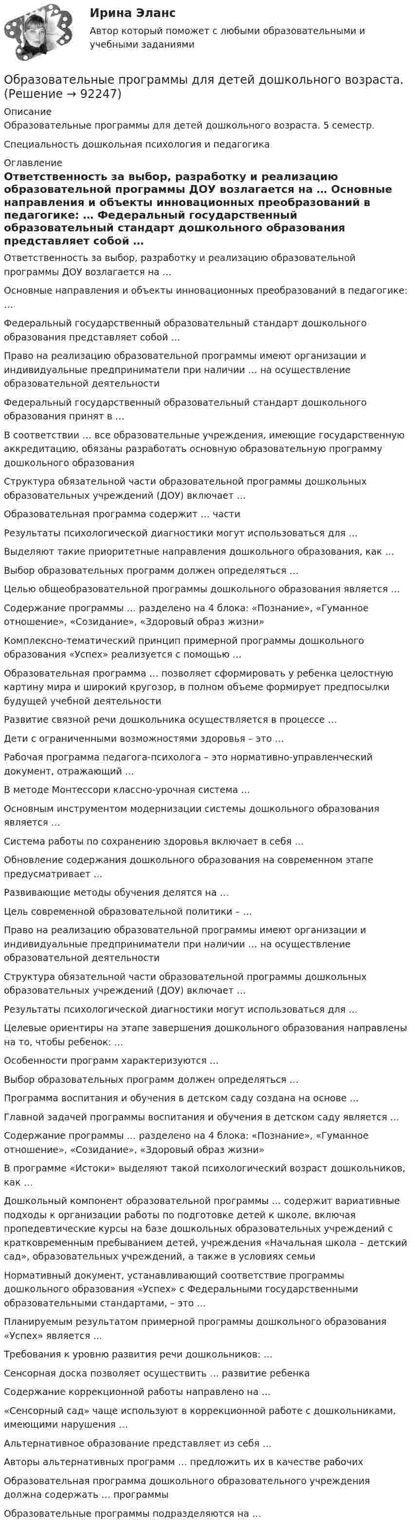      
            Описание
            Образовательные программы для детей дошкольного возраста. 5 семестр.Специальность дошкольная психология и педагогика 
            Оглавление
              Ответственность за выбор, разработку и реализацию образовательной программы ДОУ возлагается на …   Основные направления и объекты инновационных преобразований в педагогике: …   Федеральный государственный образовательный стандарт дошкольного образования представляет собой …   Право на реализацию образовательной программы имеют организации и индивидуальные предприниматели при наличии … на осуществление образовательной деятельности   Федеральный государственный образовательный стандарт дошкольного образования принят в …   В соответствии … все образовательные учреждения, имеющие государственную аккредитацию, обязаны разработать основную образовательную программу дошкольного образования   Структура обязательной части образовательной программы дошкольных образовательных учреждений (ДОУ) включает …   Образовательная программа содержит … части   Результаты психологической диагностики могут использоваться для …   Выделяют такие приоритетные направления дошкольного образования, как …   Выбор образовательных программ должен определяться …   Целью общеобразовательной программы дошкольного образования является …   Содержание программы … разделено на 4 блока: «Познание», «Гуманное отношение», «Созидание», «Здоровый образ жизни»   Комплексно-тематический принцип примерной программы дошкольного образования «Успех» реализуется с помощью …   Образовательная программа … позволяет сформировать у ребенка целостную картину мира и широкий кругозор, в полном объеме формирует предпосылки будущей учебной деятельности   Развитие связной речи дошкольника осуществляется в процессе …   Дети с ограниченными возможностями здоровья – это …   Рабочая программа педагога-психолога – это нормативно-управленческий документ, отражающий …   В методе Монтессори классно-урочная система …   Основным инструментом модернизации системы дошкольного образования является …   Система работы по сохранению здоровья включает в себя …   Обновление содержания дошкольного образования на современном этапе предусматривает …   Развивающие методы обучения делятся на …   Цель современной образовательной политики – …   Право на реализацию образовательной программы имеют организации и индивидуальные предприниматели при наличии … на осуществление образовательной деятельности   Структура обязательной части образовательной программы дошкольных образовательных учреждений (ДОУ) включает …   Результаты психологической диагностики могут использоваться для …   Целевые ориентиры на этапе завершения дошкольного образования направлены на то, чтобы ребенок: …   Особенности программ характеризуются …   Выбор образовательных программ должен определяться …   Программа воспитания и обучения в детском саду создана на основе …   Главной задачей программы воспитания и обучения в детском саду является …   Содержание программы … разделено на 4 блока: «Познание», «Гуманное отношение», «Созидание», «Здоровый образ жизни»   В программе «Истоки» выделяют такой психологический возраст дошкольников, как …   Дошкольный компонент образовательной программы … содержит вариативные подходы к организации работы по подготовке детей к школе, включая пропедевтические курсы на базе дошкольных образовательных учреждений с кратковременным пребыванием детей, учреждения «Начальная школа – детский сад», образовательных учреждений, а также в условиях семьи   Нормативный документ, устанавливающий соответствие программы дошкольного образования «Успех» с Федеральными государственными образовательными стандартами, – это …   Планируемым результатом примерной программы дошкольного образования «Успех» является …   Требования к уровню развития речи дошкольников: …   Сенсорная доска позволяет осуществить … развитие ребенка   Содержание коррекционной работы направлено на …   «Сенсорный сад» чаще используют в коррекционной работе с дошкольниками, имеющими нарушения …   Альтернативное образование представляет из себя …   Авторы альтернативных программ … предложить их в качестве рабочих   Образовательная программа дошкольного образовательного учреждения должна содержать … программы   Образовательные программы подразделяются на …   
            
            
            Образовательные инновации (Тест Синергия ответы на Отлично)🟢 100 балловОбразовательные программы для детей дошкольного возраста.💯 Образовательные программы для детей дошкольного возраста (ответы на тест Синергия / МОИ / МТИ / МосАП, декабрь 2023)Образовательные программы для детей дошкольного возраста//СИНЕРГИЯ//МОСАП//МОИ//МТИОбразовательные программы для детей дошкольного возраста Синергия тест Образовательные программы для детей дошкольного возраста (тест с ответами Синергия/МОИ/ МТИ /МОСАП)Образовательные_Программы_Задание1Образование слов в английском языке путем прибавления к основе слова аффиксов (префиксов или суффиксов) – это …Образовательная работа в разновозрастных группах дошкольных образовательных учрежденийОбразовательная работа в разновозрастных группах дошкольных образовательных учреждений. Синергия. Ответы на ИТОГОВЫЙ ТЕСТ. На отлично!⭐ Образовательное право (ответы на тест Синергия / МТИ / МосАП, февраль 2023)💯 Образовательное право (ответы на тест Синергия / МТИ / МосАП, февраль 2023)Образовательное право Российской Федерации. Синергия. Итоговый + компетентностный тесты. На отлично!Образовательное право Российской Федерации. Синергия. Компетентностный тест. На отлично!
