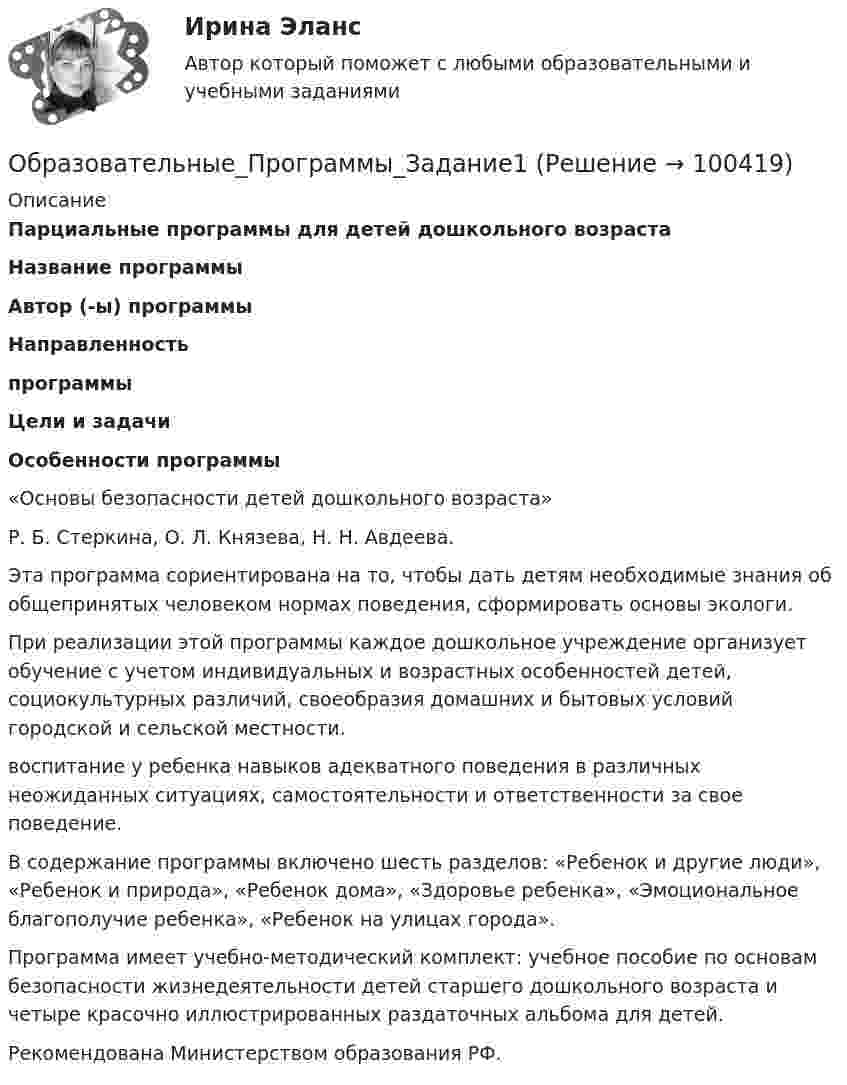      
            Описание
            Парциальные программы для детей дошкольного возраста Название программы Автор (-ы) программы Направленность программы  Цели и задачи Особенности программы   «Основы безопасности детей дошкольного возраста»  Р. Б. Стеркина, О. Л. Князева, Н. Н. Авдеева. Эта программа сориентирована на то, чтобы дать детям необходимые знания об общепринятых человеком нормах поведения, сформировать основы экологи.При реализации этой программы каждое дошкольное учреждение организует обучение с учетом индивидуальных и возрастных особенностей детей, социокультурных различий, своеобразия домашних и бытовых условий городской и сельской местности. воспитание у ребенка навыков адекватного поведения в различных  неожиданных ситуациях, самостоятельности и ответственности за свое поведение. В содержание программы включено шесть разделов: «Ребенок и другие люди», «Ребенок и природа», «Ребенок дома», «Здоровье ребенка», «Эмоциональное благополучие ребенка», «Ребенок на улицах города».	Программа имеет учебно-методический комплект: учебное пособие по основам безопасности жизнедеятельности детей старшего дошкольного возраста и четыре красочно иллюстрированных раздаточных альбома для детей.  Рекомендована Министерством образования РФ.    
            
            
            Образовательные программы для детей дошкольного возраста (тест с ответами Синергия/МОИ/ МТИ /МОСАП)Образовательные_Программы_Задание1Образовательные_Программы_Задание2Образовательные_Программы_Задание3Образовательные программы начальной школы. Синергия. Ответы на ИТОГОВЫЙ ТЕСТ. На отлично!Образовательные технологии 30 ответов Тест Синергия апрель-23 90/100 Образовательные технологии в обучении персонала заданияОбразовательное право Российской Федерации. Синергия. Итоговый + компетентностный тесты. На отлично!Образовательное право Российской Федерации. Синергия. Компетентностный тест. На отлично!Образовательное право.фпдг_БАК. Синергия. Ответы на ИТОГОВЫЙ ТЕСТ. На отлично!Образовательные инновации (Тест Синергия ответы на Отлично)🟢 100 балловОбразовательные программы для детей дошкольного возраста.💯 Образовательные программы для детей дошкольного возраста (ответы на тест Синергия / МОИ / МТИ / МосАП, декабрь 2023)Образовательные программы для детей дошкольного возраста//СИНЕРГИЯ//МОСАП//МОИ//МТИ