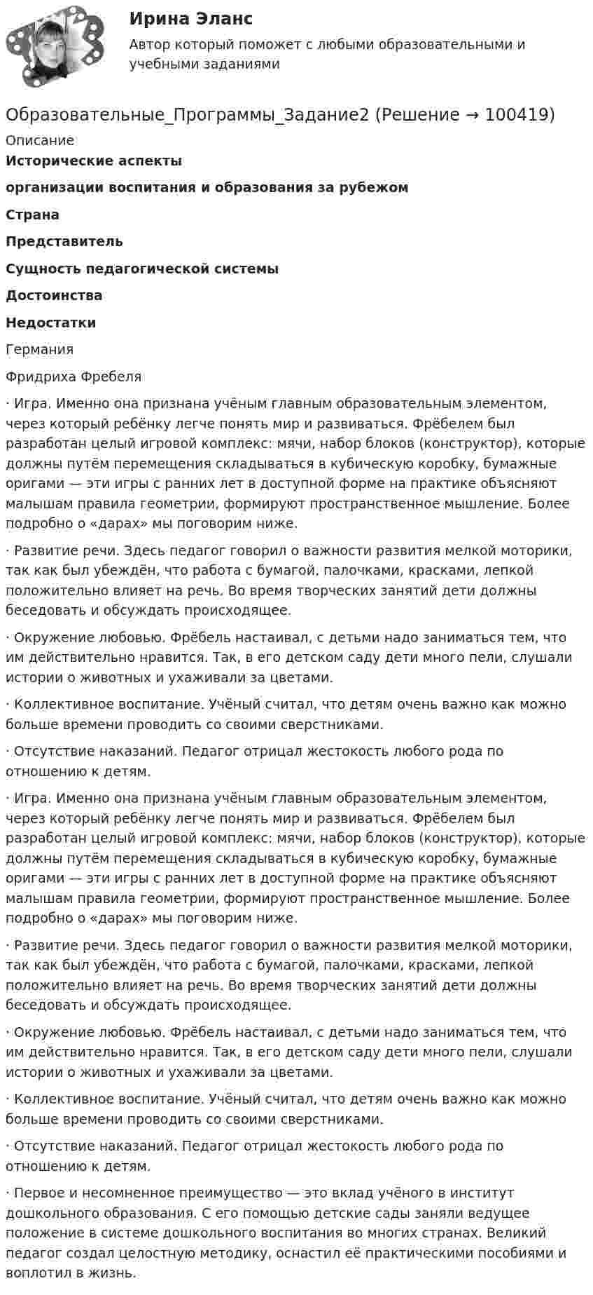      
            Описание
             Исторические аспекты организации воспитания и образования за рубежом Страна Представитель Сущность педагогической системы Достоинства Недостатки   ГерманияФридриха Фребеля ·       Игра. Именно она признана учёным главным образовательным элементом, через который ребёнку легче понять мир и развиваться. Фрёбелем был разработан целый игровой комплекс: мячи, набор блоков (конструктор), которые должны путём перемещения складываться в кубическую коробку, бумажные оригами — эти игры с ранних лет в доступной форме на практике объясняют малышам правила геометрии, формируют пространственное мышление. Более подробно о «дарах» мы поговорим ниже. ·       Развитие речи. Здесь педагог говорил о важности развития мелкой моторики, так как был убеждён, что работа с бумагой, палочками, красками, лепкой положительно влияет на речь. Во время творческих занятий дети должны беседовать и обсуждать происходящее. ·       Окружение любовью. Фрёбель настаивал, с детьми надо заниматься тем, что им действительно нравится. Так, в его детском саду дети много пели, слушали истории о животных и ухаживали за цветами.·       Коллективное воспитание. Учёный считал, что детям очень важно как можно больше времени проводить со своими сверстниками. ·       Отсутствие наказаний. Педагог отрицал жестокость любого рода по отношению к детям. ·       Игра. Именно она признана учёным главным образовательным элементом, через который ребёнку легче понять мир и развиваться. Фрёбелем был разработан целый игровой комплекс: мячи, набор блоков (конструктор), которые должны путём перемещения складываться в кубическую коробку, бумажные оригами — эти игры с ранних лет в доступной форме на практике объясняют малышам правила геометрии, формируют пространственное мышление. Более подробно о «дарах» мы поговорим ниже. ·       Развитие речи. Здесь педагог говорил о важности развития мелкой моторики, так как был убеждён, что работа с бумагой, палочками, красками, лепкой положительно влияет на речь. Во время творческих занятий дети должны беседовать и обсуждать происходящее. ·       Окружение любовью. Фрёбель настаивал, с детьми надо заниматься тем, что им действительно нравится. Так, в его детском саду дети много пели, слушали истории о животных и ухаживали за цветами.·       Коллективное воспитание. Учёный считал, что детям очень важно как можно больше времени проводить со своими сверстниками. ·       Отсутствие наказаний. Педагог отрицал жестокость любого рода по отношению к детям.  ·       Первое и несомненное преимущество — это вклад учёного в институт дошкольного образования. С его помощью детские сады заняли ведущее положение в системе дошкольного воспитания во многих странах. Великий педагог создал целостную методику, оснастил её практическими пособиями и воплотил в жизнь.   
            
            
            Образовательные_Программы_Задание1Образовательные_Программы_Задание2Образовательные_Программы_Задание3Образовательные программы начальной школы. Синергия. Ответы на ИТОГОВЫЙ ТЕСТ. На отлично!Образовательные технологии 30 ответов Тест Синергия апрель-23 90/100 Образовательные технологии в обучении персонала заданияОбразовательные технологии овладения младшими школьниками основами естествознания и обществознания 3 семестрОбразовательное право Российской Федерации. Синергия. Компетентностный тест. На отлично!Образовательное право.фпдг_БАК. Синергия. Ответы на ИТОГОВЫЙ ТЕСТ. На отлично!Образовательные инновации (Тест Синергия ответы на Отлично)🟢 100 балловОбразовательные программы для детей дошкольного возраста.💯 Образовательные программы для детей дошкольного возраста (ответы на тест Синергия / МОИ / МТИ / МосАП, декабрь 2023)Образовательные программы для детей дошкольного возраста//СИНЕРГИЯ//МОСАП//МОИ//МТИОбразовательные программы для детей дошкольного возраста Синергия тест 