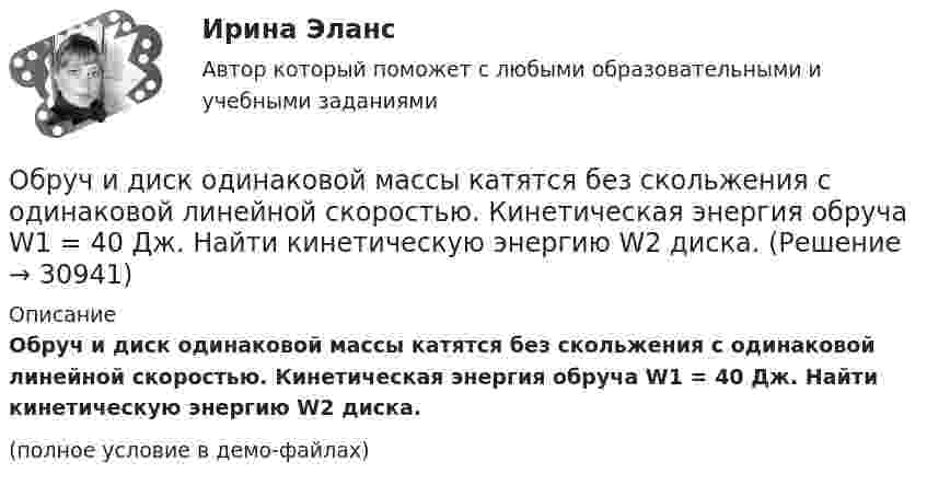    
          Описание
          Обруч и диск одинаковой массы катятся без скольжения с одинаковой линейной скоростью. Кинетическая энергия обруча W1 = 40 Дж. Найти кинетическую энергию W2 диска.(полное условие в демо-файлах)  
            
            
            Обруч и диск одинаковой массы m1 = m2 катятся без скольжения с одной и той же скоростью u. Кинетическая энергия обруча Wк1 = 4 кгс·м. Найти кинетическую энергию Wк2 диска.Обруч и диск одинаковой массы катятся без скольжения с одинаковой линейной скоростью. Кинетическая энергия обруча W1 = 40 Дж. Найти кинетическую энергию W2 диска.Обруч и диск скатываются с наклонной плоскости, составляющей угол 30° с горизонтом. Чему равны их ускорения в конце спуска? Силой трения пренебречь.Обруч и сплошной цилиндр, имеющие одинаковую массу m = 2,6 кг, катятся без скольжения с одинаковой скоростью u = 6 м/с. Найти кинетические энергии этих тел.Обруч и сплошной цилиндр, имеющие одинаковую массу m = 2 кг, катятся без скольжения с одинаковой скоростью 2 м/с. Определите отношение кинетических энергий этих тел.Обруч массой 560 г катится без скольжения по горизонтальной плоскости. Найти скорость обруча, если его кинетическая энергия 40 Дж.Обруч (ось посередине), имеющий массу m = 10 кг и радиус R = 0,2 м, вращается вокруг своей главной оси симметрии так, что угол его поворота j изменяется с течением времени t по закону  j = A + Bt + Ct2,  где B = 0,2 рад/с, C = 0,5 рад/с2. Обратная связь менеджменте - этоОбратная связь - это вербальный или невербальный сигнал от получателя информации к его источнику, служащий ответом на инициирующее высказывание или поведение, выполняющий ... или коррективную функциюОбратная связь – это передача: Выберите один ответ: Обращение взыскания на средства бюджетов бюджетной системы РФ, на подлежащие казначейскому сопровождению средства участников казначейского сопровождения службой судебных приставов ...Обращение : Мне 56 лет, и, в связи с хроническими заболеваниями, я нуждаюсь в постоянном постороннем уходе, что подтверждает заключение медицинской комиссииОбруч, вся масса которого распределена равномерно по его окружности, катится по горизонтали со скоростью 2 м/с. Определить, какое расстояние он прокатится вверх по наклонной плоскости до полной остановки, если угол наклона плоскости к горизонту 5°?Обруч диаметром 50 см висит на гвозде, вбитом в стену, и совершает малые колебания в плоскости, параллельной стене. Найти период этих колебаний.