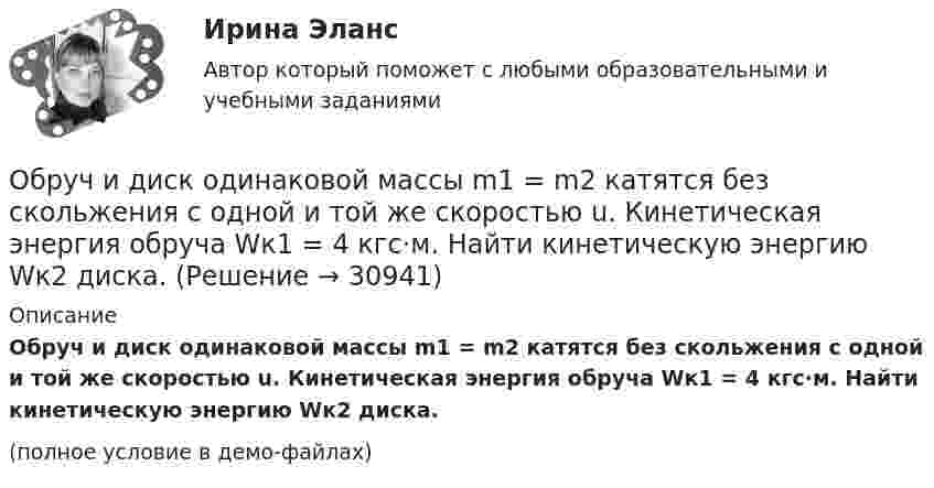     
          Описание
          Обруч и диск одинаковой массы m1 = m2 катятся без скольжения с одной и той же скоростью u. Кинетическая энергия обруча Wк1 = 4 кгс·м. Найти кинетическую энергию Wк2 диска.(полное условие в демо-файлах)  
            
            
            Обруч и диск имеют одинаковую массу и катятся без скольжения с одинаковой линейной скоростью V. Кинетическая энергия обруча 40 Дж. Найти кинетическую энергию диска.Обруч и диск одинаковой массы m1 = m2 катятся без скольжения с одной и той же скоростью u. Кинетическая энергия обруча Wк1 = 4 кгс·м. Найти кинетическую энергию Wк2 диска.Обруч и диск одинаковой массы катятся без скольжения с одинаковой линейной скоростью. Кинетическая энергия обруча W1 = 40 Дж. Найти кинетическую энергию W2 диска.Обруч и диск скатываются с наклонной плоскости, составляющей угол 30° с горизонтом. Чему равны их ускорения в конце спуска? Силой трения пренебречь.Обруч и сплошной цилиндр, имеющие одинаковую массу m = 2,6 кг, катятся без скольжения с одинаковой скоростью u = 6 м/с. Найти кинетические энергии этих тел.Обруч и сплошной цилиндр, имеющие одинаковую массу m = 2 кг, катятся без скольжения с одинаковой скоростью 2 м/с. Определите отношение кинетических энергий этих тел.Обруч массой 560 г катится без скольжения по горизонтальной плоскости. Найти скорость обруча, если его кинетическая энергия 40 Дж.Обратная связь в процессе коммуникации может бытьОбратная связь менеджменте - этоОбратная связь - это вербальный или невербальный сигнал от получателя информации к его источнику, служащий ответом на инициирующее высказывание или поведение, выполняющий ... или коррективную функциюОбратная связь – это передача: Выберите один ответ: Обращение взыскания на средства бюджетов бюджетной системы РФ, на подлежащие казначейскому сопровождению средства участников казначейского сопровождения службой судебных приставов ...Обращение : Мне 56 лет, и, в связи с хроническими заболеваниями, я нуждаюсь в постоянном постороннем уходе, что подтверждает заключение медицинской комиссииОбруч, вся масса которого распределена равномерно по его окружности, катится по горизонтали со скоростью 2 м/с. Определить, какое расстояние он прокатится вверх по наклонной плоскости до полной остановки, если угол наклона плоскости к горизонту 5°?