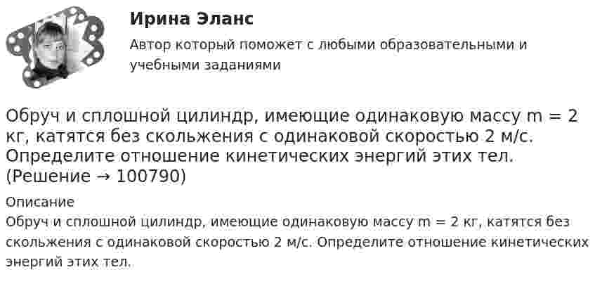      
            Описание
            Обруч и сплошной цилиндр, имеющие одинаковую массу m = 2 кг, катятся без скольжения с одинаковой скоростью 2 м/с. Определите отношение кинетических энергий этих тел.   
            
            
            Обруч и сплошной цилиндр, имеющие одинаковую массу m = 2,6 кг, катятся без скольжения с одинаковой скоростью u = 6 м/с. Найти кинетические энергии этих тел.Обруч и сплошной цилиндр, имеющие одинаковую массу m = 2 кг, катятся без скольжения с одинаковой скоростью 2 м/с. Определите отношение кинетических энергий этих тел.Обруч массой 560 г катится без скольжения по горизонтальной плоскости. Найти скорость обруча, если его кинетическая энергия 40 Дж.Обруч (ось посередине), имеющий массу m = 10 кг и радиус R = 0,2 м, вращается вокруг своей главной оси симметрии так, что угол его поворота j изменяется с течением времени t по закону  j = A + Bt + Ct2,  где B = 0,2 рад/с, C = 0,5 рад/с2. Обруч (ось посередине), имеющий массу m = 5 кг и радиус R = 0,4 м, вращается вокруг своей главной оси симметрии так, что угол его поворота  изменяется с течением времени t по закону  = A + Bt + Ct2, где B = 8 рад/с, C = -2 рад/с2. Обруч радиусом R = 0,25 м и массой m = 5,6 кг вращается с угловой скоростью  = 7,0 с-1. При торможении он остановился через время t = 4,5 с. Определить тормозящий момент.Обследование и испытание зданий и сооруженийОбращение взыскания на средства бюджетов бюджетной системы РФ, на подлежащие казначейскому сопровождению средства участников казначейского сопровождения службой судебных приставов ...Обращение : Мне 56 лет, и, в связи с хроническими заболеваниями, я нуждаюсь в постоянном постороннем уходе, что подтверждает заключение медицинской комиссииОбруч, вся масса которого распределена равномерно по его окружности, катится по горизонтали со скоростью 2 м/с. Определить, какое расстояние он прокатится вверх по наклонной плоскости до полной остановки, если угол наклона плоскости к горизонту 5°?Обруч диаметром 50 см висит на гвозде, вбитом в стену, и совершает малые колебания в плоскости, параллельной стене. Найти период этих колебаний.Обруч и диск имеют одинаковую массу и катятся без скольжения с одинаковой линейной скоростью V. Кинетическая энергия обруча 40 Дж. Найти кинетическую энергию диска.Обруч и диск одинаковой массы m1 = m2 катятся без скольжения с одной и той же скоростью u. Кинетическая энергия обруча Wк1 = 4 кгс·м. Найти кинетическую энергию Wк2 диска.Обруч и диск одинаковой массы катятся без скольжения с одинаковой линейной скоростью. Кинетическая энергия обруча W1 = 40 Дж. Найти кинетическую энергию W2 диска.