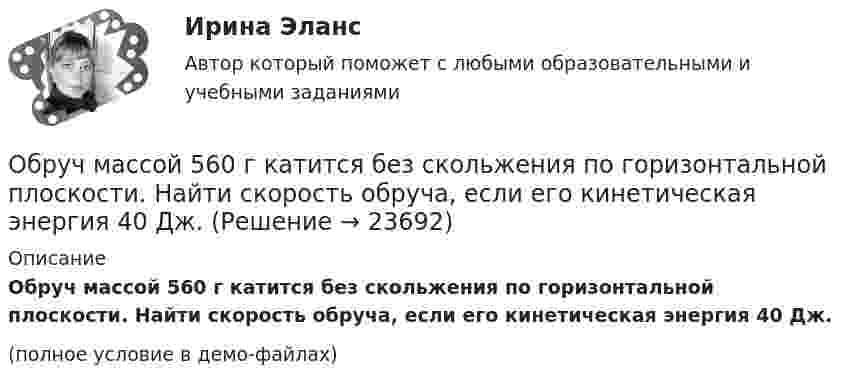     
          Описание
          Обруч массой 560 г катится без скольжения по горизонтальной плоскости. Найти скорость обруча, если его кинетическая энергия 40 Дж.(полное условие в демо-файлах)  
            
            
            Обруч и сплошной цилиндр, имеющие одинаковую массу m = 2 кг, катятся без скольжения с одинаковой скоростью 2 м/с. Определите отношение кинетических энергий этих тел.Обруч массой 560 г катится без скольжения по горизонтальной плоскости. Найти скорость обруча, если его кинетическая энергия 40 Дж.Обруч (ось посередине), имеющий массу m = 10 кг и радиус R = 0,2 м, вращается вокруг своей главной оси симметрии так, что угол его поворота j изменяется с течением времени t по закону  j = A + Bt + Ct2,  где B = 0,2 рад/с, C = 0,5 рад/с2. Обруч (ось посередине), имеющий массу m = 5 кг и радиус R = 0,4 м, вращается вокруг своей главной оси симметрии так, что угол его поворота  изменяется с течением времени t по закону  = A + Bt + Ct2, где B = 8 рад/с, C = -2 рад/с2. Обруч радиусом R = 0,25 м и массой m = 5,6 кг вращается с угловой скоростью  = 7,0 с-1. При торможении он остановился через время t = 4,5 с. Определить тормозящий момент.Обследование и испытание зданий и сооруженийОбследование и испытание зданий и сооружений. Промежуточные тесты (обновленный 2023г) РосдистантОбращение : Мне 56 лет, и, в связи с хроническими заболеваниями, я нуждаюсь в постоянном постороннем уходе, что подтверждает заключение медицинской комиссииОбруч, вся масса которого распределена равномерно по его окружности, катится по горизонтали со скоростью 2 м/с. Определить, какое расстояние он прокатится вверх по наклонной плоскости до полной остановки, если угол наклона плоскости к горизонту 5°?Обруч диаметром 50 см висит на гвозде, вбитом в стену, и совершает малые колебания в плоскости, параллельной стене. Найти период этих колебаний.Обруч и диск имеют одинаковую массу и катятся без скольжения с одинаковой линейной скоростью V. Кинетическая энергия обруча 40 Дж. Найти кинетическую энергию диска.Обруч и диск одинаковой массы m1 = m2 катятся без скольжения с одной и той же скоростью u. Кинетическая энергия обруча Wк1 = 4 кгс·м. Найти кинетическую энергию Wк2 диска.Обруч и диск одинаковой массы катятся без скольжения с одинаковой линейной скоростью. Кинетическая энергия обруча W1 = 40 Дж. Найти кинетическую энергию W2 диска.Обруч и диск скатываются с наклонной плоскости, составляющей угол 30° с горизонтом. Чему равны их ускорения в конце спуска? Силой трения пренебречь.