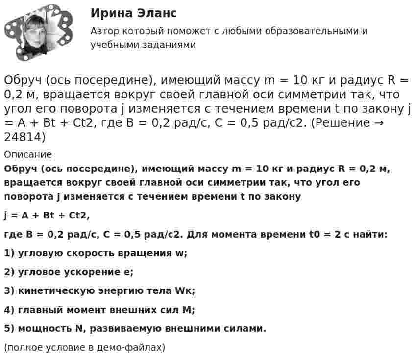     
          Описание
          Обруч (ось посередине), имеющий массу m = 10 кг и радиус R = 0,2 м, вращается вокруг своей главной оси симметрии так, что угол его поворота j изменяется с течением времени t по законуj = A + Bt + Ct2,где B = 0,2 рад/с, C = 0,5 рад/с2. Для момента времени t0 = 2 с найти:1) угловую скорость вращения w;2) угловое ускорение e;3) кинетическую энергию тела Wк;4) главный момент внешних сил M;5) мощность N, развиваемую внешними силами.(полное условие в демо-файлах)  
            
            
            Обруч массой 560 г катится без скольжения по горизонтальной плоскости. Найти скорость обруча, если его кинетическая энергия 40 Дж.Обруч (ось посередине), имеющий массу m = 10 кг и радиус R = 0,2 м, вращается вокруг своей главной оси симметрии так, что угол его поворота j изменяется с течением времени t по закону  j = A + Bt + Ct2,  где B = 0,2 рад/с, C = 0,5 рад/с2. Обруч (ось посередине), имеющий массу m = 5 кг и радиус R = 0,4 м, вращается вокруг своей главной оси симметрии так, что угол его поворота  изменяется с течением времени t по закону  = A + Bt + Ct2, где B = 8 рад/с, C = -2 рад/с2. Обруч радиусом R = 0,25 м и массой m = 5,6 кг вращается с угловой скоростью  = 7,0 с-1. При торможении он остановился через время t = 4,5 с. Определить тормозящий момент.Обследование и испытание зданий и сооруженийОбследование и испытание зданий и сооружений. Промежуточные тесты (обновленный 2023г) РосдистантОбследование и испытание зданий и сооружений. Промежуточный тест 1. ТГУ РОСДИСТАНТОбруч, вся масса которого распределена равномерно по его окружности, катится по горизонтали со скоростью 2 м/с. Определить, какое расстояние он прокатится вверх по наклонной плоскости до полной остановки, если угол наклона плоскости к горизонту 5°?Обруч диаметром 50 см висит на гвозде, вбитом в стену, и совершает малые колебания в плоскости, параллельной стене. Найти период этих колебаний.Обруч и диск имеют одинаковую массу и катятся без скольжения с одинаковой линейной скоростью V. Кинетическая энергия обруча 40 Дж. Найти кинетическую энергию диска.Обруч и диск одинаковой массы m1 = m2 катятся без скольжения с одной и той же скоростью u. Кинетическая энергия обруча Wк1 = 4 кгс·м. Найти кинетическую энергию Wк2 диска.Обруч и диск одинаковой массы катятся без скольжения с одинаковой линейной скоростью. Кинетическая энергия обруча W1 = 40 Дж. Найти кинетическую энергию W2 диска.Обруч и диск скатываются с наклонной плоскости, составляющей угол 30° с горизонтом. Чему равны их ускорения в конце спуска? Силой трения пренебречь.Обруч и сплошной цилиндр, имеющие одинаковую массу m = 2,6 кг, катятся без скольжения с одинаковой скоростью u = 6 м/с. Найти кинетические энергии этих тел.