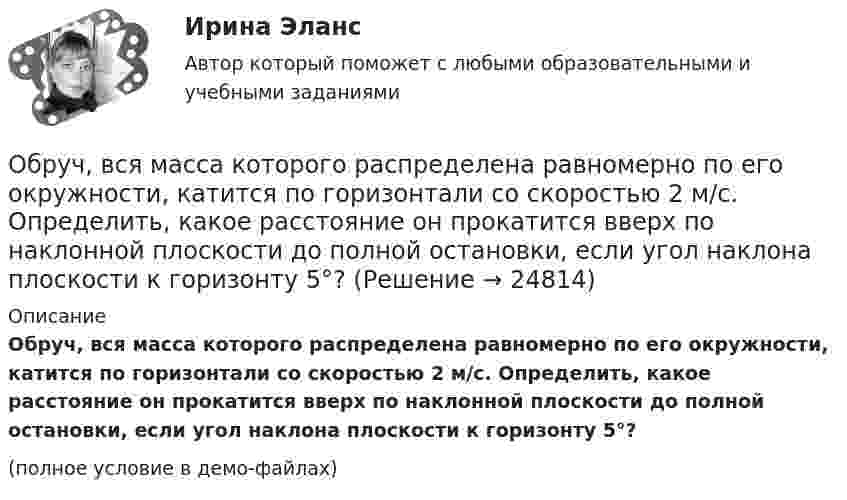     
          Описание
          Обруч, вся масса которого распределена равномерно по его окружности, катится по горизонтали со скоростью 2 м/с. Определить, какое расстояние он прокатится вверх по наклонной плоскости до полной остановки, если угол наклона плоскости к горизонту 5°?(полное условие в демо-файлах)  
            
            
            Обращение : Мне 56 лет, и, в связи с хроническими заболеваниями, я нуждаюсь в постоянном постороннем уходе, что подтверждает заключение медицинской комиссииОбруч, вся масса которого распределена равномерно по его окружности, катится по горизонтали со скоростью 2 м/с. Определить, какое расстояние он прокатится вверх по наклонной плоскости до полной остановки, если угол наклона плоскости к горизонту 5°?Обруч диаметром 50 см висит на гвозде, вбитом в стену, и совершает малые колебания в плоскости, параллельной стене. Найти период этих колебаний.Обруч и диск имеют одинаковую массу и катятся без скольжения с одинаковой линейной скоростью V. Кинетическая энергия обруча 40 Дж. Найти кинетическую энергию диска.Обруч и диск одинаковой массы m1 = m2 катятся без скольжения с одной и той же скоростью u. Кинетическая энергия обруча Wк1 = 4 кгс·м. Найти кинетическую энергию Wк2 диска.Обруч и диск одинаковой массы катятся без скольжения с одинаковой линейной скоростью. Кинетическая энергия обруча W1 = 40 Дж. Найти кинетическую энергию W2 диска.Обруч и диск скатываются с наклонной плоскости, составляющей угол 30° с горизонтом. Чему равны их ускорения в конце спуска? Силой трения пренебречь.Образ, соответствующий представлениям о лицах, принадлежащих к юридическим профессиям, называется ... юристаОбраз спортсмена, сформированный целенаправленно, призванный оказать эмоционально-психологическое воздействие на общество в целях популяризации, рекламы и т.п., – это … спортсменаОбратилась с запросом помочь ей справиться с беспокойством: ночами не спит, в голове постоянные мысли о том, что «врачи не все убрали», и «в организме, наверное, пошли метастазы», «ведь доктора никогда не говорят всю правду» (хотя при объективном обследовании признаков рецидива болезни не выявлено).Обратная связь в процессе коммуникации может бытьОбратная связь менеджменте - этоОбратная связь - это вербальный или невербальный сигнал от получателя информации к его источнику, служащий ответом на инициирующее высказывание или поведение, выполняющий ... или коррективную функциюОбратная связь – это передача: Выберите один ответ: 