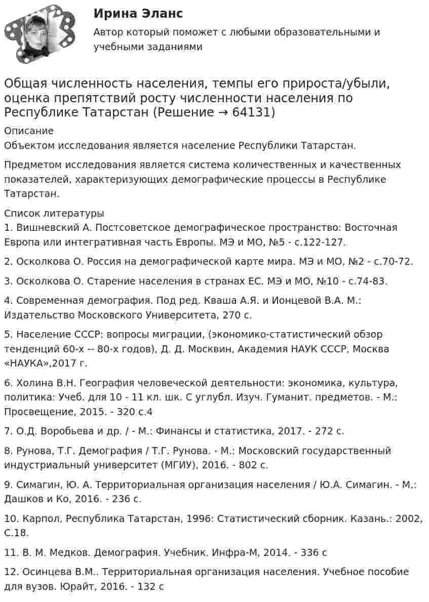      
            Описание
            Объектом исследования является население Республики Татарстан. Предметом исследования является система количественных и качественных показателей, характеризующих демографические процессы в Республике Татарстан.   
            Список литературы
            1.               Вишневский А. Постсоветское демографическое пространство: Восточная Европа или интегративная часть Европы. МЭ и МО, №5 - с.122-127.2.               Осколкова О. Россия на демографической карте мира. МЭ и МО, №2 - с.70-72.3.               Осколкова О. Старение населения в странах ЕС. МЭ и МО, №10 - с.74-83.4.               Современная демография. Под ред. Кваша А.Я. и Ионцевой В.А. М.: Издательство Московского Университета, 270 с.5.               Население СССР: вопросы миграции, (экономико-статистический обзор тенденций 60-х -- 80-х годов), Д. Д. Москвин, Академия НАУК СССР, Москва «НАУКА»,2017 г.6.               Холина В.Н. География человеческой деятельности: экономика, культура, политика: Учеб. для 10 - 11 кл. шк. С углубл. Изуч. Гуманит. предметов. - М.: Просвещение, 2015. - 320 с.47.               О.Д. Воробьева и др. / - М.: Финансы и статистика, 2017. - 272 c.8.               Рунова, Т.Г. Демография / Т.Г. Рунова. - М.: Московский государственный индустриальный университет (МГИУ), 2016. - 802 c.9.               Симагин, Ю. А. Территориальная организация населения / Ю.А. Симагин. - М.: Дашков и Ко, 2016. - 236 c.10.          Карпол, Республика Татарстан, 1996: Статистический сборник. Казань.: 2002, С.18.11.          В. М. Медков. Демография. Учебник. Инфра-М, 2014. - 336 c12.          Осинцева В.М.. Территориальная организация населения. Учебное пособие для вузов. Юрайт, 2016. - 132 c 
            
            
            Общая часть уголовного права (Промежуточные тесты 1-6), магистратура, 3 семестрОбщая численность населения, темпы его прироста/убыли, оценка препятствий росту численности населения по Республике Татарстан💯 Общая энергетика ( все ответы на тест Синергия / МТИ / МосАП, ноябрь 2022)Общая энергетика  - Ответы на тест -  Синергия - 2022 годОбщая энергетика - Ответы на тест - Синергия - 2022 год 💯 Общая энергетика (ответы на тест Синергия / МОИ / МТИ / МосАП, сентябрь 2023)💯 Общая энергетика (ответы на тест Синергия / МОИ / МТИ / МосАП, январь 2024)Общая характеристика арбитражного судопроизводства в РоссииОбщая характеристика взяточничества - контрольнаяОбщая характеристика газированных безалкогольных напитковОбщая характеристика законодательства о защите прав потребителейОбщая характеристика обязательстваОбщая характеристика теории доказательств. Доказательственное право в системе уголовно-процессуального праваОбщая химическая технология полимеров ТПУ