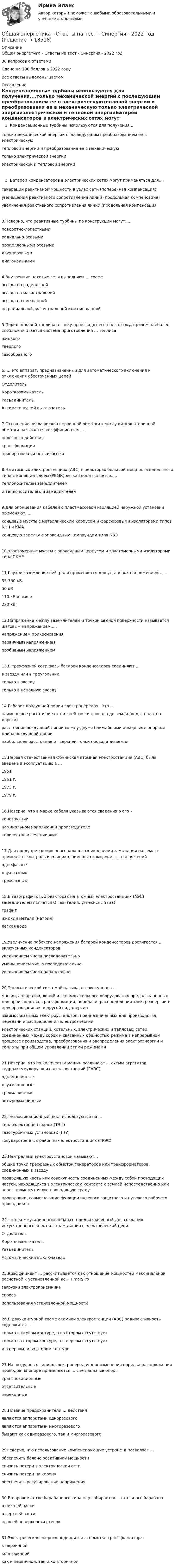     
          Описание
          Общая энергетика - Ответы на тест - Синергия - 2022 год30 вопросов с ответамиСдано на 100 баллов в 2022 годуВсе ответы выделены цветом 
          Оглавление
          Конденсационные турбины используются для получения....только механической энергии с последующим преобразованием ее в электрическуютепловой энергии и преобразования ее в механическую  только электрической энергииэлектрической и тепловой энергииБатареи конденсаторов в электрических сетях могут применяться для....генерации реактивной мощности в узлах сети (поперечная компенсация)уменьшения реактивного сопротивления линий (продольная компенсация)увеличения реактивного сопротивления линий (продольная компенсация3.Неверно, что реактивные турбины по конструкции могут....поворотно-лопастнымирадиально-осевымипропеллерными осевымидвухперовымидиагональными4.Внутренние цеховые сети выполняют ... схемевсегда по радиальнойвсегда по магистральной всегда по смешаннойпо радиальной, магистральной или смешанной5.Перед подачей топлива в топку производят его подготовку, причем наиболее сложной считается система приготовления ... топливажидкоготвердогогазообразного6......это аппарат, предназначенный для автоматического включения и отключения обесточенных цепейОтделительКороткозамыкательРазъединительАвтоматический выключатель7.Отношение числа витков первичной обмотки к числу витков вторичной обмотки называется коэффициентом.....полезного действиятрансформациипропорциональность избытка8.На атомных электростанциях (АЭС) в реакторах большой мощности канального типа с кипящим слоем (РБМК) легкая вода является.....теплоносителем замедлителеми теплоносителем, и замедлителем9.Для оконцевания кабелей с пластмассовой изоляцией наружной установки применяют......концевые муфты с металлическим корпусом и фарфоровыми изоляторами типов КНЧ и КМАконцевую заделку с эпоксидным компаундом типа КВЭ10.эластомерные муфты с эпоксидным корпусом и эластомерными изоляторами типа ПКНР11.Глухое заземление нейтрали применяется для установок напряжением ......35-750 кВ.50 кВ110 кВ и выше220 кВ12.Напряжение между заземлителем и точкой земной поверхности называется шаговым напряжением.....напряжением прикосновенияпервичным напряжениемпробивным напряжением13.В трехфазной сети фазы батареи конденсаторов соединяют ...в звезду или в треугольник только в звездутолько в неполную звезду14.Габарит воздушной линии электропередач - это ...наименьшее расстояние от нижней точки провода до земли (воды, полотна дороги)расстояние воздушной линии между двумя ближайшими анкерными опорами длина воздушной линиинаибольшее расстояние от верхней точки провода до земли15.Первая отечественная Обнинская атомная электростанция (АЭС) была введена в эксплуатацию в ...19511961 г.1973 г.1979 г.16.Неверно, что в марке кабеля указываются сведения о его –конструкцииноминальном напряжении производителеколичестве и сечении жил17.Для предупреждения персонала о возникновении замыкания на землю применяют контроль изоляции с помощью измерения ... напряженийоднофазныхдвухфазныхтрехфазных18.В газографитовых реакторах на атомных электростанциях (АЭС) замедлителем является О газ (гелий, углекислый газ)графитжидкий металл (натрий)легкая вода19.Увеличение рабочего напряжения батарей конденсаторов достигается ... включенных конденсаторовувеличением числа последовательноуменьшением числа последовательноувеличением числа параллельно20.Энергетической системой называют совокупность ...машин, аппаратов, линий и вспомогательного оборудования предназначенных для производства, трансформации, передачи, распределения электроэнергии и преобразования ее в другой вид энергиивзаимосвязанных электроустановок, предназначенных для производства, передачи и распределения электроэнергииэлектрических станций, котельных, электрических и тепловых сетей, соединенных между собой и связанных общностью режима в непрерывном процессе производства, преобразования и распределения электроэнергии и теплоты при общем управлении этими режимами21.Неверно, что по количеству машин различают ... схемы агрегатов гидроаккумулирующих электростанций (ГАЭС)одномашинныедвухмашинныетрехмашинныечетырехмашинные22.Теплофикационный цикл используются на ...теплоэлектроцентралях (ТЭЦ)газотурбинных установках (ГТУ)государственных районных электростанциях (ГРЭС)23.Нейтралями электроустановок называют...общие точки трехфазных обмоток генераторов или трансформаторов, соединенных в звездупроводящую часть или совокупность соединенных между собой проводящих частей, находящихся в электрическом контакте с землей непосредственно или через промежуточную проводящую средупроводники, совмещающие функции нулевого защитного и нулевого рабочего проводников24.- это коммутационным аппарат, предназначенный для создания искусственного короткого замыкания в электрической цепиОтделительКороткозамыкательРазъединительАвтоматический выключатель25.Коэффициент ... рассчитывается как отношение мощностей максимальной расчетной к установленной кс = Рmах/ РУзагрузки электроприемникаспросаиспользования установленной мощности26.В двухконтурной схеме атомной электростанции (АЭС) радиоактивность содержится ...только в первом контуре, а во втором отсутствуеттолько во втором контуре, а в первом отсутствуети в первом, и во втором контуре27.На воздушных линиях электропередач для изменения порядка расположения проводов на опоре применяются ... специальные опорытранспозиционныеответвительныепереходные28.Плавкие предохранители ... действияявляются аппаратами одноразовогоявляются аппаратами многоразовогобывают как одноразового, так и многоразового29Неверно, что использование компенсирующих устройств позволяет ...обеспечить баланс реактивной мощностиснизить потери в электрической сетиснизить потери на коронуобеспечить регулирование напряжения30.В паровом котле барабанного типа пар собирается ... стального барабанав нижней частив верхней частипо всей поверхности стенок31.Электрическая энергия подводится ... обмотке трансформаторак первичнойко вторичнойкак к первичной, так и ко вторичной 
            
            
            Общая энергетика  - Ответы на тест -  Синергия - 2022 годОбщая энергетика - Ответы на тест - Синергия - 2022 год 💯 Общая энергетика (ответы на тест Синергия / МОИ / МТИ / МосАП, сентябрь 2023)💯 Общая энергетика (ответы на тест Синергия / МОИ / МТИ / МосАП, январь 2024)Общая энергетика  (Ответы на тест СИНЕРГИЯ / МТИ / МОИ)💯 Общая энергетика (правильные ответы на тест Синергия / МОИ / МТИ / МосАП)💯 Общая энергетика (правильные ответы на тест Синергия / МОИ / МТИ / МосАП, август 2023)Общая характеристика законодательства о защите прав потребителейОбщая характеристика обязательстваОбщая характеристика теории доказательств. Доказательственное право в системе уголовно-процессуального праваОбщая химическая технология полимеров ТПУОбщая химия 5 вариантОбщая часть уголовного права (Промежуточные тесты 1-6), магистратура, 3 семестрОбщая численность населения, темпы его прироста/убыли, оценка препятствий росту численности населения по Республике Татарстан