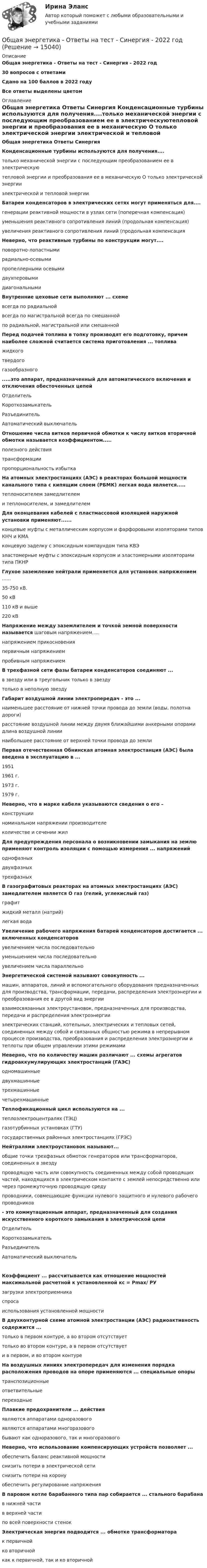     
          Описание
          Общая энергетика  - Ответы  на тест - Синергия - 2022 год30 вопросов с ответамиСдано на 100 баллов в 2022 годуВсе ответы выделены цветом 
          Оглавление
          Общая энергетика Ответы Синергия Конденсационные турбины используются для получения....только механической энергии с последующим преобразованием ее в электрическуютепловой энергии и преобразования ее в механическую О только электрической энергии электрической и тепловой энергии Батареи конденсаторов в электрических сетях могут применяться для....генерации реактивной мощности в узлах сети (поперечная компенсация) уменьшения реактивного сопротивления линий (продольная компенсация)увеличения реактивного сопротивления линий (продольная компенсация Неверно, что реактивные турбины по конструкции могут.... поворотно-лопастными радиально-осевыми пропеллерными  осевыми двухперовыми диагональными Внутренние цеховые сети выполняют ... схеме   всегда по радиальнойвсегда по магистральной  всегда по смешанной по радиальной, магистральной или смешанной Перед подачей топлива в топку производят его подготовку, причем наиболее сложной считается система приготовления ... топливажидкоготвердогогазообразного .....это аппарат, предназначенный для автоматического включения и отключения обесточенных цепей ОтделительКороткозамыкательРазъединительАвтоматический выключатель Отношение числа витков первичной обмотки к числу витков вторичной обмотки называется коэффициентом.....полезного действиятрансформациипропорциональность избытка На атомных электростанциях (АЭС) в реакторах большой мощности канального типа с кипящим слоем (РБМК) легкая вода является.....теплоносителем замедлителеми теплоносителем, и замедлителем Для оконцевания кабелей с пластмассовой изоляцией наружной установки применяют......концевые муфты с металлическим корпусом и фарфоровыми изоляторами типов КНЧ и КМАконцевую заделку с эпоксидным компаундом типа КВЭэластомерные муфты с эпоксидным корпусом и эластомерными изоляторами типа  ПКНР Глухое заземление нейтрали применяется для установок напряжением ...... 35-750 кВ.50 кВ110 кВ и выше  220 кВ Напряжение между заземлителем и точкой земной поверхности называется  шаговым напряжением.....напряжением прикосновения  первичным напряжениемпробивным напряжением В трехфазной сети фазы батареи конденсаторов соединяют ...в звезду или в треугольник  только в звездутолько в неполную звезду Габарит воздушной линии электропередач - это ...наименьшее расстояние от нижней точки провода до земли (воды, полотна дороги)расстояние воздушной линии между двумя ближайшими анкерными опорами  длина воздушной линиинаибольшее расстояние от верхней точки провода до земли Первая отечественная Обнинская атомная электростанция (АЭС) была введена в эксплуатацию в ... 1951  1961 г.  1973 г.1979 г. Неверно, что в марке кабеля указываются сведения о его –конструкцииноминальном напряжении  производителе количестве и сечении жил Для предупреждения персонала о возникновении замыкания на землю применяют контроль изоляции с помощью измерения ... напряженийоднофазных двухфазныхтрехфазных В газографитовых реакторах на атомных электростанциях (АЭС) замедлителем является О газ (гелий, углекислый газ) графитжидкий металл (натрий) легкая вода Увеличение рабочего напряжения батарей конденсаторов достигается ... включенных конденсаторов увеличением числа последовательноуменьшением числа последовательно  увеличением числа параллельно Энергетической системой называют совокупность ...машин, аппаратов, линий и вспомогательного оборудования предназначенных для производства, трансформации, передачи, распределения электроэнергии и преобразования ее в другой вид энергиивзаимосвязанных электроустановок, предназначенных для производства, передачи и распределения электроэнергииэлектрических станций, котельных, электрических и тепловых сетей, соединенных между собой и связанных общностью режима в непрерывном процессе производства, преобразования и распределения электроэнергии и теплоты при общем управлении этими режимами Неверно, что по количеству машин различают ... схемы агрегатов гидроаккумулирующих электростанций (ГАЭС)одномашинные двухмашинныетрехмашинные четырехмашинные Теплофикационный цикл используются на ...теплоэлектроцентралях (ТЭЦ) газотурбинных установках (ГТУ)государственных районных электростанциях (ГРЭС) Нейтралями электроустановок называют...общие точки трехфазных обмоток генераторов или трансформаторов, соединенных в звездупроводящую часть или совокупность соединенных между собой проводящих частей, находящихся в электрическом контакте с землей непосредственно или через промежуточную проводящую среду проводники, совмещающие функции нулевого защитного и нулевого рабочего проводников - это коммутационным аппарат, предназначенный для создания искусственного короткого замыкания в электрической цепиОтделитель Короткозамыкатель РазъединительАвтоматический выключатель Коэффициент ... рассчитывается как отношение мощностей максимальной расчетной к установленной кс = Рmах/ РУзагрузки электроприемникаспросаиспользования установленной мощности В двухконтурной схеме атомной электростанции (АЭС) радиоактивность содержится ...только в первом контуре, а во втором отсутствует  только во втором контуре, а в первом отсутствуети в первом, и во втором контуре На воздушных линиях электропередач для изменения порядка расположения проводов на опоре применяются ... специальные опорытранспозиционныеответвительныепереходные Плавкие предохранители ... действия являются аппаратами одноразового  являются аппаратами многоразовогобывают как одноразового, так и многоразового Неверно, что использование компенсирующих устройств позволяет ...обеспечить баланс реактивной мощности снизить потери в электрической сети снизить потери на коронуобеспечить регулирование напряжения В паровом котле барабанного типа пар собирается ... стального барабана в нижней частив верхней частипо всей поверхности стенок Электрическая энергия подводится ... обмотке трансформаторак первичнойко вторичнойкак к первичной, так и ко вторичной 
            
            
            💯 Общая энергетика ( все ответы на тест Синергия / МТИ / МосАП, ноябрь 2022)Общая энергетика  - Ответы на тест -  Синергия - 2022 годОбщая энергетика - Ответы на тест - Синергия - 2022 год 💯 Общая энергетика (ответы на тест Синергия / МОИ / МТИ / МосАП, сентябрь 2023)💯 Общая энергетика (ответы на тест Синергия / МОИ / МТИ / МосАП, январь 2024)Общая энергетика  (Ответы на тест СИНЕРГИЯ / МТИ / МОИ)💯 Общая энергетика (правильные ответы на тест Синергия / МОИ / МТИ / МосАП)Общая характеристика газированных безалкогольных напитковОбщая характеристика законодательства о защите прав потребителейОбщая характеристика обязательстваОбщая характеристика теории доказательств. Доказательственное право в системе уголовно-процессуального праваОбщая химическая технология полимеров ТПУОбщая химия 5 вариантОбщая часть уголовного права (Промежуточные тесты 1-6), магистратура, 3 семестр