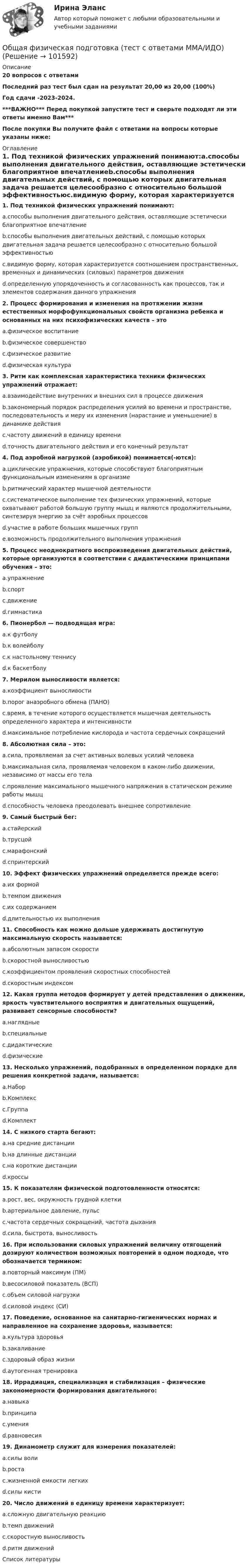       
            Описание
            20 вопросов с ответамиПоследний раз тест был сдан на результат 20,00 из 20,00 (100%)Год сдачи -2023-2024.***ВАЖНО*** Перед покупкой запустите тест и сверьте подходят ли эти ответы именно Вам***После покупки Вы получите файл с ответами на вопросы которые указаны ниже: 
            Оглавление
            1. Под техникой физических упражнений понимают:a.способы выполнения двигательного действия, оставляющие эстетически благоприятное впечатлениеb.способы выполнения двигательных действий, с помощью которых двигательная задача решается целесообразно с относительно большой эффективностьюc.видимую форму, которая характеризуется соотношением пространственных, временных и динамических (силовых) параметров движенияd.определенную упорядоченность и согласованность как процессов, так и элементов содержания данного упражнения2. Процесс формирования и изменения на протяжении жизни естественных морфофункциональных свойств организма ребенка и основанных на них психофизических качеств – этоa.физическое воспитаниеb.физическое совершенствоc.физическое развитиеd.физическая культура 3. Ритм как комплексная характеристика техники физических упражнений отражает:a.взаимодействие внутренних и внешних сил в процессе движенияb.закономерный порядок распределения усилий во времени и пространстве, последовательность и меру их изменения (нарастание и уменьшение) в динамике действияc.частоту движений в единицу времениd.точность двигательного действия и его конечный результат 4. Под аэробной нагрузкой (аэробикой) понимается(-ются):a.циклические упражнения, которые способствуют благоприятным функциональным изменениям в организмеb.ритмический характер мышечной деятельностиc.систематическое выполнение тех физических упражнений, которые охватывают работой большую группу мышц и являются продолжительными, синтезируя энергию за счёт аэробных процессовd.участие в работе больших мышечных группe.возможность продолжительного выполнения упражнения5. Процесс неоднократного воспроизведения двигательных действий, которые организуются в соответствии с дидактическими принципами обучения – это:a.упражнениеb.спортc.движениеd.гимнастика 6. Пионербол — подводящая игра:a.к футболуb.к волейболуc.к настольному теннисуd.к баскетболу 7. Мерилом выносливости является:a.коэффициент выносливостиb.порог анаэробного обмена (ПАНО)c.время, в течение которого осуществляется мышечная деятельность определенного характера и интенсивностиd.максимальное потребление кислорода и частота сердечных сокращений 8. Абсолютная сила – это:a.сила, проявляемая за счет активных волевых усилий человекаb.максимальная сила, проявляемая человеком в каком-либо движении, независимо от массы его телаc.проявление максимального мышечного напряжения в статическом режиме работы мышцd.способность человека преодолевать внешнее сопротивление9. Самый быстрый бег:a.стайерскийb.трусцойc.марафонскийd.спринтерский 10. Эффект физических упражнений определяется прежде всего:a.их формойb.темпом движенияc.их содержаниемd.длительностью их выполнения 11. Способность как можно дольше удерживать достигнутую максимальную скорость называется:a.абсолютным запасом скоростиb.скоростной выносливостьюc.коэффициентом проявления скоростных способностейd.скоростным индексом12. Какая группа методов формирует у детей представления о движении, яркость чувствительного восприятия и двигательных ощущений, развивает сенсорные способности?a.наглядныеb.специальныеc.дидактическиеd.физические 13. Несколько упражнений, подобранных в определенном порядке для решения конкретной задачи, называется:a.Наборb.Комплексc.Группаd.Комплект14. С низкого старта бегают:a.на средние дистанцииb.на длинные дистанцииc.на короткие дистанцииd.кроссы15. К показателям физической подготовленности относятся:a.рост, вес, окружность грудной клеткиb.артериальное давление, пульсc.частота сердечных сокращений, частота дыханияd.сила, быстрота, выносливость 16. При использовании силовых упражнений величину отягощений дозируют количеством возможных повторений в одном подходе, что обозначается термином:a.повторный максимум (ПМ)b.весосиловой показатель (ВСП)c.объем силовой нагрузкиd.силовой индекс (СИ)17. Поведение, основанное на санитарно-гигиенических нормах и направленное на сохранение здоровья, называется:a.культура здоровьяb.закаливаниеc.здоровый образ жизниd.аутогенная тренировка18. Иррадиация, специализация и стабилизация – физические закономерности формирования двигательного:a.навыкаb.принципаc.уменияd.равновесия19. Динамометр служит для измерения показателей:a.силы волиb.ростаc.жизненной емкости легкихd.силы кисти 20. Число движений в единицу времени характеризует:a.сложную двигательную реакциюb.темп движенийc.скоростную выносливостьd.ритм движений 
            Список литературы
             