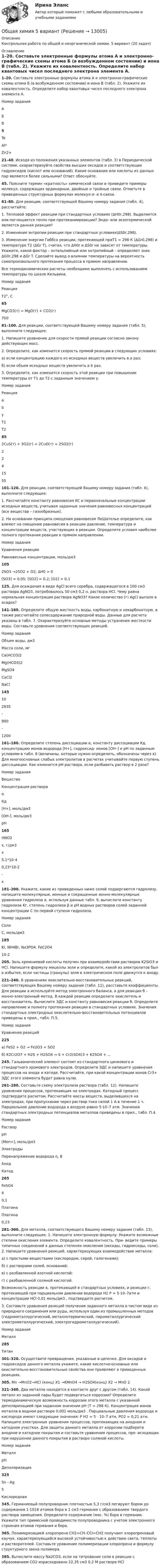     
          Описание
          Контрольная работа по общей и неорганической химии, 5 вариант (20 задач) 
          Оглавление
          1–20. Составьте электронные формулы атома А и электронно-графические схемы атома Б (в возбужденном состоянии) и иона В (табл. 2). Укажите их ковалентность. Определите набор квантовых чисел последнего электрона элемента А.  Номер задания А Б В 5 Te Al* Zn2+  21–40. Исходя из положения указанных элементов (табл. 3) в Периодической системе, охарактеризуйте свойства высших оксидов и соответствующих гидроксидов (кислот или оснований). Какие основания или кислоты из данных пар являются более сильными? Ответ обоснуйте.45. Поясните термин «кратность» химической связи и приведите примеры молекул, содержащих ординарные, двойные и тройные связи. Отметьте в приведенных структурных формулах молекул σ- и π-связи.61–80. Для реакции, соответствующей Вашему номеру задания (табл. 4), рассчитайте:1. Тепловой эффект реакции при стандартных условиях (∆H0r,298). Выделяется или поглощается тепло при протеканииреакции? Эндо- или экзотермической является данная реакция?2. Изменение энтропии реакции при стандартных условиях(∆S0r,298).3. Изменение энергии Гиббса реакции, протекающей приT1 = 298 К (∆Gr0,298) и температуре T2 (∆Gr T), считая, что ∆H0r и ∆S0r не зависят от температуры. Укажите, какой фактор – энтальпийный или энтропийный – определяет знак ∆G0r,298 и ∆Gr T. Сделайте вывод о влиянии температуры на вероятность самопроизвольного протекания процесса в прямом направлении.Все термодинамические расчеты необходимо выполнять с использованием температуры по шкале Кельвина.  Номер задания Реакция Т2°, С 65 MgCO3(т) = MgO(т) + CO2(г) 700 81–100. Для реакции, соответствующей Вашему номеру задания (табл. 5), выполните следующее:1. Напишите уравнение для скорости прямой реакции согласно закону действующих масс.2. Определите, как изменится скорость прямой реакции в следующих условиях:а) если концентрацию каждого из исходных веществ увеличить в а раз;б) если объем исходных веществ увеличить в b раз.3. Определите, как изменится скорость этой реакции при повышении температуры от Т1 до Т2 с заданным значением γ.  Номер задания Реакция a b γ T1 T2 85 2CuS(т) + 3O2(г) = 2CuO(т) + 2SO2(г) 2 2 4 15 55 101–120. Для реакции, соответствующей Вашему номеру задания (табл. 6), выполните следующее:1. Рассчитайте константу равновесия KC и первоначальные концентрации исходных веществ, учитывая заданные значения равновесных концентраций (все вещества – газообразные).2. На основании принципа смещения равновесия ЛеШателье определите, как влияют на смещение равновесия в реакции давление, температура и концентрации веществ, участвующих в реакции. Определите условия наиболее полного протекания реакции в прямом направлении.  Номер задания Уравнения реакции Равновесные концентрации, моль/дм3 105 2SO3 →2SO2 + O2; ∆Н0 > 0 [SO3] = 0,05; [SO2] = 0,2; [O2] = 0,1 125. Для осаждения в виде AgCl всего серебра, содержащегося в 100 см3 раствора AgNO3, потребовалось 50 см3 0,2 н. раствора НCl. Чему равна нормальная концентрация раствора AgNO3? Какое количество (г) AgCl выпало в осадок?  141–160. Определите общую жесткость воды, карбонатную и некарбонатную, а также рассчитайте солесодержание природной воды. Данные для расчета указаны в табл. 7. Охарактеризуйте основные методы устранения жесткости воды. Составьте уравнения соответствующих реакций.  Номер задания Объем воды, дм3 Масса соли, мг   Ca(HCO3)2 Mg(HCO3)2 MgSO4 CaCl2 NaCl 145 10 2835 - 900 - 1200 161–180. Определите степень диссоциации α, константу диссоциации Kд, концентрацию ионов водорода [Н+], гидроксид- ионов [ОН–] и рН по заданным условиям в табл. 8 (величины, которые нужно определить, обозначены через х). Для многоосновных слабых электролитов в расчетах учитывайте первую ступень диссоциации. Как изменится рН раствора, если разбавить раствор в 2 раза?  Номер задания Вещество Концентрация раствора α Кд [H+], моль/дм3 [ОH-], моль/дм3 рН 165 HNO2 х, г/дм3 х 5,1*10-4 0,23*10-2 - x 181–200. Укажите, какие из приведенных ниже солей подвергаются гидролизу, напишите молекулярные, ионные и сокращенные ионно-молекулярные уравнения гидролиза и, используя данные табл. 9, вычислите константу гидролиза Kг, степень гидролиза β и рН водных растворов солей заданной концентрации С по первой ступени гидролиза.   Номер задания Соли С, моль/дм3 185 KI, NH4Br, Na3РO4, FeC2O4 10-2 205. Золь кремниевой кислоты получен при взаимодействии растворов K2SiO3 и HCl. Напишите формулу мицеллы золя и определите, какой из электролитов был в избытке, если частицы (гранулы) золя в электрическом поле движутся к аноду. 221–240. В уравнениях окислительно-восстановительных реакций, соответствующих Вашему номеру задания (табл. 11), расставьте коэффициенты. Для реакции а используйте метод электронного баланса, а для реакции б – ионно-электронный метод. В каждой реакции определите окислитель и восстановитель. Вычислите ЭДС и константу равновесия реакции б. Определите направление и полноту протекания реакции в стандартных условиях. Значения стандартных электродных окислительно-восстановительных потенциалов приведены в прил., табл. П.5.  Номер задания Уравнения реакций 225 а) FeS2 + O2 → Fe2O3 + SO2 б) K2Cr2О7 + Н2S + Н2SО4 → S + Сr2(SO4)3 + K2SO4 + … 245. Гальванический элемент состоит из стандартного цинкового и стандартного хромового электродов. Определите ЭДС и напишите уравнения процессов на аноде и катоде. Рассчитайте, при какой концентрации ионов Cr3+ ЭДС этого элемента будет равна нулю.261–280. Составьте схему электролиза раствора (табл. 12). Напишите уравнения процессов, протекающих на электродах. Катодный процесс подтвердите расчетом. Рассчитайте массы веществ, выделившихся на электродах, при пропускании через раствор тока силой 1 А в течение 1 ч. Парциальное давление водорода в воздухе равно 5·10–7 атм. Значения стандартных электродных потенциалов металлов приведены в прил., табл. П.4.  Номер задания Раствор рН [Men+], моль/дм3 Электроды Перенапряжение водорода η, В   Анод Катод 265 FeSO4 4 0,1 Платина Платина 0,23 281–300. Для металла, соответствующего Вашему номеру задания (табл. 13), выполните следующее: 1. Напишите электронную формулу. Укажите возможные степени окисления элемента. Определите ковалентность. При- ведите примеры типичных соединений в данных степенях окисления (оксиды, гидроксиды, соли). 2. Напишите уравнения реакций, характеризующих взаимодействие металла: а) с простыми веществами (кислородом, серой, галогенами); б) с растворами солей, оснований; в) с разбавленной азотной кислотой; г) с разбавленной соляной кислотой. Возможность реакции в, протекающей в стандартных условиях, и реакции г, протекающей при парциальном давлении водорода H2 P = 5·10–7атм и концентрации HCl 0,01 моль/дм3 , подтвердите расчетом.3. Составьте уравнения реакций получения заданного металла в чистом виде из природного соединения или руды, используя один из промышленных методов (гидрометаллургический, металлотермический, пирометаллургический электрометаллургический, электрогидрометаллургический).  Номер задания Металл 285 Титан 301–320. Осуществите превращения, указанные в цепочке. Для оксидов и гидроксидов данного металла укажите, какие кислотно-основные или окислительно-восстановительные свойства они проявляют в приведенных реакциях.305. Mn →MnO2→HCl (конц) X1 →KMnO4 → Н2SO4(конц)  X2 → MnO 2 321–340. Два металла находятся в контакте друг с другом (табл. 14). Какой металл из заданной пары будет подвергаться коррозии? Определите термодинамическую возможность коррозии этого металла с указанной деполяризацией при заданном значении рН (Т = 298 К). Концентрация ионов металла в водном растворе 0,001 моль/дм3 . Парциальные давления водорода и кислорода имеют следующие значения: P H2 = 5 · 10–7 атм, PO2 = 0,21 атм. Напишите электронные уравнения процессов, протекающих на анодном и катодном участках. Для защиты данного металла от коррозии подберите анодное и катодное покрытия и составьте уравнения процессов, про- исходящих при нарушении данного покрытия в растворе соляной кислоты.   Номер задания Металл рН Деполяризация 325 Sn - Ag 5 Кислородная 345. Германиевый полупроводник плотностью 5,3 г/см3 легируют бором до содержания 1·1018 атомов бора в 1 см3 германия с образованием твердого раствора замещения. Определите содержание (мас. %) бора в германии. Укажите тип примесной проводимости полупроводника с учетом электронного строения атомов германия и бора. 365. Полимеризацией хлоропрена СН2=СН–ССl=СН2 получают хлоропреновый каучук, характеризующийся высокой устойчивостью к действию света, теплоты и растворителей. Составьте уравнение полимеризации хлоропрена и формулу структурного звена полимера.385. Вычислите массу Na2CO3, если на титрование соли в реакции с образованием CO2 израсходовано 22,35 см3 0,2 М раствора HCl 
            
            
            Общая химическая технология полимеров ТПУОбщая химия 5 вариантОбщая часть уголовного права (Промежуточные тесты 1-6), магистратура, 3 семестрОбщая численность населения, темпы его прироста/убыли, оценка препятствий росту численности населения по Республике Татарстан💯 Общая энергетика ( все ответы на тест Синергия / МТИ / МосАП, ноябрь 2022)Общая энергетика  - Ответы на тест -  Синергия - 2022 годОбщая энергетика - Ответы на тест - Синергия - 2022 год Общая характеристика арбитражного судопроизводства в РоссииОбщая характеристика арбитражного судопроизводства в РоссииОбщая характеристика арбитражного судопроизводства в РоссииОбщая характеристика взяточничества - контрольнаяОбщая характеристика газированных безалкогольных напитковОбщая характеристика законодательства о защите прав потребителейОбщая характеристика обязательства