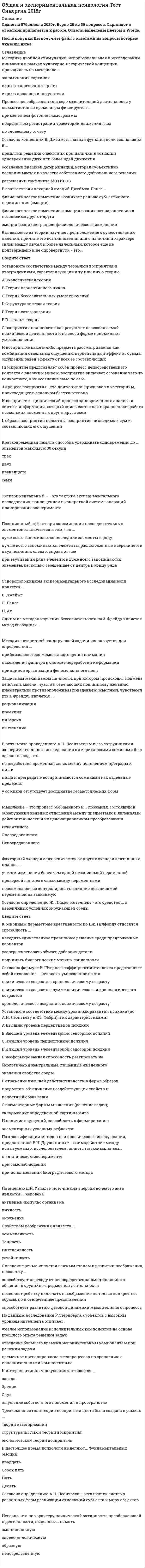    
          Описание
          127 вопросов с ответамиСдано на 80 баллов из 100 ХорошоГод сдачи -2017-2021.После покупки Вы получите файл с ответами на вопросы которые указаны ниже:***(Если нужна помощь с другими предметами или сдачей тестов онлайн, пишите в личные сообщения) 
          Оглавление
          1. Система принципов и способов организации теоретической и практической деятельности для получения истинного результата – это…2. Иконической памятью У. Найссер называл ... *сенсорный регистр в слуховой модальности*сенсорный регистр в зрительной модальности*память на представления3. Хорошо определенные задачи могут не поддаваться решению в связи с тем ,что субъект *забывает исходное условие в процессе решения *доопределяет условия задачи и устанавливает ограничения для решения*концентрирует внимание на одном элементе задачи4. Последним этапом научного исследования является *формулирование гипотез исследования*анализ и интерпретация полученных результатов*Формулирование выводов5. Автогенетические теории воли рассматривают волю как...*психический процесс, тождественный мотивации*самодеятельный психический процесс, несводимый к другим психическим процессам*психический процесс, выступающий в идеомоторной форме6. В межгрупповых экспериментальных планах главная угроза корректному выводу возникает по причине *эффекта реактивности испытуемых*Фактора последовательности предъявляемых заданий*Неэквивалентности групп7. Установите соответствие между теориями восприятия и утверждениями, характеризующими ту или иную теорию:А Экологическая теорияВ Теория перцептивного циклаС Теория бессознательных умозаключенийD Структуралистская теорияE Теория категоризацииF Гештальт-теорияG восприятия появляются как результат неосознаваемой психической деятельности и по своей форме напоминают умозаключенияH восприятие какого-либо предмета рассматривается как комбинация отдельных ощущений; перцептивный эффект от суммы ощущений равен эффекту от всех ее составляющихI восприятие представляет собой процесс непосредственного контакта с внешним миром; восприятие включает осознание чего-то конкретного, а не осознание само по себеJ процесс восприятия - это движение от признаков к категориям, происходящее в основном бессознательноK восприятие - циклический процесс одновременного анализа и синтеза информации, который списывается как параллельная работа нескольких вложенных друг в друга схемL образы восприятия целостны, восприятие не сводимо к сумме составляющих его ощущений8. Неверно, что вниманию как высшей психической функции (по Л.С. Выготскому) присуще свойство *Опосредованности*Произвольности*Непосредственности*Социальности9. Практическое применение периферической теории эмоций Джеймса-Ланге проявилось в *эффективном лечении клаустрофобии *разработке методики нервно-мышечной релаксации*изобретении детектора лжи10. В результате проведенного А.Н. Леонтьевым и его сотрудниками экспериментального исследования с американскими сомиками был сделан вывод, что… *не выработана временная связь между появлением преграды и пиши *пища и преграда не воспринимаются сомиками как отдельные предметы*у сомиков отсутствует восприятие геометрических форм11. Теория мимической обратной связи является вариантом *контикуальной теории эмоций В.Вундта*периферической теории эмоций Джеймса-Ланге*таламической теории эмоций У.Кэннона и Ф.Барда12. Позиционный эффект при запоминании последовательных элементов заключается в том, что ... *хуже всего запоминаются последние элементы в ряду*лучше всего запоминаются элементы, расположенные е середине и в двух позициях слева и справа от нее*при заучивании ряда элементов хуже всего запоминаются элементы, несколько смещенные от центра к концу ряда13. Согласно определению Ж. Пиаже, интеллект - это средство ... в изменчивых условиях окружающей среды14. Первой стадией волевого акта, по С.Л. Рубинштейну, является *стадия обсуждения и борьбы мотивов*возникновение побуждения и предварительная постановка цели*решение*выполнение принятого решения15. Согласно гипотезе А. Маслоу, степень индивидуальной устойчивости к депривации той или иной потребности *зависит от полноты и регулярности удовлетворения потребности в прошлом, особенно в детстве*генетически обусловлена*не изменяемся и одинакова для всех людей16. Автором модели оппонентных эмоциональных процессов является *Ч.Дарвин*Р.Соломон*В.Вундт*З.Фрейд17. Мышление – это процесс обобщенного и … познания, состоящий в обнаружении неявных отношений между предметами и явлениями действительности и их целенаправленном преобразовании*Искаженного*Опосредованного*Непосредованного18. Неверно, что к методам исследования бессознательного в психоанализе относится *метод анализа сновидений *методика прогрессивных матриц Равена*метод свободных ассоциаций19. Неверно, что Л.С. Выготский выделяя ... тип комплексов (речевых обобщений) *периферический *цепной*диффузный*ядерный20. Неверно, что воображение классифицируют на *Эмоциональное и рациональное*Конкретное и абстрактное*Активное и пассивное*творческое и воссоздающее21. Сканирование информации в рабочей памяти происходит ... перебором *полным последовательным *самопрекращающимся последовательным*полным параллельным22. Согласно концепции В. Джеймса, главная функция воли заключается в ...*принятии решения о действии при наличии в сознании одновременно двух или белее идей движения*осознании внешней детерминации, которая субъективно воспринимается в качестве собственного добровольного решения*разрешении конфликта мотивов23. Автором метафоры «поток сознания», обозначающей функциональность и процессуальность сознания, является ... *В. Джемс *Ф. Брентано *Э. Титченер *3. Фрейд24. Г.В. Гершуни при определении субсенсорного диапазона солдат, потерявших слуховую чувствительность вследствие воздействия ударной волны,применял...*метод определения улитково-зрачкового рефлекса*электромиограмму*метод вызванных потенциалов25. Аффективно-защитная функция воображения заключается в ...*формировании сенсорных эталонов и модельных представлений *опредмечивании образа действием хз*предохранении от тяжелых переживаний и символическом разрешении конфликтов26. Готовность к выполнению конкретного действия является ... установкой *перцептивной *умственной *моторной27. Неверно, что одной из функций воображения является ... *решение стандартных интеллектуальных задач *формирование внутреннего плана действий *представление действительности в образах *регулирование эмоциональных состояний28. Представление о диалектическом взаимодействии противоположных по содержанию потребностей было введено в рамках ... *психоанализа *бихевиоризма  *культурно-исторического подхода *деятельностного подхода29. Тот факт, что после просмотра фильмов ужасов страх сменяется спокойствием и радостью, а бурный восторг - печалью и апатией, объясняет ... *модель оппонентных эмоциональных процессов *информационная теория эмоций П.В. Симонова *уровневая модель функционирования эмоций30. Психолог Дж. Гилфорд объединил различные характеристики креативности в общее понятие «... мышление» *конвергентное *перцептивное*дивергентное31. Экспериментальный … – это тактика экспериментального исследования, воплощенная в конкретной системе операций планирования эксперимента.32. Согласно мнению А.Н. Леонтьева объективный признак психики- это способность организма реагировать на свойства внешней среды *Антропогенные *Биотический *Абиотические 33. Вытекающее из теории научное предположение о существовании явления, причине его возникновения или о наличии и характере связи между двумя и более явлениями, которое еще не подтверждено и не опровергнуто – это …34. Забывание, мотивированное неосознаваемыми причинами, – это … 35. Л.С. Выготский и А.Р. Лурия экспериментально обосновали положение, согласно которому уровни речевого мышления характеризуются видами …, фиксируемых в слове36. Первая в мире лаборатория экспериментальной психологии появилась в 1879 году в … университете37. Эксперименты К. Лэндиса доказали, что внешнее (мимическое) выражение спонтанного проявления эмоций у разных людей ...38. Особый тип самонаблюдения, который предполагает наблюдение за своими внутренними переживаниями в процессе их осуществления, называется …39. Кратковременная память способна удерживать одновременно до … элементов максимум 30 секунд*Семи*Двух *Трех*Двенадцати 40. … ощущения делятся на кинестетические и вестибулярные и информируют человека о его собственных движениях и положении в пространстве*проприоцептивные*интероцептивные*экстероцептивные41. Аббревиатуру IQ предложил ...*Л. Термен *А. Вине *Т. Симон*В.Штерн42. В соответствии со структурной моделью методологического знания В.П. Зинченко и С.Д. Смирнова, выделяется … уровня методологии *два *три *четыре43. Относительно слабо выраженное, но длительное эмоциональное состояние человека, которое оказывает влияние на все его психические процессы, – это … *настроение *чувство *эмоция *аффект44. В настоящее время психологи выделяют... Фундаментальных эмоций *Двадцать*Сорок пять*Пять*Десять45. План экспериментального исследования для проверки эффекта Матфея может быть определен как … *план многоуровневого эксперимента*план квазиэкспериментального исследования *лоскутный план46. Неверно, что Г. Айзенк выделил … интеллект *биологический *психометрический *чувственный *социальный47. Основоположником экспериментального исследования воли является ... *В. Джеймс *Л. Ланге *Н. Ах48. Одним из методов изучения бессознательного по 3. Фрейду является метод свободных … 49. Защитным механизмом личности, при котором происходит подмена действия, мысли, чувства, отвечающих подлинному желанию, диаметрально противоположным поведением, мыслями, чувствами (по 3. Фрейду), является ...*рационализация*проекция*инверсия*вытеснение50. Мышление – это процесс обобщенного и … познания, состоящий в обнаружении неявных отношений между предметами и явлениями действительности и их целенаправленном преобразовании*Искаженного*Опосредованного*Непосредованного51. В рамках психофизических исследований метод прямой оценки интенсивности стимула впервые применил … *С. Стивенс *Г. Фехнер *П. Бугер52. Факторный эксперимент отличается от других экспериментальных планов ...*учетом изменения более чем одной независимой переменной*проверкой гипотез о связи между переменными*невозможностью контролировать влияние независимой переменной на зависимую53. Согласно гипотезе лингвистической относительности, … *структура языка определяется мышлением этноса *процессы мышления обусловлены этноспецифическими особенностями структуры языка *структура языка и мышление этноса не оказывают влияния друг на друга54. Неверно, что в качестве одного из измерений интеллекта кубическая модель Дж. Гилфорда рассматривает … *выбор операции *мотивы *содержание *результаты55. По классификации методов психологического исследования, предложенной В.Н. Дружининым, взаимодействие между испытуемым и исследователем является максимальным...*в клиническом эксперименте*при самонаблюдении*при использовании биографического метода56. Установите соответствие между зарубежными теориями внимания и авторами данных теорий: A. Моторные теории B. Гештальт-теория внимания C. Ресурсная теория D. Теория ранней и поздней селекции E. Т. Рибо, Н. Н. Ланге F. М. Вертгеймер, В. Келер G. Д. Канеман H. Д. Бродбент, А. Трейсман, Э. Дойч57. Овладение речью является важным этапом в развитии воображения, поскольку...*способствует переходу от непосредственно-эмоционального общения к орудийно-предметной деятельности *позволяет ребенку включать в воображение не только конкре<sup style=color: windowtext;>т</sup>ные образы, но и отвлеченные представления*способствует развитию фазовой динамики мыслительного процесса58. Неверно, что выделяют такие виды экспериментов, как … констатирующий и формирующий контролирующий и измеряющий естественный, полевой и лабораторный59. К уровню общенаучной методологии может быть отнесена*теоретическая кибернетика  *теория переменного тока Г. Ома*концепция объектно-ориентированного программирования60. Согласно экологической теории, восприятие горизонтальной поверхности, уходящей в перспективу, объясняется … *увеличением плотности светового потока *расширением телесных углов при движении *бинокулярностью зрения61. Неверно, что признаком сформированного понятия является его … *вербализуемость *конфигуративность *сознательность62. По данным исследования Р.Стернберга, субъектов с высоким уровнем интеллекта отличает …*умелое использование исполнительных компонентов на основе прошлого опыта решения задач*отведение большего времени исполнительным компонентам при решении задачи *временное превалирование метапроцессов по сравнению с исполнительными компонентами63. Теория деятельности А.Н. Леонтьева может быть отнесена к теориям … уровня *среднего *верхнего *нижнего64. Группировка понятий на основе случайного признака соответствует... мышлению*синкретическому*комплексному*понятийному65. Процесс мышления осуществляется в следующей последовательности: 1постановка проблемы 2анализ условий 3выдвижение гипотезы 4проверка 5функциональное решение 6конкретное решение66. Неверно, что по характеру психической активности, преобладающей в деятельности, выделяют... память *эмоциональную *словесно-логическую *образную *непосредственную67. Невыделение горизонтальных перпендикуляров испытуемыми при выполнении задания на поиск всех перпендикуляров в буквах русского алфавита свидетельствует о … *существовании представлений о перпендикуляре в виде диффузного комплекса *неопосредствованности мыслительных процессов речью *несформированности понятия перпендикуляра и опоре на псевдопонятие68. Отличительной особенностью экспериментального метода в психологии является … *активное вмешательство экспериментатора с целью создания условий, в которых выявляется влияние независимой переменной на зависимую *проведение статистической проверки сформулированных гипотез *проверка гипотез о связи между переменными с помощью методик измерения и последующего моделирования действия изучаемых процессов69. Согласно исследованиям психолога Э. Торренса, при IQ свыше 120 баллов креативность и интеллект ... *не зависят друг от друга *находятся в обратной зависимости *находятся в прямой зависимости70. В соответствии с теорией эмоций Джеймса-Ланге,...*физиологическое изменение возникает раньше субъективного переживания (эмоции) *физиологическое изменение и эмоция возникают параллельно и независимо друг от друга  *эмоция возникает раньше физиологического изменения71. Согласно закону забывания Г. Эббингауза, около 60 % информации забывается в течение ... после ее получения *двух дней *недели *суток*первого часа72. Двухфакторная модель интеллекта была предложена … Р. Кеттелом Ч. Спирменом Г. Гарднером73. Примерами методов широкой и узкой репрезентативности являются … *анкетирование и case-study *наблюдение и эксперимент *проективные методики и метод контент-анализа74. Рассмотрение теории гештальта как общего объяснительного принципа функционирования психики означает … *переоценку меры общности знаний низкого уровня *непосредственный перенос положений и закономерностей на конкретный уровень         *нарушение критерия истины научного исследования75. Процесс целеобразования в ходе мыслительной деятельности у шахматистов во время игры фиксируется ...*применением фотоплетизмограммы*посредством регистрации траектории движения глаз*по словесному отчету76. Установите соответствие между теориями восприятия и авторами этих теории:A Структуралистская B Теория бессознательных умозаключений C Гештальт-теория D Теория категоризации E Теория перцептивного цикла F Экологическая теория G. Э. ТитченерH. Г. ГельмгольцI. М. Вертгеймер, К. Коффка, В. КелерJ. Дж. БрунерK. У. НайссерL. Дж. Гибсон77. Методика вторичной зондирующей задачи используется для определения ...*приближающегося момента истощения внимания*нахождения фильтра в системе переработки информации*принципов организации феноменального поля78. К основным параметрам креативности по Дж. Гилфорду относится способность ...*находить единственное правильное решение среди предложенных вариантов*усовершенствовать объект, добавляя детали*подчинять биологические мотивы социальным79. Методика двойной стимуляции, использовавшаяся в исследовании внимания в рамках культурно-исторической концепции, проводилась на материале ...*запоминания картинок *игры в запрещенные цвета*игры в продавца и покупателя80. Установите соответствие между уровнями развития психики (по А.Н. Леонтьеву и КЗ. Фабри) и их характеристиками:A Высший уровень перцептивной психикиB Высший уровень элементарной сенсорной психикиC Низший уровень перцептивной психикиD Низший уровень элементарной сенсорной психикиE несформированная способность реагировать на биологически нейтральные, лишенные жизненного значения свойства средыF отражение внешней действительности в ферме образов предметов; объединение воздействующих свойств в целостный образ вещиG элементарные формы мышления (решение задач), складывание определенной картины мираH наличие ощущений, способность к формированию элементарных условных рефлексов81. Как основной недостаток интроспективной психологии сознания отечественный психолог Л.С. Выготский отмечал ...*отождествление в ней научного знания и переживания*отсутствие методологии исследования*отсутствие единой теории среди психологов-интроспекционистов82. Свойством воображения является ... *Осмысленность*Точность *Интенсивность*устойчивость83. К интероцептивным ощущениям относится ... *жажда*Зрение *Слух *ощущение собственного положения в пространстве84. Трехкомпонентная теория восприятия цвета была создана в рамках ... *теории категоризации*структуралистской теории восприятия*экологической теории восприятия85. Согласно определению А.Н. Леонтьева.... называется система различных ферм реализации отношений субъекта к миру объектов86. Статистические данные, полученные в США и основывающиеся на сравнении коэффициента интеллекта обучающихся с их последующей успешностью в жизни, свидетельствуют, что один год обучения увеличивает материальный доход на … *16 % *10 % *50 %87. Установите соответствие между научными гипотезами возникновения психики (по А.Н. Леонтьеву) и учеными, придерживающимися той или иной гипотезы: A. Антропопсихизм B. Панпсихизм C. Биопсихизм D. Нейропсихизм E. Р. Декарт F. Б. Спиноза G. Аристотель H. Ч. Дарвин88. По мнению Д.Н. Узнадзе, источником энергии волевого акта является ... человека*активный импульс организма*личность*окружение89. К экстероцептивным ощущениям относится *жажда*осязание*чувство насыщения*боль во внутренних органах90. Явление, при котором нерешенная задача запоминается лучше успешно решенной задачи, называется … *эффектом Зейгарник*интерференцией*реминисценцией91. Наиболее древними являются ... ощущения человека*проприоцептивные*интероцептивные*экстероцептивные92. Неверно, что в психологии выделяют … мышление*наглядно-действенное*наглядно-образное*словесно-логическое*словесно-образное93. Установите соответствие между подходами к изучению мышления и учеными, применявшими данные подходы:A. Механистический подходB. Целостный подход C. Генезисный подходD. Мотивационный подходE. Исторический подходF. Деятельностный подходG. Г. Мюллер, Е. Толмен, Г. СаймонH. М. Вертгеймер, В. Келлер, К. ДункерI. Ж. ПиажеJ. З. Фрейд, А. Маслоу, К. РоджерсK. Э. Дюркгейм, Л. Леви-Брюль, Л. Выготский, А. ЛурияL. С. Рубинштейн, А. Леонтьев, П. Гальперин94. Согласно формуле В. Штерна, коэффициент интеллекта представляет собой отношение ... человека, умноженное на сто*психического возраста к хронологическому возрасту*психического возраста к сумме психического и хронологического возрастов*хронологического возраста к психическому возрасту95. Константа Вебера-Бугера раскрывает принцип возникновения ...*области подпорогового восприятия*нижнего абсолютного порога*едва заметного различия между стимулами96. Согласно мнению А. Маслоу, у среднестатистического гражданина западного общества потребность в самоактуализации реализована на ... *20%*70%*50%*10%97. В рамках уровневой теории функционирования эмоций предполагается, что эмоциональная реакция сопровождает переработку информации на … уровне*смысловом *семантическом*сенсорном (аналоговом)98. Англоязычным синонимом понятия «восприятие» является понятие «…» 99. Повышенный уровень шума в классе... зрительную чувствительность учеников*понижает*повышает*не влияет на100. Установите соответствие между научными гипотезами возникновения психики, выделенными А.Н. Леонтьевым, и их содержанием:A. Антропопсихизм|B. Панпсихизм|C. БиопсихизмD. Нейропсихизм|E. критерием психики признается ее осознанность, поэтому у животных психики нетF психика признается существующей как неотъемлемое свойство любого материального образованияG. психика – душа – есть у любого живого существа, в том числе у растенийH. у психики есть строго объективный критерий: наличие нервной системы101. Ведущей деятельностью в подростковом возрасте является ...*учебная деятельность*ролевая игра*интимно-личностное общение102. Основателем направления «бихевиоризм» в психологии был ...*Э. Эриксон*Д. Уотсон*А. Адлер*В. Райх103. Неверно, что характеристикой первобытного (архаического) мышления является ...*безразличие к противоречиям*предикативность*субъективизм104. Доказано, что кофеин … восприятие человеком времени *ускоряет *замедляет *не влияет на105. Неверно, что одним из свойств восприятия является … *целостность *константность *контрастность *категориальность106. По А.Н. Леонтьеву, при реализации волевого акта у взрослого человека … *биологический мотив побеждает социальный *биологический мотив трансформируется в социальный*социальный мотив побеждает биологический107. Метод наблюдения как метод исследования в психологии существует в двух формах – объективного наблюдения и … *самонаблюдения*общего наблюдения*последовательного наблюдения108. Наибольшее внимание конфигурации образа восприятия (выделению в нем фигуры и фона) уделяется в … *экологической теории восприятия *гештальтпсихологии восприятия *структуралистской теории восприятия109. Принцип гомеостаза лежит в основе функционирования … *половой потребности *познавательной потребности *потребности во сне 110. Неверно, что выделяют такую форму мышления, как …понятие*суждение*абстрагирование*умозаключение111. Предметом изучения интроспективной психологии было … человека *поведение *сознание *внимание *воображение112. Длительный, целеустремленный поиск нужного образа в художественной и писательской деятельности является проявлением … воображения *произвольного пассивного воображения *произвольного активного воображения *произвольного воссоздающего113. Установите соответствие между теориями эмоций и положениями той или иной теории:A. Периферическая теория Джеймса–ЛангеB. Таламическая теория Кэннона–БардаC. Двухфакторная теория эмоций      D. Уровневая модель функционирования эмоцийE. эмоция развивается как осознание происходящих в организме физиологических измененийF. эмоциональное переживание и физиологическая реакция организма возникают параллельно и независимо друг от другаG. эмоция появляется как следствие114. Установите соответствие между основными видами эксперимента (по Дж. Кэмпбеллу) и их содержанием: A. Доэкспериментальный план B. План истинного эксперимента C. Квазиэкспериментальный план D. отсутствие возможности контроля переменныхE. широкие возможности контроля переменных F. ограниченные возможности управления переменными115. Форма синтеза представлений в процессе воображения, при которой происходит соединение несоединимых в реальности качеств предмета, называется … *гиперболизацией *заострением *схематизацией *агглютинацией116. Единственным механизмом работы сознания и психики английский философ и психолог Джеймс Милль считал …117. Согласно концепции П.В. Симонова, отрицательные эмоции … в достижении цели *снижают интенсивность потребности *повышают интенсивность потребности *не влияют на потребность118. Сформированное в контексте связи тех же переменных утверждение, противоположное по содержанию основной гипотезе, называется … *конкурирующей гипотезой *комбинированной экспериментально гипотезой *контргипотезой точной *экспериментальной гипотезой119. Умение ребенка подчиняться речевой инструкции взрослого определяет … функция речи *обозначающая *регулирующая *коммуникативная *лексическая120. По А.Н. Леонтьеву, способность организмов реагировать на биотические стимулы называется … и является допсихической формой отражения мира организмом121. Согласно принципу «параллелограмма развития памяти» А.Н. Леонтьева, начиная со школьного возраста развитие показателей внешне непосредственного запоминания … показателей внешне опосредованного запоминания *идет быстрее *идет медленнее *не отличается от122. Неверно, что на стадии элементарной сенсорной психики находятся … *кишечнополостные *рептилии *высшие черви123. Неверно, что к общенаучным эмпирическим методам относится метод … *моделирования *наблюдения *эксперимента *измерения124. Психологическое направление бихевиоризм рассматривает в качестве предмета изучения различные формы … человека *физиологических процессов *поведения *духовной культуры*психики125. Количество однородных предметов, которые внимание охватывает одномоментно, – это … внимания *распределение *объем *концентрация126. Неверно, что в результате проведения корреляционного исследования может быть сделан вывод о том, что … *две исследуемые величины изменяются согласованно *между двумя величинами обнаружена отрицательная корреляция *изменение одной величины является причиной изменения другой127. Автором культурно-исторического подхода к изучению психической деятельности является … *В. Келер *А.Н. Леонтьев *Л.С. Выготский *А.Р. Лурия 
            
            
            Общая и экспериментальная психология (тест с ответами Синергия) Общая психология 1 курс (МФПУ Синергия) 2021 отлично Общая психология (НИИ ДПО)Общая психология.Ответы. Синергия. 3 семестр. 87 БАЛЛОВОбщая Психология (синергия) тест Общая психология тест МИПОбщая психология (тестовые и практические задания с верными ответами ) В Г А П П С С С.Образ, устойчивое представление об отличительных или исключительных характеристиках, придающих менеджеру своеобразие и выделяющих его из ряда других людей, называется …Обучение ______-это существенный фактор мотивации, позволяющий как удерживать кадры от миграции, так и привлекать новых сотрудниковОбщая и экспериментальная психология Ответы (Тест Синергия)Общая и экспериментальная психология ОТВЕТЫ.Тест Синергия 80/100Общая и экспериментальная психология. СинергияОбщая и экспериментальная психология. Синергия. ВО. 90 вопросов. Декабрь 2020Общая и экспериментальная психология.Тест Синергия