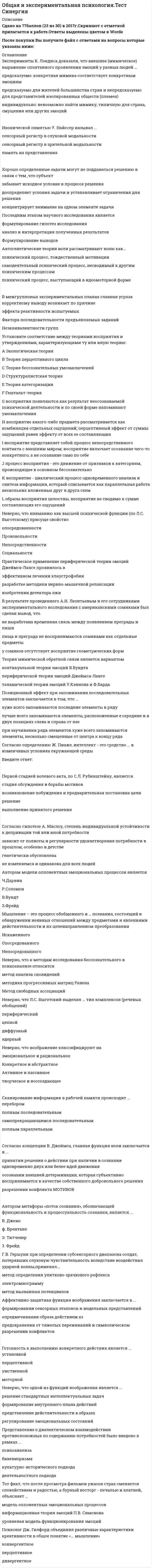     
          Описание
          Сдано на 87баллов в 2020г. Верно 26 из 30 вопросов. Скриншот с отметкой прилагается к работе. Ответы выделены цветом в Worde.После покупки Вы получите файл с ответами на вопросы которые указаны ниже: 
          Оглавление
          Методика двойной стимуляции, использовавшаяся в исследовании внимания в рамках культурно-исторической концепции, проводилась на материале ... запоминания картинок игры в запрещенные цвета игры в продавца и покупателяПроцесс целеобразования в ходе мыслительной деятельности у шахматистов во время игры фиксируется ... применением фотоплетизмограммы посредством регистрации траектории движения глаз по словесному отчетуСогласно концепции В. Джеймса, главная функция воли заключается в ... принятии решения о действии при наличии в сознании одновременно двух или белее идей движения осознании внешней детерминации, которая субъективно воспринимается в качестве собственного добровольного решения разрешении конфликта МОТИВОВВ соответствии с теорией эмоций Джеймса-Ланге,... физиологическое изменение возникает раньше субъективного переживания (эмоции) физиологическое изменение и эмоция возникают параллельно и независимо друг от друга эмоция возникает раньше физиологического измененияВытекающее из теории научное предположение о существовании явления, причине его возникновения или о наличии и характере связи между двумя и более явлениями, которое еще не подтверждено и не опровергнуто. - это... Введите ответ:Установите соответствие между теориями восприятия и утверждениями, характеризующими ту или иную теорию: А Экологическая теория В Теория перцептивного цикла С Теория бессознательных умозаключений D Структуралистская теория E Теория категоризации F Гештальт-теорияG восприятия появляются как результат неосознаваемой психической деятельности и по своей форме напоминают умозаключенияH восприятие какого-либо предмета рассматривается как комбинация отдельных ощущений; перцептивный эффект от суммы ощущений равен эффекту от всех ее составляющихI восприятие представляет собой процесс непосредственного контакта с внешним миром; восприятие включает осознание чего-то конкретного, а не осознание само по себеJ процесс восприятия - это движение от признаков к категориям, происходящее в основном бессознательноK восприятие - циклический процесс одновременного анализа и синтеза информации, который списывается как параллельная работа нескольких вложенных друг в друга схемL образы восприятия целостны, восприятие не сводимо к сумме составляющих его ощущений Кратковременная память способна удерживать одновременно до ... элементов максимум 30 секунд трех двух двенадцати семи Экспериментальный ... - это тактика экспериментального исследования, воплощенная в конкретной системе операций планирования эксперимента Позиционный эффект при запоминании последовательных элементов заключается в том, что ... хуже всего запоминаются последние элементы в ряду лучше всего запоминаются элементы, расположенные е середине и в двух позициях слева и справа от нее при заучивании ряда элементов хуже всего запоминаются элементы, несколько смещенные от центра к концу ряда Основоположником экспериментального исследования воли является ... В. Джеймс Л. Ланге Н. АхОдним из методов изучения бессознательного по 3. Фрейду является метод свободных . Методика вторичной зондирующей задачи используется для определения ... приближающегося момента истощения внимания нахождения фильтра в системе переработки информации принципов организации феноменального поляЗащитным механизмом личности, при котором происходит подмена действия, мысли, чувства, отвечающих подлинному желанию, диаметрально противоположным поведением, мыслями, чувствами (по 3. Фрейду), является ... рационализация проекция инверсия вытеснение В результате проведенного А.Н. Леонтьевым и его сотрудниками экспериментального исследования с американскими сомиками был сделан вывод, что. не выработана временная связь между появлением преграды и пиши пища и преграда не воспринимаются сомиками как отдельные предметы у сомиков отсутствует восприятие геометрических форм Мышление – это процесс обобщенного и … познания, состоящий в обнаружении неявных отношений между предметами и явлениями действительности и их целенаправленном преобразовании Искаженного Опосредованного Непосредованного Факторный эксперимент отличается от других экспериментальных планов ... учетом изменения более чем одной независимой переменной проверкой гипотез о связи между переменными невозможностью контролировать влияние независимой переменной на зависимуюСогласно определению Ж. Пиаже, интеллект - это средство ... в изменчивых условиях окружающей среды Введите ответ:К основным параметрам креативности по Дж. Гилфорду относится способность ... находить единственное правильное решение среди предложенных вариантов усовершенствовать объект, добавляя детали подчинять биологические мотивы социальнымСогласно формуле В. Штерна, коэффициент интеллекта представляет собой отношение ... человека, умноженное на сто психического возраста к хронологическому возрасту психического возраста к сумме психического и хронологического возрастов хронологического возраста к психическому возрастуУстановите соответствие между уровнями развития психики (по А.Н. Леонтьеву и КЗ. Фабри) и их характеристиками: A Высший уровень перцептивной психики B Высший уровень элементарной сенсорной психики C Низший уровень перцептивной психики D Низший уровень элементарной сенсорной психикиE несформированная способность реагировать на биологически нейтральные, лишенные жизненного значения свойства среды F отражение внешней действительности в ферме образов предметов; объединение воздействующих свойств в целостный образ вещи G элементарные формы мышления (решение задач), складывание определенной картины мира H наличие ощущений, способность к формированию элементарных условных рефлексов По классификации методов психологического исследования, предложенной В.Н. Дружининым, взаимодействие между испытуемым и исследователем является максимальным... в клиническом эксперименте при самонаблюдении при использовании биографического метода По мнению Д.Н. Узнадзе, источником энергии волевого акта является ... человека активный импульс организма личность окружениеСвойством воображения является ... осмысленность Точность Интенсивность устойчивостьОвладение речью является важным этапом в развитии воображения, поскольку... способствует переходу от непосредственно-эмоционального общения к орудийно-предметной деятельности позволяет ребенку включать в воображение не только конкретные образы, но и отвлеченные представления способствует развитию фазовой динамики мыслительного процессаПо данным исследования Р.Стернберга, субъектов с высоким уровнем интеллекта отличает . умелое использование исполнительных компонентов на основе прошлого опыта решения задач отведение большего времени исполнительным компонентам при решении задачи временное превалирование метапроцессов по сравнению с исполнительными компонентамиК интероцептивным ощущениям относится ... жажда Зрение Слух ощущение собственного положения в пространствеТрехкомпонентная теория восприятия цвета была создана в рамках ... теории категоризации структуралистской теории восприятия экологической теории восприятияВ настоящее время психологи выделяют... Фундаментальных эмоций двадцать Сорок пять Пять ДесятьСогласно определению А.Н. Леонтьева.... называется система различных ферм реализации отношений субъекта к миру объектов Неверно, что по характеру психической активности, преобладающей в деятельности, выделяют... память эмоциональную словесно-логическую образную непосредственную    
            
            
            Общая и экспериментальная психология.Тест Синергия 2018гОбщая и экспериментальная психология (тест с ответами Синергия) Общая психология 1 курс (МФПУ Синергия) 2021 отлично Общая психология (НИИ ДПО)Общая психология.Ответы. Синергия. 3 семестр. 87 БАЛЛОВОбщая Психология (синергия) тест Общая психология тест МИПОбразовательный бизнес профессионально осуществляется … учебными заведениямиОбраз, устойчивое представление об отличительных или исключительных характеристиках, придающих менеджеру своеобразие и выделяющих его из ряда других людей, называется …Обучение ______-это существенный фактор мотивации, позволяющий как удерживать кадры от миграции, так и привлекать новых сотрудниковОбщая и экспериментальная психология Ответы (Тест Синергия)Общая и экспериментальная психология ОТВЕТЫ.Тест Синергия 80/100Общая и экспериментальная психология. СинергияОбщая и экспериментальная психология. Синергия. ВО. 90 вопросов. Декабрь 2020