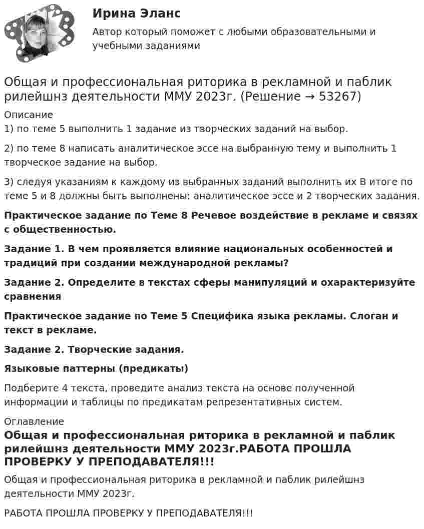     
            Описание
            1) по теме 5 выполнить 1 задание из творческих заданий на выбор. 2) по теме 8 написать аналитическое эссе на выбранную тему и выполнить 1 творческое задание на выбор. 3) следуя указаниям к каждому из выбранных заданий выполнить их В итоге по теме 5 и 8 должны быть выполнены: аналитическое эссе и 2 творческих задания. Практическое задание по Теме 8 Речевое воздействие в рекламе и связях с общественностью. Задание 1. В чем проявляется влияние национальных особенностей и традиций при создании международной рекламы? Задание 2. Определите в текстах сферы манипуляций и охарактеризуйте сравнения Практическое задание по Теме 5 Специфика языка рекламы. Слоган и текст в рекламе. Задание 2. Творческие задания. Языковые паттерны (предикаты) Подберите 4 текста, проведите анализ текста на основе полученной информации и таблицы по предикатам репрезентативных систем. 
            Оглавление
            Общая и профессиональная риторика в рекламной и паблик рилейшнз деятельности ММУ 2023г.РАБОТА ПРОШЛА ПРОВЕРКУ У ПРЕПОДАВАТЕЛЯ!!! 
            
            
            Общая и профессиональная риторика в рекламной и паблик рилейшнз деятельности ММУ 2023г.Общая и профессиональная риторика в рекламной и паблик рилейшнз деятельности ММУ 2023г.Общая и профессиональная риторика в рекламной и паблик рилейшнз деятельности_ММУ_практическая работаОбщая и специальная разминка студентов на учебно-тренировочном занятии называется фазой врабатыванияОбщая и экспериментальная психология (90/100)Общая и экспериментальная психология/Итоговый тест с ответами 81%Общая логика управления IT-проектами//ТЕСТОбучение инвалидов должно проводитьсяОбучение кадров в связи с ростом требований к профессии или повышением в должности - это ... Обучение кадров в связи с ростом требований к профессии или повышением в должности - это ... Обучение линейных руководителей основам трудового кодекса РФ, а именно их роль в вопросах оформления отпусков, переводов и увольненийобучение - логические термины для водителяОбучение по общим вопросам охраны труда и функционирования системы управления охраной трудаОбучение работников безопасности труда как предупредительная мера по сокращению производственного травматизма