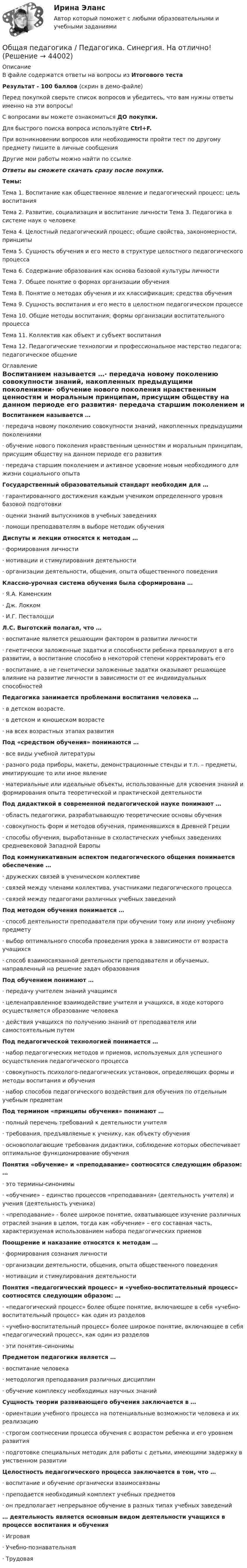     
            Описание
            В файле содержатся ответы на вопросы из Итогового тестаРезультат - 100 баллов (скрин в демо-файле)Перед покупкой сверьте список вопросов и убедитесь, что вам нужны ответы именно на эти вопросы!С вопросами вы можете ознакомиться ДО покупки.Для быстрого поиска вопроса используйте Ctrl+F.При возникновении вопросов или необходимости пройти тест по другому предмету пишите в личные сообщения Другие мои работы можно найти по ссылке Ответы вы сможете скачать сразу после покупки.Темы:Тема 1. Воспитание как общественное явление и педагогический процесс; цель воспитанияТема 2. Развитие, социализация и воспитание личности Тема 3. Педагогика в системе наук о человекеТема 4. Целостный педагогический процесс; общие свойства, закономерности, принципыТема 5. Сущность обучения и его место в структуре целостного педагогического процессаТема 6. Содержание образования как основа базовой культуры личностиТема 7. Общее понятие о формах организации обученияТема 8. Понятие о методах обучения и их классификация; средства обученияТема 9. Сущность воспитания и его место в целостном педагогическом процессеТема 10. Общие методы воспитания; формы организации воспитательного процессаТема 11. Коллектив как объект и субъект воспитанияТема 12. Педагогические технологии и профессиональное мастерство педагога; педагогическое общение 
            Оглавление
            Воспитанием называется …·      передача новому поколению совокупности знаний, накопленных предыдущими поколениями·      обучение нового поколения нравственным ценностям и моральным принципам, присущим обществу на данном периоде его развития·      передача старшим поколением и активное усвоение новым необходимого для жизни социального опыта Государственный образовательный стандарт необходим для …·      гарантированного достижения каждым учеником определенного уровня базовой подготовки·      оценки знаний выпускников в учебных заведениях·      помощи преподавателям в выборе методик обучения Диспуты и лекции относятся к методам …·      формирования личности·      мотивации и стимулирования деятельности·      организации деятельности, общения, опыта общественного поведения Классно-урочная система обучения была сформирована …·      Я.А. Каменским·      Дж. Локком·      И.Г. Песталоцци Л.С. Выготский полагал, что …·      воспитание является решающим фактором в развитии личности·      генетически заложенные задатки и способности ребенка превалируют в его развитии, а воспитание способно в некоторой степени корректировать его·      воспитание, а не генетически заложенные задатки оказывают решающее влияние на развитие личности в зависимости от ее индивидуальных способностей  Педагогика занимается проблемами воспитания человека …·      в детском возрасте.·      в детском и юношеском возрасте·      на всех возрастных этапах развития Под «средством обучения» понимаются …·      все виды учебной литературы·      разного рода приборы, макеты, демонстрационные стенды и т.п. – предметы, имитирующие то или иное явление·      материальные или идеальные объекты, использованные для усвоения знаний и формирования опыта теоретической и практической деятельности Под дидактикой в современной педагогической науке понимают …·      область педагогики, разрабатывающую теоретические основы обучения·      совокупность форм и методов обучения, применявшихся в Древней Греции·      способы обучения, выработанные в схоластических учебных заведениях средневековой Западной Европы Под коммуникативным аспектом педагогического общения понимается обеспечение …·      дружеских связей в ученическом коллективе·      связей между членами коллектива, участниками педагогического процесса·      связей между педагогами различных учебных заведений Под методом обучения понимается …·      способ деятельности преподавателя при обучении тому или иному учебному предмету·      выбор оптимального способа проведения урока в зависимости от возраста учащихся·      способ взаимосвязанной деятельности преподавателя и обучаемых, направленный на решение задач образованияПод обучением понимают …·      передачу учителем знаний учащимся·      целенаправленное взаимодействие учителя и учащихся, в ходе которого осуществляется образование человека·      действия учащихся по получению знаний от преподавателя или самостоятельным путем Под педагогической технологией понимается …·      набор педагогических методов и приемов, используемых для успешного осуществления педагогического процесса·      совокупность психолого-педагогических установок, определяющих формы и методы воспитания и обучения·      набор способов педагогического воздействия для обучения по отдельным учебным предметам Под термином «принципы обучения» понимают …·      полный перечень требований к деятельности учителя·      требования, предъявляемые к ученику, как объекту обучения·      основополагающие требования дидактики, соблюдение которых обеспечивает оптимальное функционирование обучения Понятия «обучение» и «преподавание» соотносятся следующим образом: …·      это термины-синонимы·      «обучение» – единство процессов «преподавания» (деятельность учителя) и учения (деятельность ученика)·      «преподавание» - более широкое понятие, охватывающее изучение различных отраслей знания в целом, тогда как «обучение» – его составная часть, характеризуемая использованием набора педагогических приемов Поощрение и наказание относятся к методам …·      формирования сознания личности·      организации деятельности, общения, опыта общественного поведения·      мотивации и стимулирования деятельностиПонятия «педагогический процесс» и «учебно-воспитательный процесс» соотносятся следующим образом: …·      «педагогический процесс» более общее понятие, включающее в себя «учебно-воспитательный процесс» как один из разделов·      «учебно-воспитательный процесс» более широкое понятие, включающее в себя «педагогический процесс», как один из разделов·      эти понятия–синонимы Предметом педагогики является …·      воспитание человека·      методология преподавания различных дисциплин·      обучение комплексу необходимых научных знаний Сущность теории развивающего обучения заключается в …·      ориентации учебного процесса на потенциальные возможности человека и их реализацию·      строгом соотнесении процесса обучения с возрастом ребенка и его уровнем развития·      подготовке специальных методик для работы с детьми, имеющими задержку в умственном развитии Целостность педагогического процесса заключается в том, что …·      воспитание и обучение органически взаимосвязаны·      преподается необходимый комплект учебных предметов·      он предполагает непрерывное обучение в разных типах учебных заведений … деятельность является основным видом деятельности учащихся в процессе воспитания и обучения·      Игровая·      Учебно-познавательная·      Трудовая 
            
            
            Общая педагогика (Занятие 1-6) тест с ответами Синергия/МОИ/ МТИ /МОСАПОбщая педагогика / Педагогика. Синергия. На отлично!🌞Общая педагогика: Темы 1-6 + Итоговый тест + Компетентностный тест / 230 новых ответов по всем вопросам на отлично! / Синергия / МТИ / МосАП.Общая педагогика (Темы 1-6) тест с ответами Синергия/МОИ/ МТИ /МОСАПОбщая педагогика (тест)Общая педагогика - тест с ответами - Синергия - 2022Общая педагогика - тест с ответами Синергия - 2022Общая и профессиональная риторика в рекламной и паблик рилейшнз деятельности ММУ 2023г.Общая и профессиональная риторика в рекламной и паблик рилейшнз деятельности ММУ 2023г.Общая и профессиональная риторика в рекламной и паблик рилейшнз деятельности_ММУ_практическая работаОбщая и специальная разминка студентов на учебно-тренировочном занятии называется фазой врабатыванияОбщая и экспериментальная психология (90/100)Общая и экспериментальная психология/Итоговый тест с ответами 81%Общая логика управления IT-проектами//ТЕСТ