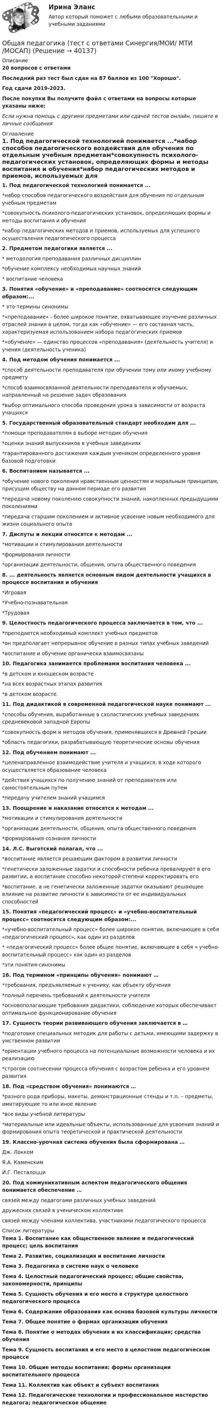     
          Описание
          20 вопросов с ответамиПоследний раз тест был сдан на 87 баллов из 100 Хорошо.Год сдачи 2019-2023.После покупки Вы получите файл с ответами на вопросы которые указаны ниже:Если нужна помощь с другими предметами или сдачей тестов онлайн, пишите в личные сообщения  
          Оглавление
          1. Под педагогической технологией понимается ...*набор способов педагогического воздействия для обучения по отдельным учебным предметам*совокупность психолого-педагогических установок, определяющих формы и методы воспитания и обучения*набор педагогических методов и приемов, используемых для успешного осуществления педагогического процесса2. Предметом педагогики является ...* методология преподавания различных дисциплин*обучение комплексу необходимых научных знаний* воспитание человека3. Понятия «обучение» и «преподавание» соотносятся следующим образом:...* это-термины синонимы*«преподавание» - более широкое понятие, охватывающее изучение различных отраслей знания в целом, тогда как «обучение» — его составная часть, характеризуемая использованием набора педагогических приемов*«обучение» — единство процессов «преподавания» (деятельность учителя) и учения (деятельность ученика)4. Под методом обучения понимается ...*способ деятельности преподавателя при обучении тому или иному учебному предмету*способ взаимосвязанной деятельности преподавателя и обучаемых, направленный на решение задач образования*выбор оптимального способа проведения урока в зависимости от возраста учащихся5. Государственный образовательный стандарт необходим для ...*помощи преподавателям в выборе методик обучения*оценки знаний выпускников в учебных заведениях*гарантированного достижения каждым учеником определенного уровня базовой подготовки6. Воспитанием называется ...*обучение нового поколения нравственным ценностям и моральным принципам, присущим обществу на данном периоде его развития*передача новому поколению совокупности знаний, накопленных предыдущими поколениями*передача старшим поколением и активное усвоение новым необходимого для жизни социального опыта7. Диспуты и лекции относятся к методам ...*мотивации и стимулирования деятельности*формирования личности*организации деятельности, общения, опыта общественного поведения8. ... деятельность является основным видом деятельности учащихся в процессе воспитания и обучения*Игровая*Учебно-познавательная*Трудовая9. Целостность педагогического процесса заключается в том, что ...*преподается необходимый комплект учебных предметов*он предполагает непрерывное обучение в разных типах учебных заведений*воспитание и обучение органически взаимосвязаны10. Педагогика занимается проблемами воспитания человека ...*в детском и юношеском возрасте*на всех возрастных этапах развития*в детском возрасте.11. Под дидактикой в современной педагогической науке понимают ...*способы обучения, выработанные в схоластических учебных заведениях средневековой западной Европы*совокупность форм и методов обучения, применявшихся в Древней Греции*область педагогики, разрабатывающую теоретические основы обучения12. Под обучением понимают ...*целенаправленное взаимодействие учителя и учащихся, в ходе которого осуществляется образование человека*действия учащихся по получению знаний от преподавателя или самостоятельным путем*передачу учителем знаний учащимся13. Поощрение и наказание относятся к методам ...*мотивации и стимулирования деятельности*организации деятельности, общения, опыта общественного поведения*формирования сознания личности14. Л.С. Выготский полагал, что ...*воспитание является решающим фактором в развитии личности*генетически заложенные задатки и способности ребенка превалируют в его развитии, а воспитание способно некоторой степени корректировать его*воспитание, а не генетически заложенные задатки оказывают решающее влияние на развитие личности в зависимости от ее индивидуальных способностей15. Понятия «педагогический процесс» и «учебно-воспитательный процесс» соотносятся следующим образом:...*«учебно-воспитательный процесс» более широкое понятие, включающее в себя «педагогический процесс», как один из разделов* «педагогический процесс» более общее понятие, включающее в себя » учебно-воспитательный процесс» как один из разделов*эти понятия-синонимы16. Под термином «принципы обучения» понимают …*требования, предъявляемые к ученику, как объекту обучения*полный перечень требований к деятельности учителя*основополагающие требования дидактики, соблюдение которых обеспечивает оптимальное функционирование обучения17. Сущность теории развивающего обучения заключается в …*подготовке специальных методик для работы с детьми, имеющими задержку в умственном развитии*ориентации учебного процесса на потенциальные возможности человека и их реализацию*строгом соотнесении процесса обучения с возрастом ребенка и его уровнем развития18. Под «средством обучения» понимаются …*разного рода приборы, макеты, демонстрационные стенды и т.п. – предметы, имитирующие то или иное явление*все виды учебной литературы*материальные или идеальные объекты, использованные для усвоения знаний и формирования опыта теоретической и практической деятельности19. Классно-урочная система обучения была сформирована …Дж. ЛоккомЯ.А. КаменскимИ.Г. Песталоцци20. Под коммуникативным аспектом педагогического общения понимается обеспечение …связей между педагогами различных учебных заведенийдружеских связей в ученическом коллективесвязей между членами коллектива, участниками педагогического процесса 
          Список литературы
          Тема 1. Воспитание как общественное явление и педагогический процесс; цель воспитания Тема 2. Развитие, социализация и воспитание личности Тема 3. Педагогика в системе наук о человеке Тема 4. Целостный педагогический процесс; общие свойства, закономерности, принципы Тема 5. Сущность обучения и его место в структуре целостного педагогического процесса Тема 6. Содержание образования как основа базовой культуры личности Тема 7. Общее понятие о формах организации обучения Тема 8. Понятие о методах обучения и их классификация; средства обучения Тема 9. Сущность воспитания и его место в целостном педагогическом процессе Тема 10. Общие методы воспитания; формы организации воспитательного процесса Тема 11. Коллектив как объект и субъект воспитания Тема 12. Педагогические технологии и профессиональное мастерство педагога; педагогическое общение
            
            
            Общая педагогика - тест с ответами Синергия - 2022Общая педагогика (тест с ответами Синергия/МОИ/ МТИ /МОСАП)Общая психологияОбщая психологияОбщая психологияОбщая психологияОбщая психологияОбщая логика управления IT-проектами//ТЕСТОбщая методика обучения решению текстовых задачОбщая педагогика (Занятие 1-6) тест с ответами Синергия/МОИ/ МТИ /МОСАПОбщая педагогика / Педагогика. Синергия. На отлично!🌞Общая педагогика: Темы 1-6 + Итоговый тест + Компетентностный тест / 230 новых ответов по всем вопросам на отлично! / Синергия / МТИ / МосАП.Общая педагогика (Темы 1-6) тест с ответами Синергия/МОИ/ МТИ /МОСАПОбщая педагогика (тест)