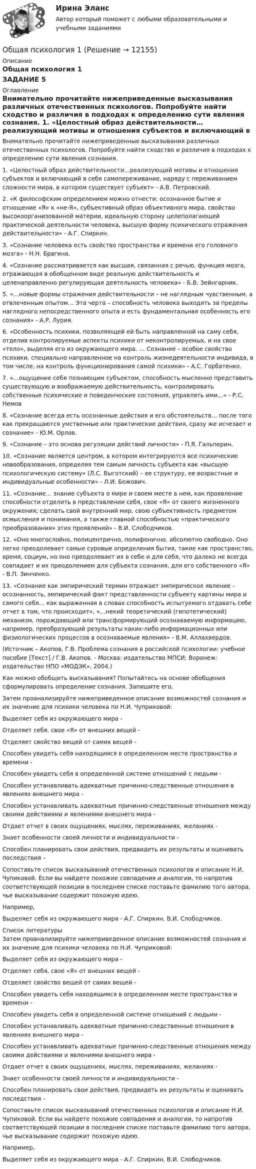      
          Описание
          Общая психология 1ЗАДАНИЕ 5 
          Оглавление
          	Внимательно прочитайте нижеприведенные высказывания различных отечественных психологов. Попробуйте найти сходство и различия в подходах к определению сути явления сознания. 1.     «Целостный образ действительности…реализующий мотивы и отношения субъектов и включающий в себя самопереживание, наряду с переживанием сложности мира, в котором существует субъект» - А.В. Петровский.2.      «К философским определением можно отнести: осознанное бытие и отношение «Я» к «не-Я», субъективный образ объективного мира, свойство высокоорганизованной материи, идеальную сторону целеполагающей практической деятельности человека, высшую форму психического отражения действительности» - А.Г. Спиркин.3.      «Сознание человека есть свойство пространства и времени его головного мозга» - Н.Н. Брагина.4.      «Сознание рассматривается как высшая, связанная с речью, функция мозга, отражающая в обобщенном виде реальную действительность и целенаправленно регулирующая деятельность человека» - Б.В. Зейнгарник.5.      «…новые формы отражения действительности – не наглядным чувственным, а отвлеченным опытом… Эта черта – способность человека выходить за пределы наглядного непосредственного опыта и есть фундаментальная особенность его сознания» - А.Р. Лурия.6.      «Особенность психики, позволяющей ей быть направленной на саму себя, отделив контролируемые аспекты психики от неконтролируемых, и на свое «тело», выделяя его из окружающего мира. … Сознание – особое свойство психики, специально направленное на контроль жизнедеятельности индивида, в том числе, на контроль функционирования самой психики» - А.С. Горбатенко.7.     «…ощущение себя познающим субъектом, способность мысленно представить существующую и воображаемую действительность, контролировать собственные психические и поведенческие состояния, управлять ими…» - Р.С. Немов8.     «Сознание всегда есть осознанные действия и его обстоятельств… после того как прекращаются умственные или практические действия, сразу же исчезает и сознание» - Ю.М. Орлов.9.      «Сознание – это основа регуляции действий личности» - П.Я. Гальперин.10.    «Сознание является центром, в котором интегрируются все психические новообразования, определяя тем самым личность субъекта как «высшую психологическую систему» (Л.С. Выготский) – ее структуру, ее возрастные и индивидуальные особенности» - Л.И. Божович.11.   «Сознание… знание субъекта о мире и своем месте в нем, как проявление способности отделить в представлении себя, свое «Я» от своего жизненного окружения; сделать свой внутренний мир, свою субъективность предметом осмысления и понимания, а также главной способностью «практического преобразования» этих проявлений» - В.И. Слободчиков.12.   «Оно многослойно, полицентрично, полифонично, абсолютно свободно. Оно легко преодолевает самые суровые определения бытия, такие как пространство, время, социум, но оно преодолевает их в себе и для себя, что далеко не всегда совпадает и их преодолением для субъекта сознания, для его собственного «Я» - В.П. Зинченко.13.    «Сознание как эмпирический термин отражает эмпирическое явление – осознанность, эмпирический факт представленности субъекту картины мира и самого себя… как выраженная в словах способность испытуемого отдавать себе отчет в том, что происходит», «…некий теоретический (гипотетический) механизм, порождающий или трансформирующий осознаваемую информацию, например, преобразующий результаты каких-либо информационных или физиологических процессов в осознаваемые явления» - В.М. Аллахвердов.(Источник – Акопов, Г.В. Проблема сознания в российской психологии: учебное пособие [Текст] / Г.В. Акопов. - Москва: издательство МПСИ; Воронеж: издательство НПО «МОДЭК», 2004.) 	Как можно обобщить высказывания? Попытайтесь на основе обобщения сформулировать определение сознания. Запишите его.Затем проанализируйте нижеприведенное описание возможностей сознания и их значение для психики человека по Н.И. Чуприковой:Выделяет себя из окружающего мира -Отделяет себя, свое «Я» от внешних вещей -Отделяет свойство вещей от самих вещей -Способен увидеть себя находящимся в определенном месте пространства и времени -Способен увидеть себя в определенной системе отношений с людьми -Способен устанавливать адекватные причинно-следственные отношения в явлениях внешнего мира -Способен устанавливать адекватные причинно-следственные отношения между своими действиями и явлениями внешнего мира -Отдает отчет в своих ощущениях, мыслях, переживаниях, желаниях -Знает особенности своей личности и индивидуальности -Способен планировать свои действия, предвидеть их результаты и оценивать последствия –  Сопоставьте список высказываний отечественных психологов и описание Н.И. Чупиковой. Если вы найдете похожие совпадения и аналогии, то напротив соответствующей позиции в последнем списке поставьте фамилию того автора, чье высказывание содержит похожую идею.        Например,Выделяет себя из окружающего мира - А.Г. Спиркин, В.И. Слободчиков. 
          Список литературы
          Затем проанализируйте нижеприведенное описание возможностей сознания и их значение для психики человека по Н.И. Чуприковой:Выделяет себя из окружающего мира -Отделяет себя, свое «Я» от внешних вещей -Отделяет свойство вещей от самих вещей -Способен увидеть себя находящимся в определенном месте пространства и времени -Способен увидеть себя в определенной системе отношений с людьми -Способен устанавливать адекватные причинно-следственные отношения в явлениях внешнего мира -Способен устанавливать адекватные причинно-следственные отношения между своими действиями и явлениями внешнего мира -Отдает отчет в своих ощущениях, мыслях, переживаниях, желаниях -Знает особенности своей личности и индивидуальности -Способен планировать свои действия, предвидеть их результаты и оценивать последствия –  Сопоставьте список высказываний отечественных психологов и описание Н.И. Чупиковой. Если вы найдете похожие совпадения и аналогии, то напротив соответствующей позиции в последнем списке поставьте фамилию того автора, чье высказывание содержит похожую идею.        Например,Выделяет себя из окружающего мира - А.Г. Спиркин, В.И. Слободчиков.
            
            
            Общая психология 1Общая психология 1Общая психология 1Общая психология 1Общая психология 1Общая психология 1 ВКСОбщая психология 1. Росдистант. Ответы на тест №1 + тест №2.  Итоговый тестОбщая педагогика - тест с ответами - Синергия - 2022Общая педагогика - тест с ответами Синергия - 2022Общая педагогика (тест с ответами Синергия/МОИ/ МТИ /МОСАП)Общая психологияОбщая психологияОбщая психологияОбщая психология